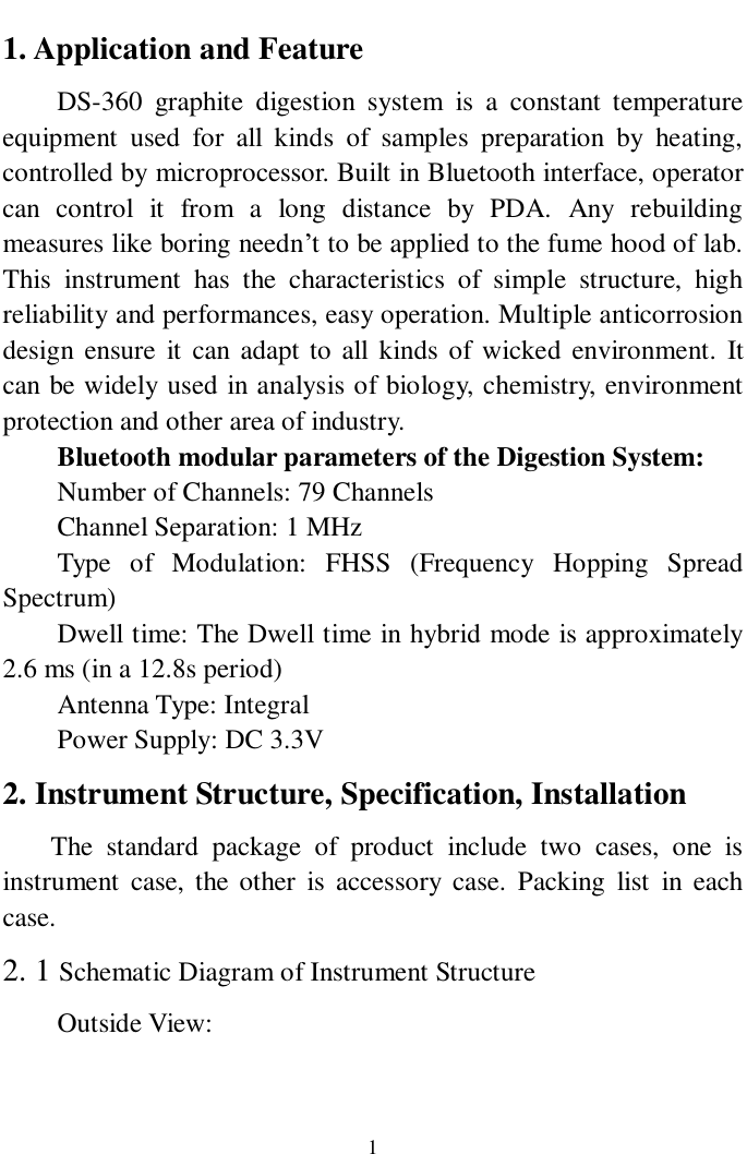                     1 1. Application and Feature DS-360 graphite digestion system is a constant temperature equipment used for all kinds of samples preparation by heating, controlled by microprocessor. Built in Bluetooth interface, operator can control it from a long distance by PDA. Any rebuilding measures like boring needn’t to be applied to the fume hood of lab. This instrument has the characteristics of simple structure, high reliability and performances, easy operation. Multiple anticorrosion design ensure it can adapt to all kinds of wicked environment. It can be widely used in analysis of biology, chemistry, environment protection and other area of industry. Bluetooth modular parameters of the Digestion System: Number of Channels: 79 Channels Channel Separation: 1 MHz Type of Modulation: FHSS (Frequency Hopping Spread Spectrum) Dwell time: The Dwell time in hybrid mode is approximately 2.6 ms (in a 12.8s period) Antenna Type: Integral Power Supply: DC 3.3V 2. Instrument Structure, Specification, Installation    The standard package of product include two cases, one is instrument case, the other is accessory case. Packing list in each case. 2. 1 Schematic Diagram of Instrument Structure   Outside View: 