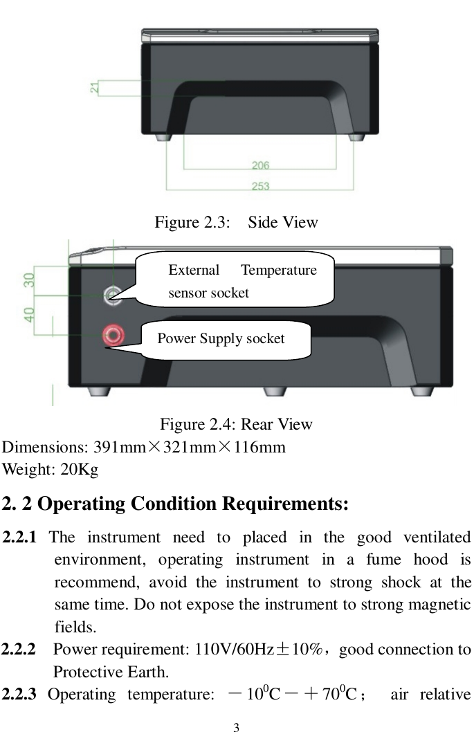                     3  Figure 2.3:  Side View  Figure 2.4: Rear View Dimensions: 391mm×321mm×116mm Weight: 20Kg 2. 2 Operating Condition Requirements: 2.2.1  The instrument need to placed in the good ventilated environment, operating instrument in a fume hood is recommend, avoid the instrument to strong shock at the same time. Do not expose the instrument to strong magnetic fields. 2.2.2  Power requirement: 110V/60Hz±10%，good connection to  Protective Earth. 2.2.3 Operating temperature:  －100C－＋700C； air relative External Temperature sensor socket Power Supply socket 