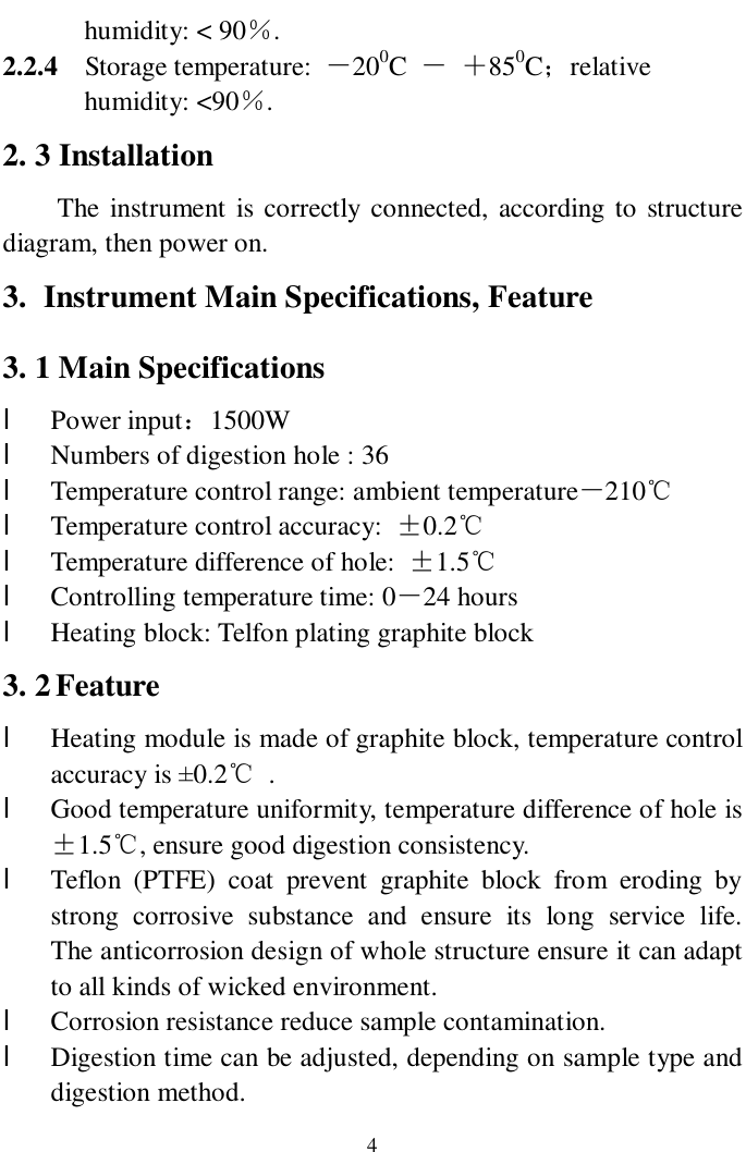   4 humidity: &lt; 90％. 2.2.4  Storage temperature:  －200C  － ＋850C；relative  humidity: &lt;90％. 2. 3 Installation  The instrument is correctly connected, according to structure diagram, then power on. 3. Instrument Main Specifications, Feature 3. 1 Main Specifications l Power input：1500W l Numbers of digestion hole : 36 l Temperature control range: ambient temperature－210℃ l Temperature control accuracy:  ±0.2℃ l Temperature difference of hole:  ±1.5℃ l Controlling temperature time: 0－24 hours l Heating block: Telfon plating graphite block  3. 2 Feature l Heating module is made of graphite block, temperature control accuracy is ±0.2℃ . l Good temperature uniformity, temperature difference of hole is ±1.5℃, ensure good digestion consistency. l Teflon (PTFE) coat prevent graphite block from eroding by strong corrosive substance and ensure its long service life.  The anticorrosion design of whole structure ensure it can adapt to all kinds of wicked environment. l Corrosion resistance reduce sample contamination.  l Digestion time can be adjusted, depending on sample type and digestion method. 