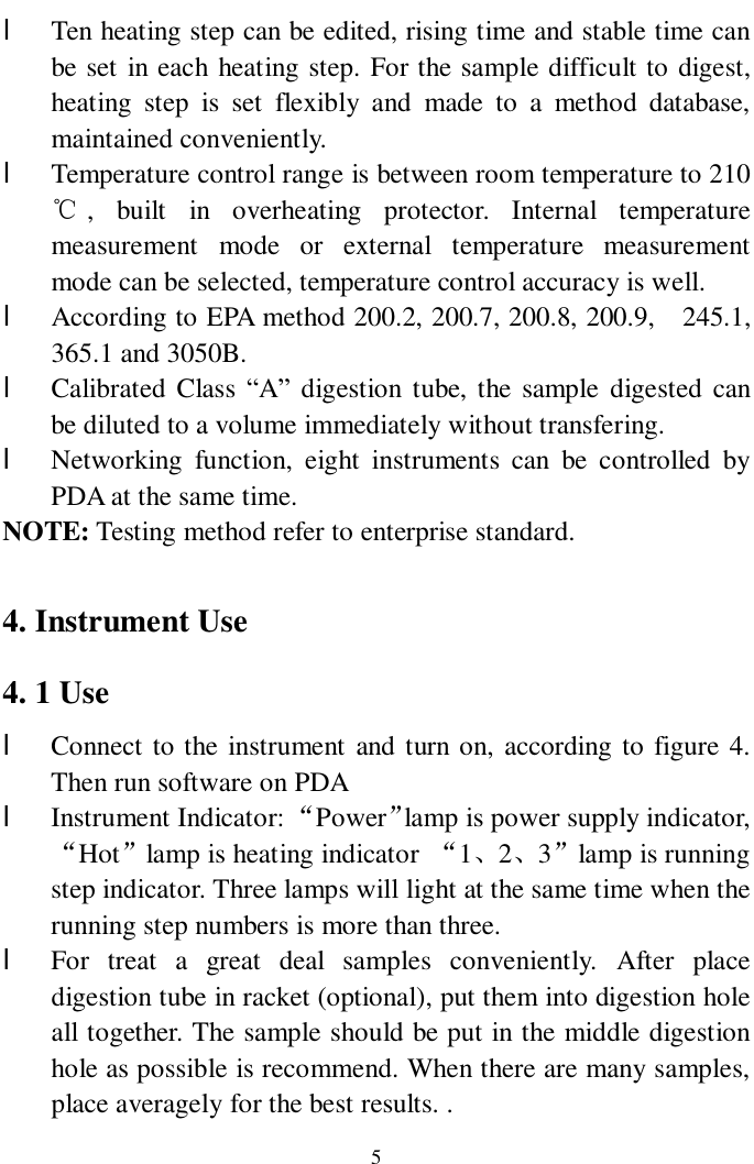                     5 l Ten heating step can be edited, rising time and stable time can be set in each heating step. For the sample difficult to digest, heating step is set flexibly and made to a method database, maintained conveniently. l Temperature control range is between room temperature to 210℃, built in overheating protector. Internal temperature measurement mode or external temperature measurement mode can be selected, temperature control accuracy is well. l According to EPA method 200.2, 200.7, 200.8, 200.9,  245.1, 365.1 and 3050B. l Calibrated Class “A” digestion tube, the sample digested can be diluted to a volume immediately without transfering. l Networking function, eight instruments can be controlled by PDA at the same time.   NOTE: Testing method refer to enterprise standard.  4. Instrument Use 4. 1 Use  l Connect to the instrument and turn on, according to figure 4. Then run software on PDA  l Instrument Indicator: “Power”lamp is power supply indicator, “Hot”lamp is heating indicator  “1、2、3”lamp is running step indicator. Three lamps will light at the same time when the running step numbers is more than three. l For treat a great deal samples conveniently. After place             digestion tube in racket (optional), put them into digestion hole all together. The sample should be put in the middle digestion hole as possible is recommend. When there are many samples, place averagely for the best results. . 