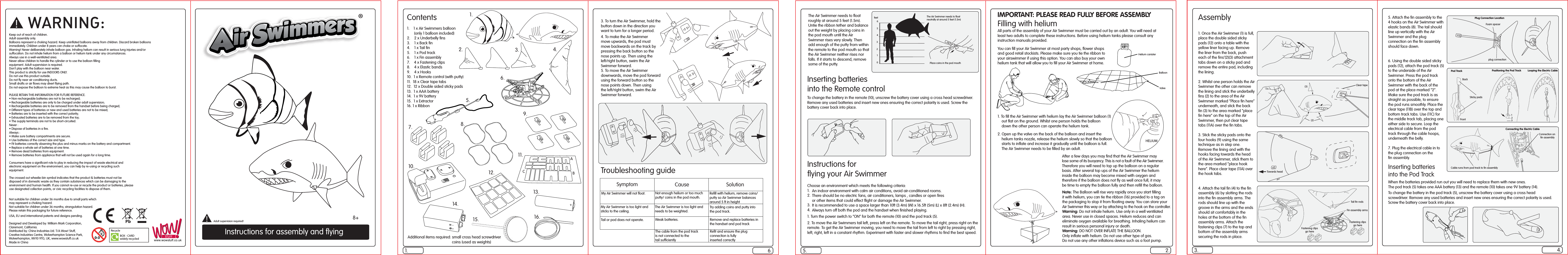 Instructions for assembly and ﬂyingContents1.    1 x Air Swimmers balloon       (only 1 balloon included)2.    2 x Underbelly ﬁns3.    1 x Back ﬁn4.    1 x Tail ﬁn5.    1 x Pod track6.    1 x Fin assembly7.    4 x Fastening clips8.    4 x Elastic bands9.    4 x Hooks10.  1 x Remote control (with putty)11.  18 x Clear tape tabs12.  12 x Double sided sticky pads13.  1 x AAA battery14.  1 x 9V battery15.  1 x Extractor16. 1 x RibbonFilling with heliumAll parts of the assembly of your Air Swimmer must be carried out by an adult. You will need at least two adults to complete these instructions. Before using helium tanks please consult any instruction manuals provided.You can ﬁll your Air Swimmer at most party shops, ﬂower shops and good retail stockists. Please make sure you tie the ribbon toyour airswimmer if using this option. You can also buy your own helium tank that will allow you to ﬁll your Air Swimmer at home.1. To ﬁll the Air Swimmer with helium lay the Air Swimmer balloon (1)     out ﬂat on the ground. Whilst one person holds the balloon     down the other person can operate the helium tank. 2. Open up the valve on the back of the balloon and insert the     helium tanks nozzle, release the helium slowly so that the balloon     starts to inﬂate and increase it gradually until the balloon is full.      The Air Swimmer needs to be ﬁlled by an adult.        After a few days you may ﬁnd that the Air Swimmer may           lose some of its buoyancy. This is not a fault of the Air Swimmer.          Therefore you will need to top up the balloon on a regular          basis. After several top ups of the Air Swimmer the helium          inside the balloon may become mixed with oxygen and            therefore if the balloon does not ﬂy as well once full, it may          be time to empty the balloon fully and then reﬁll the balloon. HELIUMAssembly1. Once the Air Swimmer (1) is full, place the double sided sticky pads (12) onto a table with the yellow liner facing up. Remove the liner from the back, push each of the ﬁns’(2)(3) attachment tabs down on a sticky pad and remove the entire pad, including the lining. 2. Whilst one person holds the Air Swimmer the other can remove the lining and stick the underbelly ﬁns (2) to the area of the Air Swimmer marked “Place ﬁn here” underneath, and stick the back ﬁn (3) to the area marked “place ﬁn here” on the top of the Air Swimmer, then put clear tape tabs (11A) over the ﬁn tabs.3. Stick the sticky pads onto the four hooks (9) using the same technique as in step one. Remove the lining and with the hooks facing towards the head of the Air Swimmer, stick them to the area marked “place hook here”. Place clear tape (11A) over the hook tabs.4. Attach the tail ﬁn (4) to the ﬁn assembly (6) by slotting the rods into the ﬁn assembly arms. The rods should line up with the groove in the arms and the ends should sit comfortably in the holes at the bottom of the ﬁn assembly arms. Attach the fastening clips (7) to the top and bottom of the assembly arms securing the rods in place.Choose an environment which meets the following criteria:1.     2.                              3.      4.     1. Turn the power switch to “ON” for both the remote (10) and the pod track (5).2. To move the Air Swimmers tail left, press left on the remote. To move the tail right, press right on the remote. To get the Air Swimmer moving, you need to move the tail from left to right by pressing right, left, right, left in a constant rhythm. Experiment with faster and slower rhythms to ﬁnd the best speed.Troubleshooting guidewww.wowstuff.co.ukUSA, EU and international patents and designs pending.Designed and Developed by: William Mark Corporation, Claremont, California.Distributed by: China Industries Ltd. T/A Wow! Stuff, Creative Industries Centre, Wolverhampton Science Park, Wolverhampton, WV10 9TG, UK, www.wowstuff.co.ukMade in ChinaNot suitable for children under 36 months due to small parts which may represent a choking hazard. Not suitable for children under 36 months; strangulation hazard.Please retain this packaging for future reference.Keep out of reach of children.Adult assembly only.Balloons represent a choking hazard. Keep uninﬂated balloons away from children. Discard broken balloons immediately. Children under 8 years can choke or suffocate.Warning! Never deliberately inhale balloon gas. Inhaling helium can result in serious lung injuries and/or suffocation. Do not inhale helium from a balloon or helium tank under any circumstances.Always use in a well-ventilated area.Never allow children to handle the cylinder or to use the balloon ﬁlling  equipment. Adult supervision is required.Don’t play with the balloon near water.This product is strictly for use INDOORS ONLY. Do not use this product outside.Do not ﬂy near air conditioning ducts.Small drafts or air ﬂows may divert ﬂying path.Do not expose the balloon to extreme heat as this may cause the balloon to burst.PLEASE RETAIN THIS INFORMATION FOR FUTURE REFERENCE.• Non-rechargeable batteries are not to be recharged;• Rechargeable batteries are only to be charged under adult supervision;• Rechargeable batteries are to be removed from the handset before being charged;• Different types of batteries or new and used batteries are not to be mixed;• Batteries are to be inserted with the correct polarity;• Exhausted batteries are to be removed from the toy;• The supply terminals are not to be short-circuited.Never :• Dispose of batteries in a ﬁre.Always :• Make sure battery compartments are secure.• Use batteries of the correct size and type.• Fit batteries correctly observing the plus and minus marks on the battery and compartment.• Replace a whole set of batteries at one time.• Remove dead batteries from equipment.• Remove batteries from appliance that will not be used again for a long time.Consumers have a signiﬁcant role to play in reducing the impact of waste electrical andelectronic equipment on the environment, you can help by re-using or recycling suchequipment.The crossed out wheelie-bin symbol indicates that the product &amp; batteries must not bedisposed of in domestic waste as they contain substances which can be damaging to theenvironment and human health. If you cannot re-use or recycle the product or batteries, pleaseuse designated collection points, or civic recycling facilities to dispose of them.1. 6. 2.5. 4.3.1235. Attach the ﬁn assembly to the 4 hooks on the Air Swimmer with elastic bands (8). The tail should line up vertically with the Air Swimmer and the plug connection on the ﬁn assembly should face down.6. Using the double sided sticky pads (12), attach the pod track (5) to the underside of the Air Swimmer. Press the pod track onto the bottom of the Air Swimmer with the back of the pod at the place marked “2”. Make sure the pod track is as straight as possible, to ensure the pod runs smoothly. Place the clear tape (11B) over the top and bottom track tabs. Use (11C) for the middle track tab, placing one either side to secure. Loop the electrical cable from the pod track through the cable hoops, underneath the belly.7. Plug the electrical cable in to the plug connection on the ﬁn assembly.1.2. 3. 4.5.6.7. 8.9.ABC10.11.12.13.14.16.15.Adult supervision required!BalloonValveHelium canisterClear tapeTowards headTail ﬁn rodsFin assembly armsFastening clipsgo hereFastening clipsgo hereSticky padsConnection on ﬁn assemblyCable runs from pod track to ﬁn assembly6 5 4 3 2 1 0 The Air Swimmer needs to ﬂoat neutrally at around 5 feet (1.5m)Place coins in the pod mouthfeet8+Note: The Balloon will rise very rapidly once you start ﬁlling it with helium, you can tie the ribbon (16) provided to a tag on the packaging to stop it from ﬂoating away. You can store your Air Swimmer this way or by attaching to the hook on the controller.Warning: Do not inhale helium. Use only in a well ventilated area. Never use in closed spaces. Helium reduces and can eliminate oxygen available for breathing. Inhaling helium can result in serious personal injury or death.Warning: DO NOT OVER INFLATE THE BALLOON. Only inﬂate with helium. Do not use other type of gas. Do not use any other inﬂations device such as a foot pump.RecycleBOX - CARDwidely recycledFoam spacerplug connectionPod TrackFrontBackPositioning the Pod TrackPlug Connection LocationLooping the Electric Cable(2)(3)Symptom Cause SolutionMy Air Swimmer will not ﬂoat. Not enough helium or too much putty/ coins in the pod mouth.Reﬁll with helium, remove coins/ putty so Air Swimmer balances around 5 ft in heightMy Air Swimmer is too light andsticks to the ceiling.Tail or pod does not operate.The Air Swimmer is too light and needs to be weighted.Try adding coins and putty intothe pod track.Weak batteries. Remove and replace batteries in the handset and pod trackThe cable from the pod track is not connected to the tail sufﬁcientlyReﬁt and ensure the plug connection is fully inserted correctlyAn indoor environment with calm air conditions, avoid air-conditioned rooms.There should be no electric fans, air conditioners, lamps , candles or open ﬁres or other items that could effect ﬂight or damage the Air Swimmer.It is recommended to use a space larger than 10ft (3.4m) (W) x 16.5ft (5m) (L) x 8ft (2.4m) (H).Always turn off both the pod and the handset when ﬁnished playing.IMPORTANT: PLEASE READ FULLY BEFORE ASSEMBLYAdditional items required: small cross head screwdriver                coins (used as weights)Connecting the Electric CableThe Air Swimmer needs to ﬂoat roughly at around 5 feet (1.5m).Untie the ribbon tether and balance out the weight by placing coins in the pod mouth until the Air Swimmer rises very slowly. Then add enough of the putty from within the remote to the pod mouth so that the Air Swimmer neither rises nor falls. If it starts to descend, remove some of the putty.Inserting batteries into the Pod TrackWhen the batteries provided run out you will need to replace them with new ones. The pod track (5) takes one AAA battery (13) and the remote (10) takes one 9V battery (14).To change the battery in the pod track (5), unscrew the battery cover using a cross head screwdriver. Remove any used batteries and insert new ones ensuring the correct polarity is used. Screw the battery cover back into place.3. To turn the Air Swimmer, hold the button down in the direction you want to turn for a longer period.4. To make the Air Swimmer move upwards, the pod must move backwards on the track by pressing the back button so the nose points up. Then using the left/right button, swim the Air Swimmer forward. 5. To move the Air Swimmer downwards, move the pod forward using the forward button so the nose points down. Then using the left/right button, swim the Air Swimmer forward.Inserting batteries into the Remote controlTo change the battery in the remote (10), unscrew the battery cover using a cross head screwdriver. Remove any used batteries and insert new ones ensuring the correct polarity is used. Screw the battery cover back into place.Instructions for ﬂying your Air Swimmer