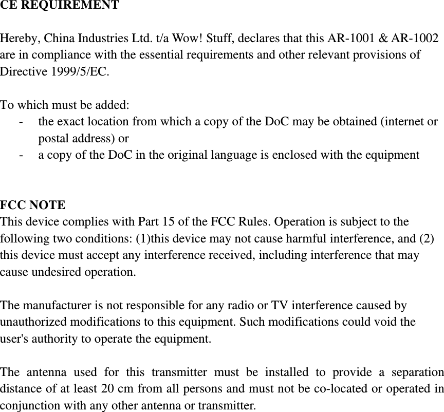 CE REQUIREMENT  Hereby, China Industries Ltd. t/a Wow! Stuff, declares that this AR-1001 &amp; AR-1002 are in compliance with the essential requirements and other relevant provisions of Directive 1999/5/EC.  To which must be added: - the exact location from which a copy of the DoC may be obtained (internet or postal address) or - a copy of the DoC in the original language is enclosed with the equipment   FCC NOTE This device complies with Part 15 of the FCC Rules. Operation is subject to the following two conditions: (1)this device may not cause harmful interference, and (2) this device must accept any interference received, including interference that may cause undesired operation.  The manufacturer is not responsible for any radio or TV interference caused by unauthorized modifications to this equipment. Such modifications could void the user&apos;s authority to operate the equipment.  The antenna used for this transmitter must be installed to provide a separation distance of at least 20 cm from all persons and must not be co-located or operated in conjunction with any other antenna or transmitter. 