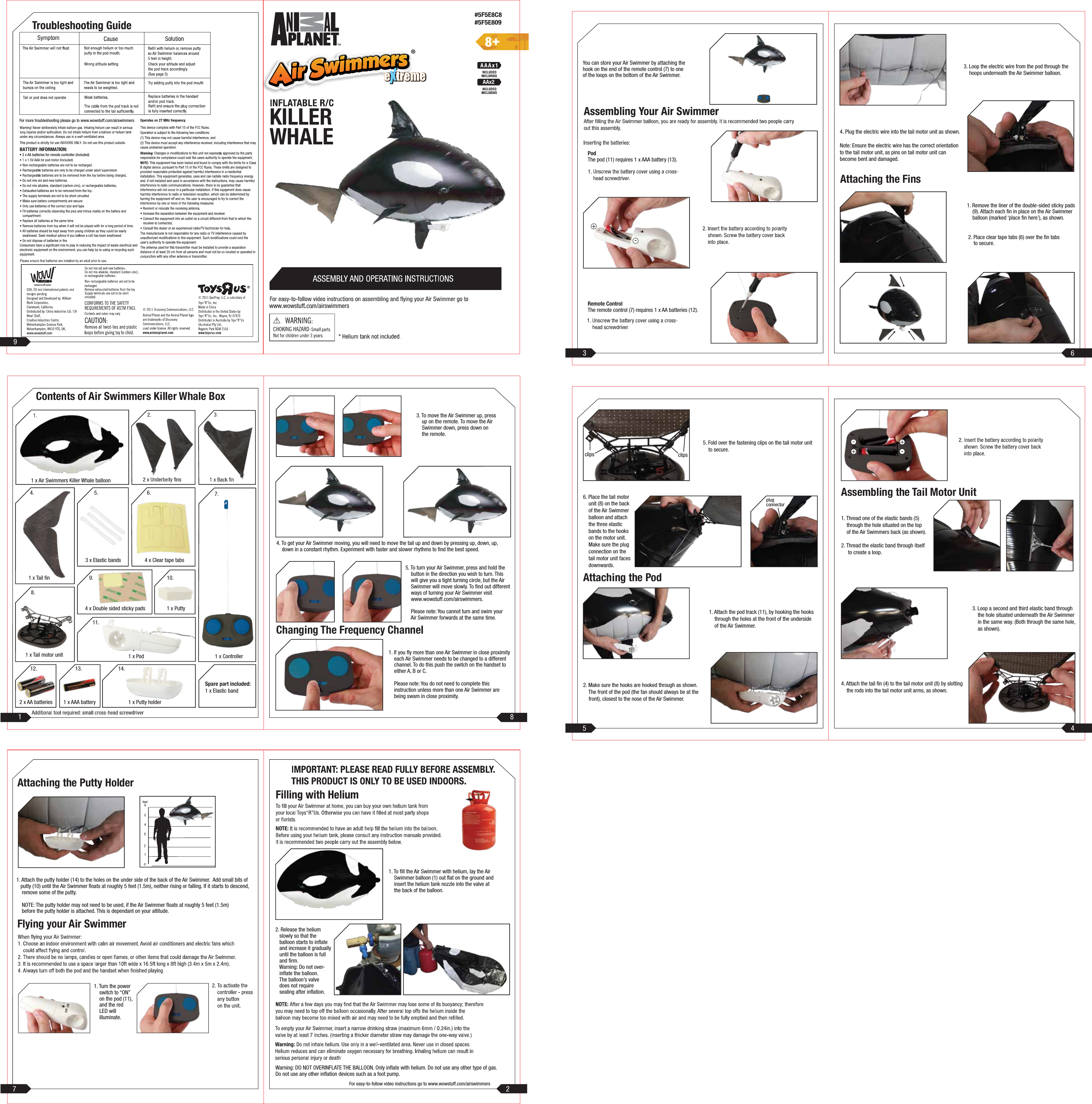 Contents of Air Swimmers Killer Whale Box1 x Air Swimmers Killer Whale balloon1 x Tail fin1 x Tail motor unit2 x AA batteries3 x Elastic bands4 x Double sided sticky pads1 x Pod 1 x Controller1 x Putty holderSpare part included:1 x Elastic band1 x Putty4 x Clear tape tabs4. 5. 7.8.9.11.12. 13. 14.10.6.1 x AAA battery1. To fill the Air Swimmer with helium, lay the Air Swimmer balloon (1) out flat on the ground and insert the helium tank nozzle into the valve at the back of the balloon.2. Release the helium slowly so that the balloon starts to inflate and increase it gradually until the balloon is full and firm. Warning: Do not over- inflate the balloon. The balloon’s valve does not require sealing after inflation.Warning: DO NOT OVERINFLATE THE BALLOON. Only inflate with helium. Do not use any other type of gas.Do not use any other inflation devices such as a foot pump.For easy-to-follow video instructions go to www.wowstuff.com/airswimmersYou can store your Air Swimmer by attaching thehook on the end of the remote control (7) to oneof the loops on the bottom of the Air Swimmer.PodThe pod (11) requires 1 x AAA battery (13).Remote ControlThe remote control (7) requires 1 x AA batteries (12).5. Fold over the fastening clips on the tail motor unit to secure.6. Place the tail motor unit (8) on the back of the Air Swimmer balloon and attach the three elastic bands to the hooks on the motor unit. Make sure the plug connection on the tail motor unit faces downwards.plugconnectorAttaching the Podclips clips1. Attach the pod track (11), by hooking the hooks through the holes at the front of the underside of the Air Swimmer.2. Make sure the hooks are hooked through as shown. The front of the pod (the fan should always be at the front), closest to the nose of the Air Swimmer.1. Remove the liner of the double-sided sticky pads (9). Attach each fin in place on the Air Swimmer balloon (marked ‘place fin here’), as shown.2. Place clear tape tabs (6) over the fin tabs to secure.Attaching the Fins3. Loop the electric wire from the pod through the hoops underneath the Air Swimmer balloon.4. Plug the electric wire into the tail motor unit as shown.Note: Ensure the electric wire has the correct orientationto the tail motor unit, as pins on tail motor unit canbecome bent and damaged.1. Turn the power switch to “ON” on the pod (11), and the red LED will illuminate.Flying your Air SwimmerAttaching the Putty Holder1. Attach the putty holder (14) to the holes on the under side of the back of the Air Swimmer. Add small bits of putty (10) until the Air Swimmer floats at roughly 5 feet (1.5m), neither rising or falling. If it starts to descend, remove some of the putty. NOTE: The putty holder may not need to be used, if the Air Swimmer floats at roughly 5 feet (1.5m) before the putty holder is attached. This is dependant on your altitude.3. To move the Air Swimmer up, press up on the remote. To move the Air Swimmer down, press down on the remote.1. If you fly more than one Air Swimmer in close proximity each Air Swimmer needs to be changed to a different channel. To do this push the switch on the handset to either A, B or C. Please note: You do not need to complete this instruction unless more than one Air Swimmer are being swam in close proximity.5. To turn your Air Swimmer, press and hold the button in the direction you wish to turn. This will give you a tight turning circle, but the Air Swimmer will move slowly. To find out different ways of turning your Air Swimmer visit www.wowstuff.com/airswimmers. Please note: You cannot turn and swim your Air Swimmer forwards at the same time.Changing The Frequency Channelwww.wowstuff.com• 2 x AA batteries for remote controller (Included)For more troubleshooting please go to www.wowstuff.com/airswimmers1. Thread one of the elastic bands (5) through the hole situated on the top of the Air Swimmers back (as shown).2. Thread the elastic band through itself to create a loop. 3. Loop a second and third elastic band through the hole situated underneath the Air Swimmer in the same way. (Both through the same hole, as shown).4. Attach the tail fin (4) to the tail motor unit (8) by slotting the rods into the tail motor unit arms, as shown.Assembling the Tail Motor UnitKILLERWHALEAAx2www.wowstuff.com/airswimmers4. To get your Air Swimmer moving, you will need to move the tail up and down by pressing up, down, up, down in a constant rhythm. Experiment with faster and slower rhythms to find the best speed.21 894675ONOFF