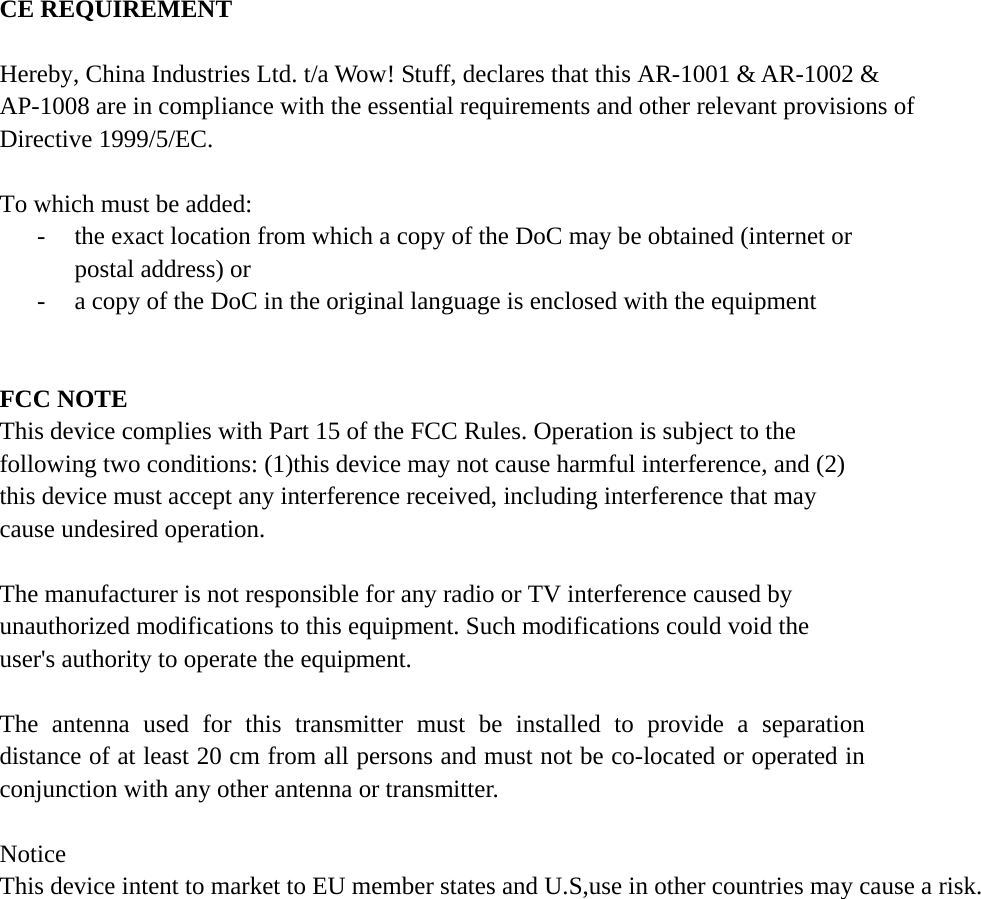CE REQUIREMENT Hereby, China Industries Ltd. t/a Wow! Stuff, declares that this AR-1001 & AR-1002 &AP-1008 are in compliance with the essential requirements and other relevant provisions of Directive 1999/5/EC. To which must be added: - the exact location from which a copy of the DoC may be obtained (internet or postal address) or - a copy of the DoC in the original language is enclosed with the equipment FCC NOTE This device complies with Part 15 of the FCC Rules. Operation is subject to the following two conditions: (1)this device may not cause harmful interference, and (2) this device must accept any interference received, including interference that may cause undesired operation. The manufacturer is not responsible for any radio or TV interference caused by unauthorized modifications to this equipment. Such modifications could void the user's authority to operate the equipment. The antenna used for this transmitter must be installed to provide a separation distance of at least 20 cm from all persons and must not be co-located or operated in conjunction with any other antenna or transmitter. NoticeThis device intent to market to EU member states and U.S,use in other countries may cause a risk.