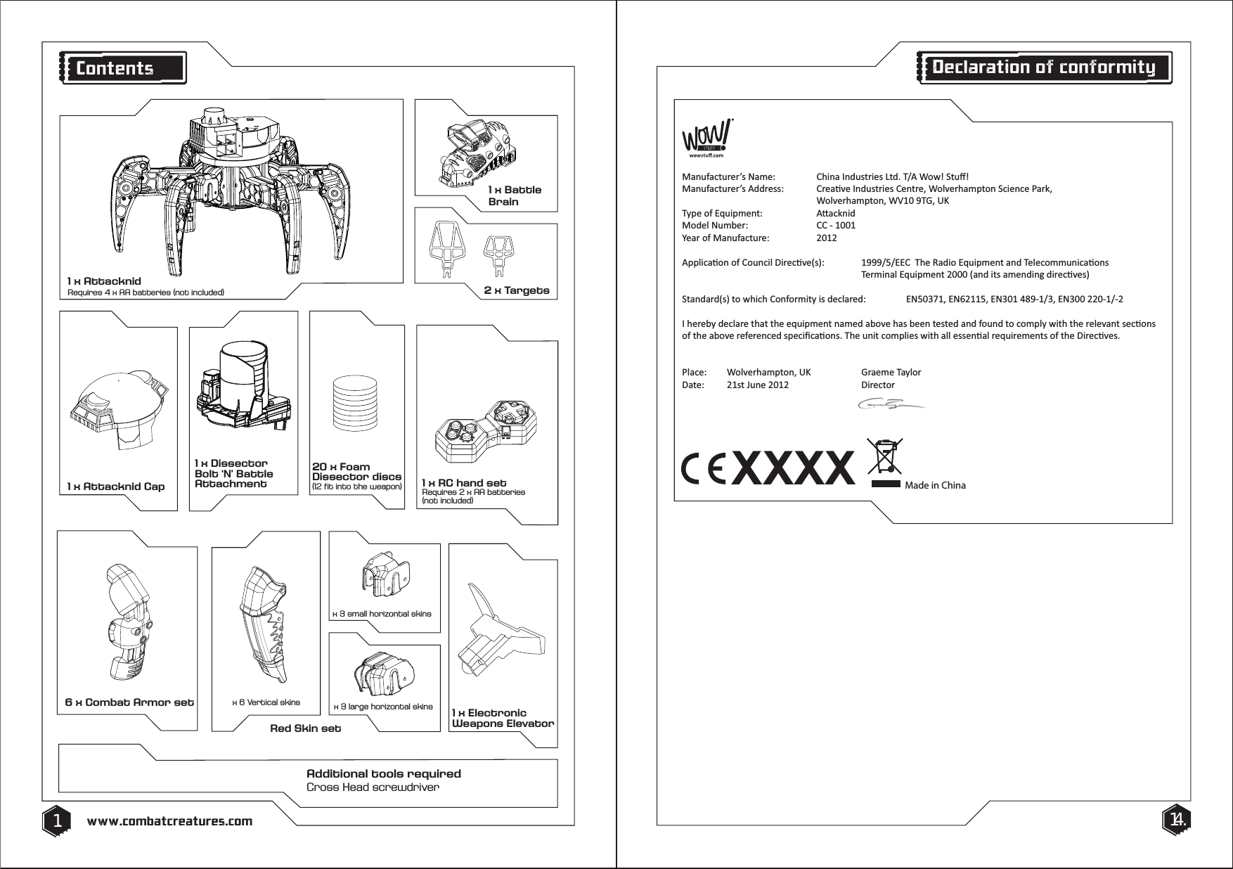 Red Skin setx 6 Vertical skins x 3 large horizontal skinsx 3 small horizontal skins6 x Combat Armor set20 x Foam Dissector discs (12 fit into the weapon)1 x RC hand setRequires 2 x AA batteries(not included)1 x Attacknid Cap1 x Electronic Weapons ElevatorAdditional tools requiredCross Head screwdriver1 x Battle Brain2 x Targets1. 14.www.combatcreatures.comContents1 x AttacknidRequires 4 x AA batteries (not included)XXXXDĂŶƵĨĂĐƚƵƌĞƌ͛ƐEĂŵĞ͗ ŚŝŶĂ/ŶĚƵƐƚƌŝĞƐ>ƚĚ͘dͬtŽǁ͊^ƚƵī͊DĂŶƵĨĂĐƚƵƌĞƌ͛ƐĚĚƌĞƐƐ͗ ƌĞĂƟǀĞ/ŶĚƵƐƚƌŝĞƐĞŶƚƌĞ͕tŽůǀĞƌŚĂŵƉƚŽŶ^ĐŝĞŶĐĞWĂƌŬ͕   tŽůǀĞƌŚĂŵƉƚŽŶ͕tsϭϬϵd'͕h<dǇƉĞŽĨƋƵŝƉŵĞŶƚ͗  ƩĂĐŬŶŝĚDŽĚĞůEƵŵďĞƌ͗  ͲϭϬϬϭzĞĂƌŽĨDĂŶƵĨĂĐƚƵƌĞ͗ ϮϬϭϮƉƉůŝĐĂƟŽŶŽĨŽƵŶĐŝůŝƌĞĐƟǀĞ;ƐͿ͗ ϭϵϵϵͬϱͬdŚĞZĂĚŝŽƋƵŝƉŵĞŶƚĂŶĚdĞůĞĐŽŵŵƵŶŝĐĂƟŽŶƐdĞƌŵŝŶĂůƋƵŝƉŵĞŶƚϮϬϬϬ;ĂŶĚŝƚƐĂŵĞŶĚŝŶŐĚŝƌĞĐƟǀĞƐͿ^ƚĂŶĚĂƌĚ;ƐͿƚŽǁŚŝĐŚŽŶĨŽƌŵŝƚǇŝƐĚĞĐůĂƌĞĚ͗ EϱϬϯϳϭ͕EϲϮϭϭϱ͕EϯϬϭϰϴϵͲϭͬϯ͕EϯϬϬϮϮϬͲϭͬͲϮ/ŚĞƌĞďǇĚĞĐůĂƌĞƚŚĂƚƚŚĞĞƋƵŝƉŵĞŶƚŶĂŵĞĚĂďŽǀĞŚĂƐďĞĞŶƚĞƐƚĞĚĂŶĚĨŽƵŶĚƚŽĐŽŵƉůǇǁŝƚŚƚŚĞƌĞůĞǀĂŶƚƐĞĐƟŽŶƐŽĨƚŚĞĂďŽǀĞƌĞĨĞƌĞŶĐĞĚƐƉĞĐŝĮĐĂƟŽŶƐ͘dŚĞƵŶŝƚĐŽŵƉůŝĞƐǁŝƚŚĂůůĞƐƐĞŶƟĂůƌĞƋƵŝƌĞŵĞŶƚƐŽĨƚŚĞŝƌĞĐƟǀĞƐ͘WůĂĐĞ͗ tŽůǀĞƌŚĂŵƉƚŽŶ͕h<  'ƌĂĞŵĞdĂǇůŽƌĂƚĞ͗ ϮϭƐƚ:ƵŶĞϮϬϭϮ  ŝƌĞĐƚŽƌMade in ChinaDeclaration of conformity1 x Dissector Bolt &lsquo;N&rsquo; Battle Attachment
