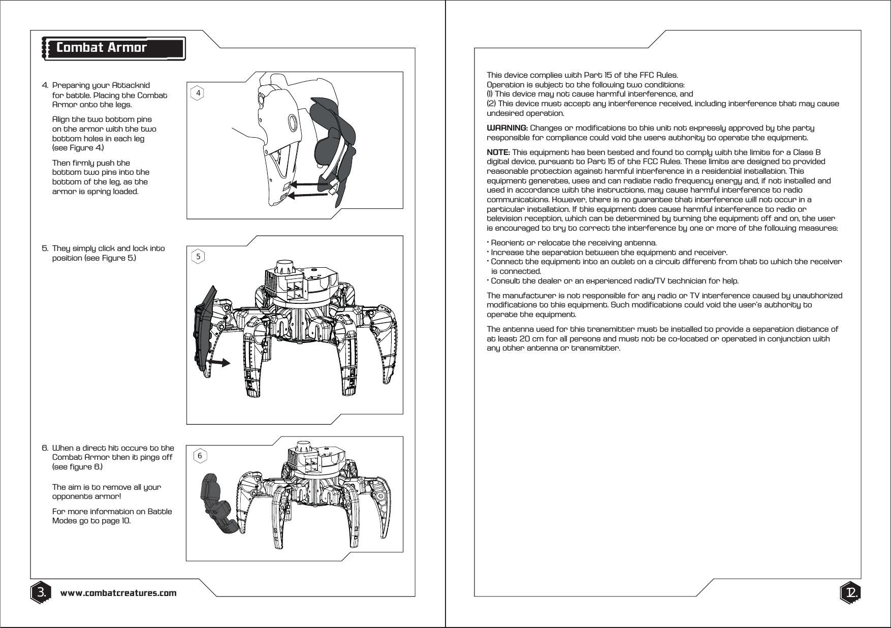 4.  Preparing your Attacknid    for battle. Placing the Combat    Armor onto the legs.   Align the two bottom pins    on the armor with the two    bottom holes in each leg   (see Figure 4.)  Then firmly push the      bottom two pins into the    bottom of the leg, as the    armor is spring loaded.6.  When a direct hit occurs to the    Combat Armor then it pings off    (see figure 6.)   The aim is to remove all your   opponents armor!  For more information on Battle    Modes go to page 10.5.  They simply click and lock into    position (see Figure 5.)3. 12.www.combatcreatures.comThis device complies with Part 15 of the FFC Rules. Operation is subject to the following two conditions:(1) This device may not cause harmful interference, and(2) This device must accept any interference received, including interference that may cause undesired operation.WARNING: Changes or modifications to this unit not expressly approved by the party responsible for compliance could void the users authority to operate the equipment.NOTE: This equipment has been tested and found to comply with the limits for a Class B digital device, pursuant to Part 15 of the FCC Rules. These limits are designed to provided reasonable protection against harmful interference in a residential installation. This equipment generates, uses and can radiate radio frequency energy and, if not installed and used in accordance with the instructions, may cause harmful interference to radio communications. However, there is no guarantee that interference will not occur in a particular installation. If this equipment does cause harmful interference to radio or television reception, which can be determined by turning the equipment off and on, the user is encouraged to try to correct the interference by one or more of the following measures:&middot; Reorient or relocate the receiving antenna.&middot; Increase the separation between the equipment and receiver.&middot; Connect the equipment into an outlet on a circuit different from that to which the receiver    is connected.&middot; Consult the dealer or an experienced radio/TV technician for help.The manufacturer is not responsible for any radio or TV interference caused by unauthorized modifications to this equipment. Such modifications could void the user&rsquo;s authority to operate the equipment.The antenna used for this transmitter must be installed to provide a separation distance of at least 20 cm for all persons and must not be co-located or operated in conjunction with any other antenna or transmitter.Combat Armor465