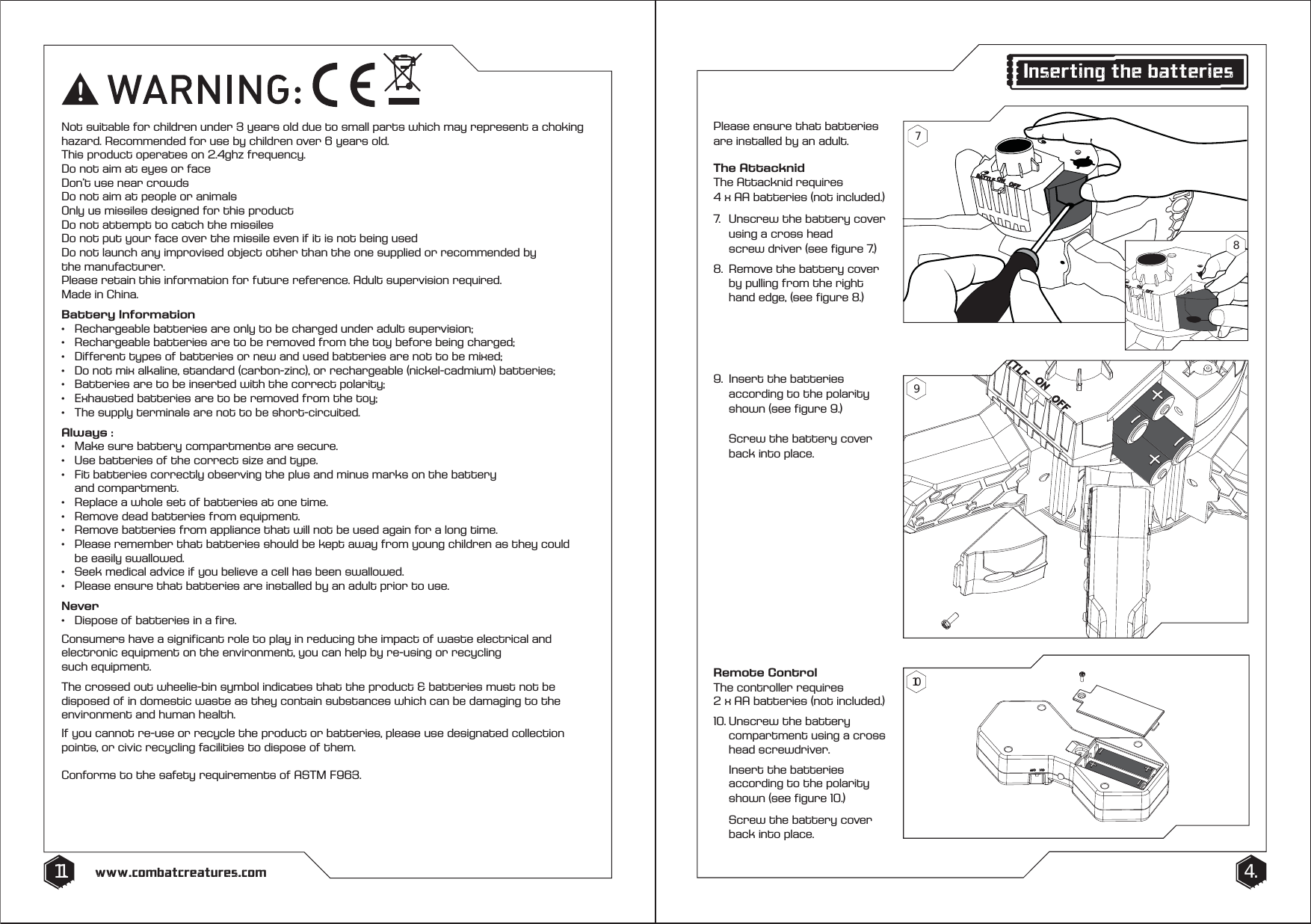 Please ensure that batteries are installed by an adult. The AttacknidThe Attacknid requires 4 x AA batteries (not included.) 7.  Unscrew the battery cover    using a cross head   screw driver (see figure 7.)8.  Remove the battery cover    by pulling from the right     hand edge, (see figure 8.)Remote ControlThe controller requires 2 x AA batteries (not included.)10. Unscrew the battery      compartment using a cross   head screwdriver.  Insert the batteries      according to the polarity    shown (see figure 10.)   Screw the battery cover    back into place.9.  Insert the batteries      according to the polarity    shown (see figure 9.)   Screw the battery cover    back into place.4.11. www.combatcreatures.com!Not suitable for children under 3 years old due to small parts which may represent a choking hazard. Recommended for use by children over 6 years old. This product operates on 2.4ghz frequency. Do not aim at eyes or faceDon&rsquo;t use near crowdsDo not aim at people or animalsOnly us missiles designed for this productDo not attempt to catch the missilesDo not put your face over the missile even if it is not being usedDo not launch any improvised object other than the one supplied or recommended by the manufacturer.Please retain this information for future reference. Adult supervision required. Made in China.Battery Information&bull;   Rechargeable batteries are only to be charged under adult supervision;&bull;   Rechargeable batteries are to be removed from the toy before being charged;&bull;   Different types of batteries or new and used batteries are not to be mixed;&bull;   Do not mix alkaline, standard (carbon-zinc), or rechargeable (nickel-cadmium) batteries;&bull;   Batteries are to be inserted with the correct polarity;&bull;   Exhausted batteries are to be removed from the toy;&bull;   The supply terminals are not to be short-circuited.Always :&bull;   Make sure battery compartments are secure.&bull;   Use batteries of the correct size and type. &bull;   Fit batteries correctly observing the plus and minus marks on the battery  and compartment. &bull;   Replace a whole set of batteries at one time. &bull;   Remove dead batteries from equipment.&bull;   Remove batteries from appliance that will not be used again for a long time.&bull;   Please remember that batteries should be kept away from young children as they could      be easily swallowed. &bull;   Seek medical advice if you believe a cell has been swallowed.&bull;   Please ensure that batteries are installed by an adult prior to use.Never&bull;   Dispose of batteries in a fire. Consumers have a significant role to play in reducing the impact of waste electrical and electronic equipment on the environment, you can help by re-using or recycling such equipment.The crossed out wheelie-bin symbol indicates that the product &amp; batteries must not be disposed of in domestic waste as they contain substances which can be damaging to the environment and human health. If you cannot re-use or recycle the product or batteries, please use designated collection points, or civic recycling facilities to dispose of them.Conforms to the safety requirements of ASTM F963.Inserting the batteries79108