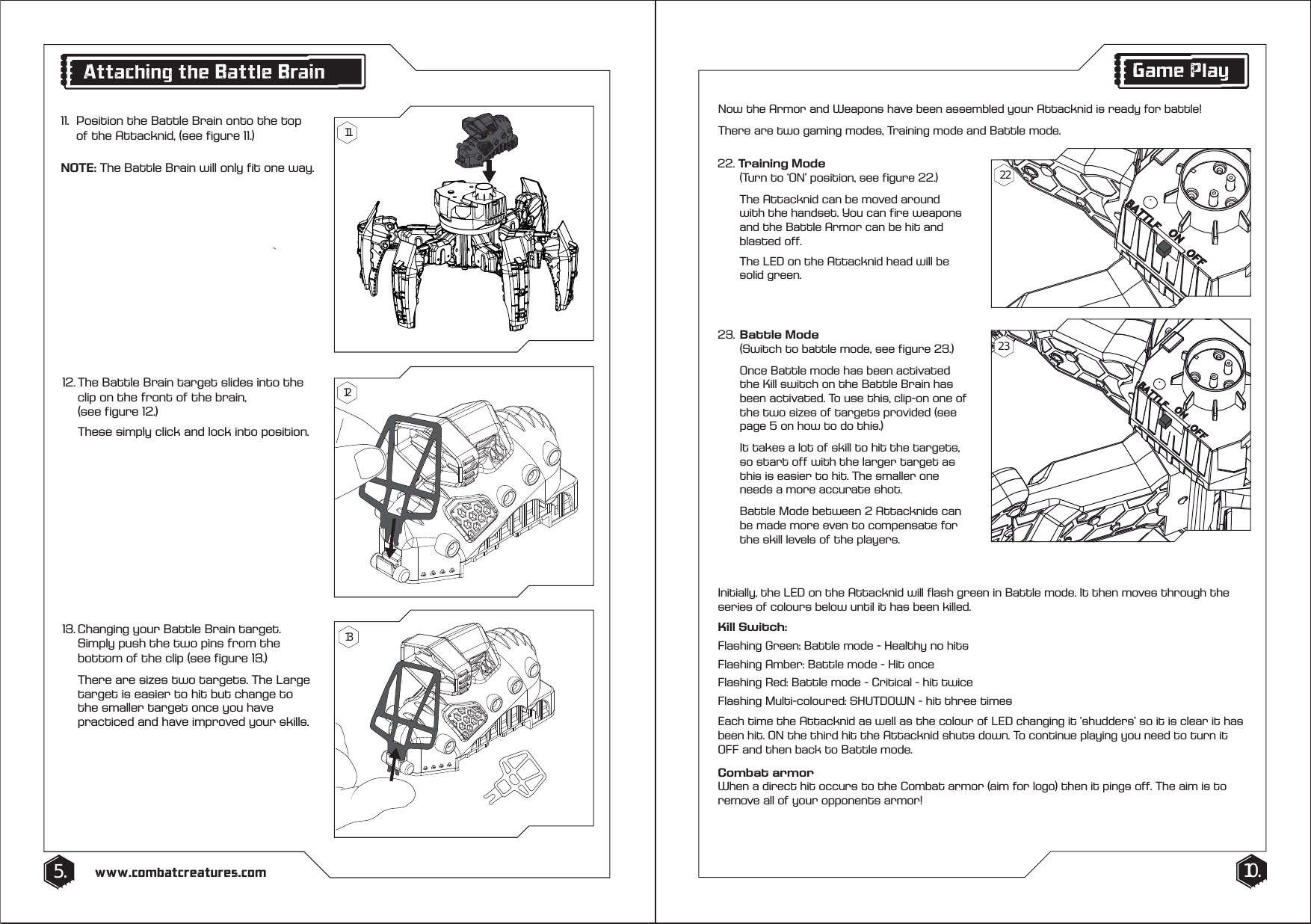 10.5. www.combatcreatures.comAttaching the Battle Brain1111.  Position the Battle Brain onto the top    of the Attacknid, (see figure 11.) NOTE: The Battle Brain will only fit one way.12. The Battle Brain target slides into the    clip on the front of the brain,   (see figure 12.)  These simply click and lock into position.13. Changing your Battle Brain target.    Simply push the two pins from the    bottom of the clip (see figure 13.)  There are sizes two targets. The Large    target is easier to hit but change to    the smaller target once you have    practiced and have improved your skills.  121322. Training Mode   (Turn to &lsquo;ON&rsquo; position, see figure 22.)   The Attacknid can be moved around    with the handset. You can fire weapons    and the Battle Armor can be hit and   blasted off.  The LED on the Attacknid head will be  solid green.Game PlayNow the Armor and Weapons have been assembled your Attacknid is ready for battle!There are two gaming modes, Training mode and Battle mode.Initially, the LED on the Attacknid will flash green in Battle mode. It then moves through the series of colours below until it has been killed.Kill Switch:Flashing Green: Battle mode - Healthy no hitsFlashing Amber: Battle mode - Hit onceFlashing Red: Battle mode - Critical - hit twiceFlashing Multi-coloured: SHUTDOWN - hit three timesEach time the Attacknid as well as the colour of LED changing it &lsquo;shudders&rsquo; so it is clear it has been hit. ON the third hit the Attacknid shuts down. To continue playing you need to turn it OFF and then back to Battle mode.Combat armorWhen a direct hit occurs to the Combat armor (aim for logo) then it pings off. The aim is to remove all of your opponents armor!23. Battle Mode   (Switch to battle mode, see figure 23.)  Once Battle mode has been activated    the Kill switch on the Battle Brain has   been activated. To use this, clip-on one of    the two sizes of targets provided (see    page 5 on how to do this.)   It takes a lot of skill to hit the targets,    so start off with the larger target as    this is easier to hit. The smaller one    needs a more accurate shot.  Battle Mode between 2 Attacknids can    be made more even to compensate for    the skill levels of the players.2223