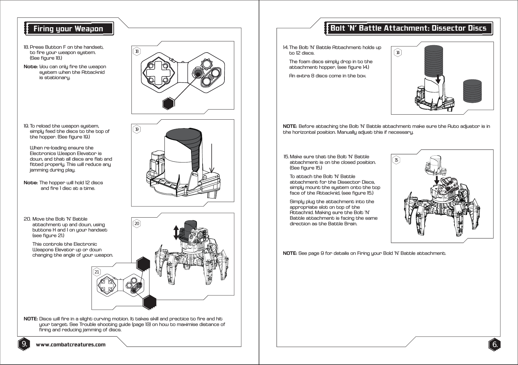 14. The Bolt &lsquo;N&rsquo; Battle Attachment holds up    to 12 discs.   The foam discs simply drop in to the    attachment hopper, (see figure 14.)  An extra 8 discs come in the box.15. Make sure that the Bolt &lsquo;N&rsquo; Battle    attachment is on the closed position.    (See figure 15.)  To attach the Bolt &lsquo;N&rsquo; Battle      attachment for the Dissector Discs,    simply mount the system onto the top    face of the Attacknid, (see figure 15.)   Simply plug the attachment into the    appropriate slot on top of the      Attachnid. Making sure the Bolt &lsquo;N&rsquo;  Battle attachment is facing the same    direction as the Battle Brain.9. 6.www.combatcreatures.comBolt &lsquo;N&rsquo; Battle Attachment: Dissector Discs19. To reload the weapon system,   simply feed the discs to the top of    the hopper. (See figure 19.)  When re-loading ensure the      Electronics Weapon Elevator is      down, and that all discs are flat and    fitted properly. This will reduce any    jamming during play.Note: The hopper will hold 12 discs      and fire 1 disc at a time.20. Move the Bolt &lsquo;N&rsquo; Battle      attachment up and down, using    buttons H and I on your handset    (see figure 21.)   This controls the Electronic      Weapons Elevator up or down      changing the angle of your weapon.NOTE: Discs will fire in a slight curving motion. It takes skill and practice to fire and hit      your target. See Trouble shooting guide (page 13) on how to maximise distance of      firing and reducing jamming of discs.NOTE: See page 9 for details on Firing your Bold &lsquo;N&rsquo; Battle attachment.Firing your Weapon18. Press Button F on the handset,     to fire your weapon system.  (See figure 18.)Note: You can only fire the weapon      system when the Attacknid    is stationary.141518192021NOTE:   Before attaching the Bolt &lsquo;N&rsquo; Battle attachment make sure the Auto adjustor is in the horizontal position. Manually adjust this if necessary.