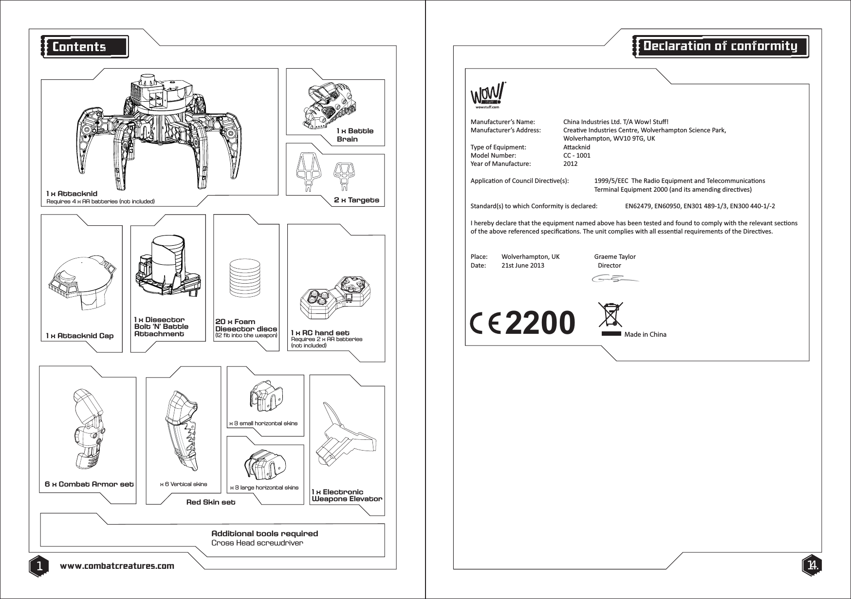 Red Skin setx 6 Vertical skins x 3 large horizontal skinsx 3 small horizontal skins6 x Combat Armor set20 x Foam Dissector discs (12 fit into the weapon)1 x RC hand setRequires 2 x AA batteries(not included)1 x Attacknid Cap1 x Electronic Weapons ElevatorAdditional tools requiredCross Head screwdriver1 x Battle Brain2 x Targets1. 14.www.combatcreatures.comContents1 x AttacknidRequires 4 x AA batteries (not included)2200DĂŶƵĨĂĐƚƵƌĞƌ͛ƐEĂŵĞ͗ ŚŝŶĂ/ŶĚƵƐƚƌŝĞƐ>ƚĚ͘dͬtŽǁ͊^ƚƵī͊DĂŶƵĨĂĐƚƵƌĞƌ͛ƐĚĚƌĞƐƐ͗ ƌĞĂƟǀĞ/ŶĚƵƐƚƌŝĞƐĞŶƚƌĞ͕tŽůǀĞƌŚĂŵƉƚŽŶ^ĐŝĞŶĐĞWĂƌŬ͕   tŽůǀĞƌŚĂŵƉƚŽŶ͕tsϭϬϵd'͕h<dǇƉĞŽĨƋƵŝƉŵĞŶƚ͗  ƩĂĐŬŶŝĚDŽĚĞůEƵŵďĞƌ͗  ͲϭϬϬϭzĞĂƌŽĨDĂŶƵĨĂĐƚƵƌĞ͗ ϮϬϭϮƉƉůŝĐĂƟŽŶŽĨŽƵŶĐŝůŝƌĞĐƟǀĞ;ƐͿ͗ ϭϵϵϵͬϱͬdŚĞZĂĚŝŽƋƵŝƉŵĞŶƚĂŶĚdĞůĞĐŽŵŵƵŶŝĐĂƟŽŶƐdĞƌŵŝŶĂůƋƵŝƉŵĞŶƚϮϬϬϬ;ĂŶĚŝƚƐĂŵĞŶĚŝŶŐĚŝƌĞĐƟǀĞƐͿ^ƚĂŶĚĂƌĚ;ƐͿƚŽǁŚŝĐŚŽŶĨŽƌŵŝƚǇŝƐĚĞĐůĂƌĞĚ͗ E62479͕Eϲ0950͕EϯϬϭϰϴϵͲϭͬϯ͕EϯϬϬ44ϬͲϭͬͲϮ/ŚĞƌĞďǇĚĞĐůĂƌĞƚŚĂƚƚŚĞĞƋƵŝƉŵĞŶƚŶĂŵĞĚĂďŽǀĞŚĂƐďĞĞŶƚĞƐƚĞĚĂŶĚĨŽƵŶĚƚŽĐŽŵƉůǇǁŝƚŚƚŚĞƌĞůĞǀĂŶƚƐĞĐƟŽŶƐŽĨƚŚĞĂďŽǀĞƌĞĨĞƌĞŶĐĞĚƐƉĞĐŝĮĐĂƟŽŶƐ͘dŚĞƵŶŝƚĐŽŵƉůŝĞƐǁŝƚŚĂůůĞƐƐĞŶƟĂůƌĞƋƵŝƌĞŵĞŶƚƐŽĨƚŚĞŝƌĞĐƟǀĞƐ͘WůĂĐĞ͗ tŽůǀĞƌŚĂŵƉƚŽŶ͕h<  'ƌĂĞŵĞdĂǇůŽƌĂƚĞ͗ ϮϭƐƚ:ƵŶĞϮϬϭ3  ŝƌĞĐƚŽƌMade in ChinaDeclaration of conformity1 x Dissector Bolt &lsquo;N&rsquo; Battle Attachment