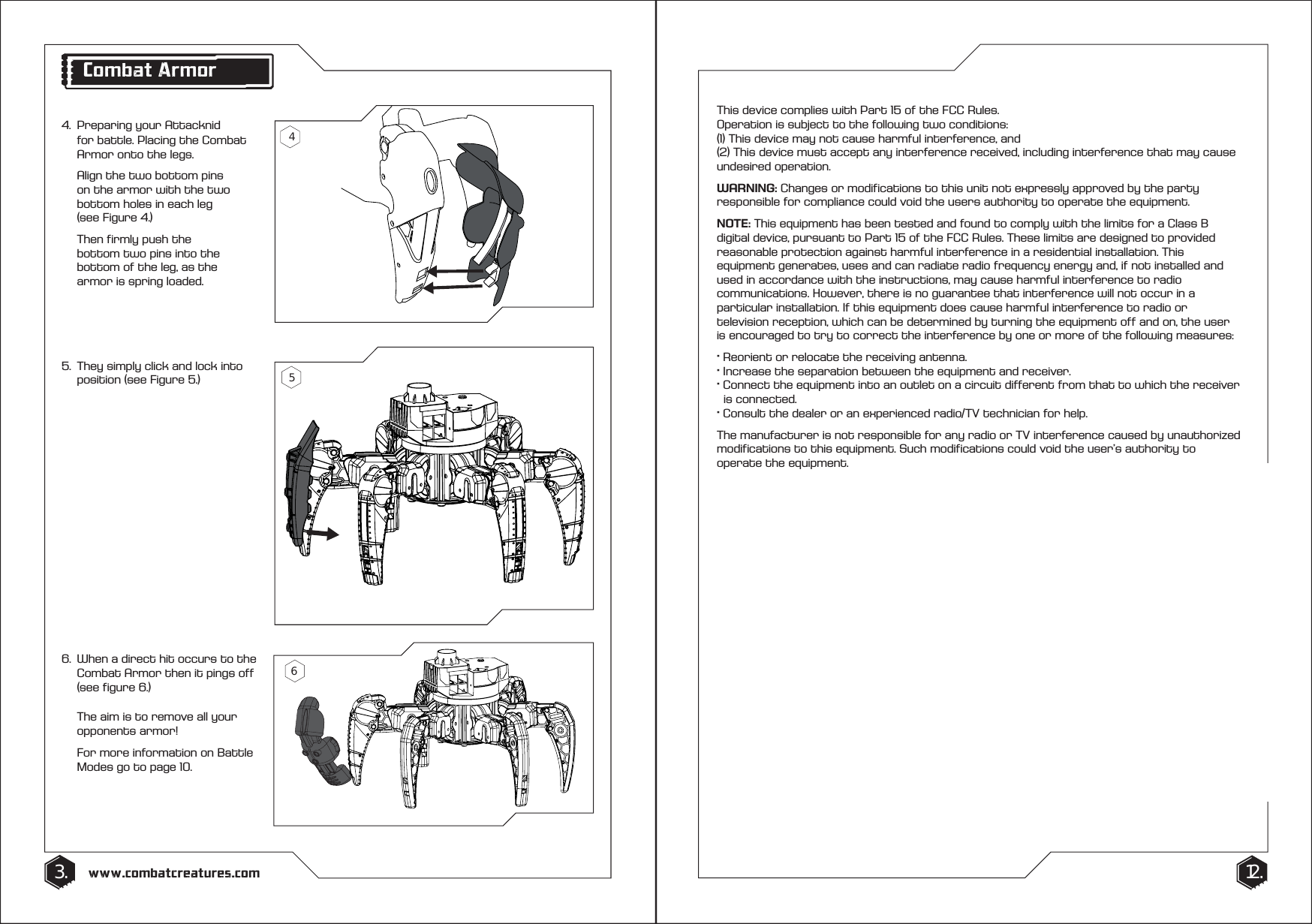 4.  Preparing your Attacknid    for battle. Placing the Combat    Armor onto the legs.   Align the two bottom pins    on the armor with the two    bottom holes in each leg   (see Figure 4.)  Then firmly push the      bottom two pins into the    bottom of the leg, as the    armor is spring loaded.6.  When a direct hit occurs to the   Combat Armor then it pings off    (see figure 6.)   The aim is to remove all your   opponents armor!  For more information on Battle    Modes go to page 10.5.  They simply click and lock into    position (see Figure 5.)3. 12.www.combatcreatures.comThis device complies with Part 15 of the FCC Rules. Operation is subject to the following two conditions:(1) This device may not cause harmful interference, and(2) This device must accept any interference received, including interference that may cause undesired operation.WARNING: Changes or modifications to this unit not expressly approved by the party responsible for compliance could void the users authority to operate the equipment.NOTE: This equipment has been tested and found to comply with the limits for a Class B digital device, pursuant to Part 15 of the FCC Rules. These limits are designed to provided reasonable protection against harmful interference in a residential installation. This equipment generates, uses and can radiate radio frequency energy and, if not installed and used in accordance with the instructions, may cause harmful interference to radio communications. However, there is no guarantee that interference will not occur in a particular installation. If this equipment does cause harmful interference to radio or television reception, which can be determined by turning the equipment off and on, the user is encouraged to try to correct the interference by one or more of the following measures:&middot; Reorient or relocate the receiving antenna.&middot; Increase the separation between the equipment and receiver.&middot; Connect the equipment into an outlet on a circuit different from that to which the receiver    is connected.&middot; Consult the dealer or an experienced radio/TV technician for help.The manufacturer is not responsible for any radio or TV interference caused by unauthorized modifications to this equipment. Such modifications could void the user&rsquo;s authority to operate the equipment.Combat Armor465