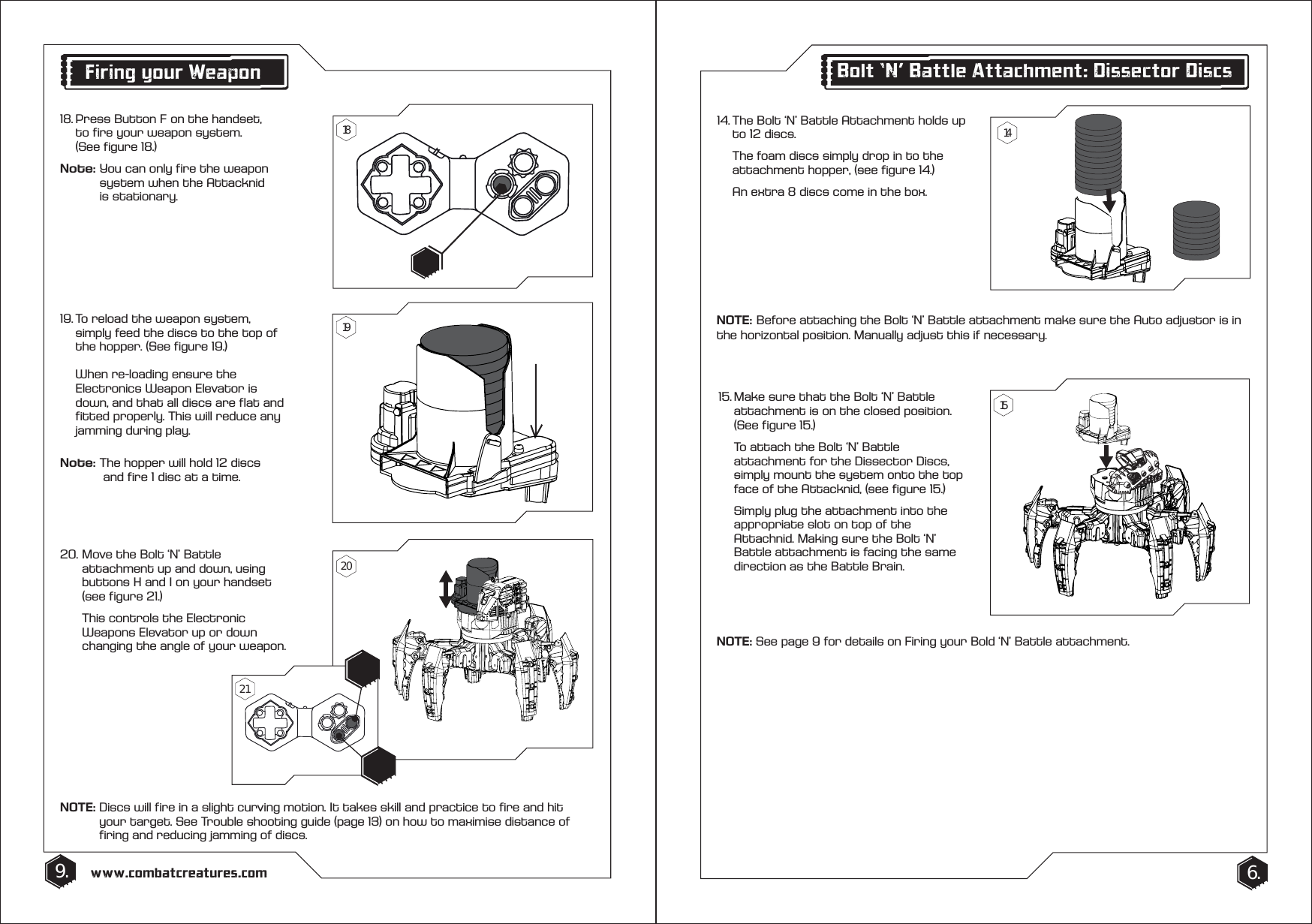 14. The Bolt &lsquo;N&rsquo; Battle Attachment holds up    to 12 discs.   The foam discs simply drop in to the    attachment hopper, (see figure 14.)  An extra 8 discs come in the box.15. Make sure that the Bolt &lsquo;N&rsquo; Battle    attachment is on the closed position.    (See figure 15.)  To attach the Bolt &lsquo;N&rsquo; Battle      attachment for the Dissector Discs,    simply mount the system onto the top    face of the Attacknid, (see figure 15.)   Simply plug the attachment into the    appropriate slot on top of the      Attachnid. Making sure the Bolt &lsquo;N&rsquo;  Battle attachment is facing the same    direction as the Battle Brain.9. 6.www.combatcreatures.comBolt &lsquo;N&rsquo; Battle Attachment: Dissector Discs19. To reload the weapon system,   simply feed the discs to the top of    the hopper. (See figure 19.)  When re-loading ensure the      Electronics Weapon Elevator is      down, and that all discs are flat and    fitted properly. This will reduce any    jamming during play.Note: The hopper will hold 12 discs      and fire 1 disc at a time.20. Move the Bolt &lsquo;N&rsquo; Battle      attachment up and down, using    buttons H and I on your handset    (see figure 21.)   This controls the Electronic      Weapons Elevator up or down      changing the angle of your weapon.NOTE: Discs will fire in a slight curving motion. It takes skill and practice to fire and hit      your target. See Trouble shooting guide (page 13) on how to maximise distance of      firing and reducing jamming of discs.NOTE: See page 9 for details on Firing your Bold &lsquo;N&rsquo; Battle attachment.Firing your Weapon18. Press Button F on the handset,     to fire your weapon system.  (See figure 18.)Note: You can only fire the weapon      system when the Attacknid    is stationary.141518192021NOTE:   Before attaching the Bolt &lsquo;N&rsquo; Battle attachment make sure the Auto adjustor is in the horizontal position. Manually adjust this if necessary.