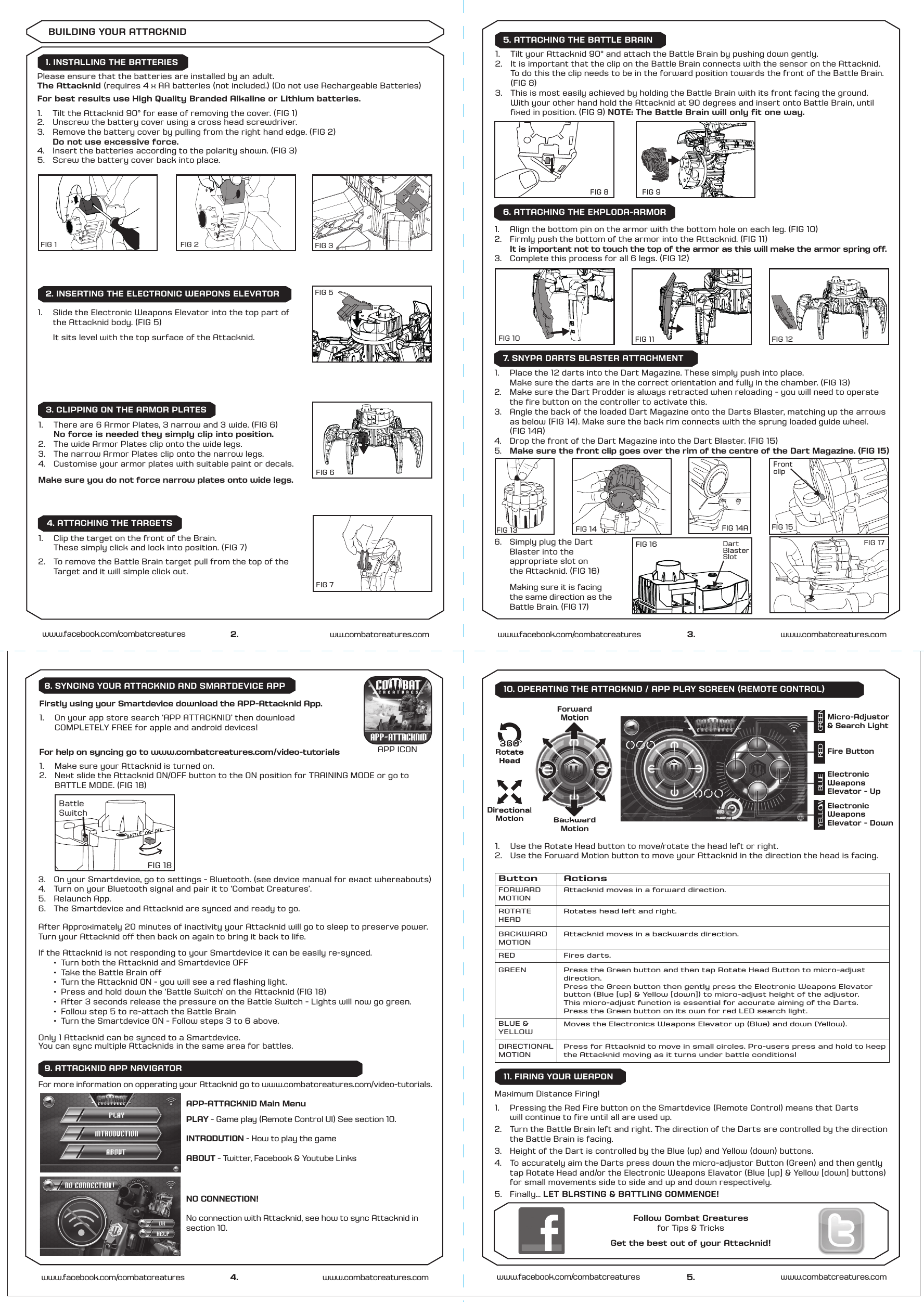 Maximum Distance Firing!1.   Pressing the Red Fire button on the Smartdevice (Remote Control) means that Darts  will continue to fire until all are used up. 2.   Turn the Battle Brain left and right. The direction of the Darts are controlled by the direction    the Battle Brain is facing. 3.  Height of the Dart is controlled by the Blue (up) and Yellow (down) buttons.4.  To accurately aim the Darts press down the micro-adjustor Button (Green) and then gently  tap Rotate Head and/or the Electronic Weapons Elavator (Blue [up] &amp; Yellow [down] buttons)  for small movements side to side and up and down respectively. 5.  Finally... LET BLASTING &amp; BATTLING COMMENCE!5.www.facebook.com/combatcreatures www.combatcreatures.comButton ActionsFORWARDMOTIONAttacknid moves in a forward direction.ROTATEHEADRotates head left and right.BACKWARDMOTIONREDAttacknid moves in a backwards direction.Fires darts.BLUE &amp;YELLOWMoves the Electronics Weapons Elevator up (Blue) and down (Yellow).GREENDIRECTIONALMOTIONPress for Attacknid to move in small circles. Pro-users press and hold to keep the Attacknid moving as it turns under battle conditions!Press the Green button and then tap Rotate Head Button to micro-adjustdirection. Press the Green button then gently press the Electronic Weapons Elevatorbutton (Blue [up] &amp; Yellow [down]) to micro-adjust height of the adjustor.This micro-adjust function is essential for accurate aiming of the Darts.Press the Green button on its own for red LED search light.9. ATTACKNID APP NAVIGATOR 11. FIRING YOUR WEAPON2.www.facebook.com/combatcreatures1.   There are 6 Armor Plates, 3 narrow and 3 wide. (FIG 6)  No force is needed they simply clip into position. 2.   The wide Armor Plates clip onto the wide legs.3.  The narrow Armor Plates clip onto the narrow legs.4.  Customise your armor plates with suitable paint or decals.Make sure you do not force narrow plates onto wide legs.1. INSTALLING THE BATTERIESBUILDING YOUR ATTACKNIDFIG 1 FIG 2 FIG 3FIG 5FIG 6FIG 7FIG 10 FIG 11 FIG 12FIG 13 FIG 14Front clipFIG 17FIG 8 FIG 9Please ensure that the batteries are installed by an adult.The Attacknid (requires 4 x AA batteries (not included.) (Do not use Rechargeable Batteries)For best results use High Quality Branded Alkaline or Lithium batteries. 1.  Tilt the Attacknid 90° for ease of removing the cover. (FIG 1) 2.   Unscrew the battery cover using a cross head screwdriver.3.   Remove the battery cover by pulling from the right hand edge. (FIG 2)   Do not use excessive force.4.   Insert the batteries according to the polarity shown. (FIG 3) 5.  Screw the battery cover back into place.2. INSERTING THE ELECTRONIC WEAPONS ELEVATOR3. CLIPPING ON THE ARMOR PLATES3. www.combatcreatures.comwww.facebook.com/combatcreatures1.   Align the bottom pin on the armor with the bottom hole on each leg. (FIG 10)2.   Firmly push the bottom of the armor into the Attacknid. (FIG 11) It is important not to touch the top of the armor as this will make the armor spring off.3.   Complete this process for all 6 legs. (FIG 12)1.   Place the 12 darts into the Dart Magazine. These simply push into place.   Make sure the darts are in the correct orientation and fully in the chamber. (FIG 13)2.  Make sure the Dart Prodder is always retracted when reloading - you will need to operate      the fire button on the controller to activate this.3.  Angle the back of the loaded Dart Magazine onto the Darts Blaster, matching up the arrows     as below (FIG 14). Make sure the back rim connects with the sprung loaded guide wheel.  (FIG 14A) 4.  Drop the front of the Dart Magazine into the Dart Blaster. (FIG 15)5.  Make sure the front clip goes over the rim of the centre of the Dart Magazine. (FIG 15)6.   Simply plug the Dart      Blaster into the      appropriate slot on      the Attacknid. (FIG 16)  Making sure it is facing    the same direction as the    Battle Brain. (FIG 17)  1.  Tilt your Attacknid 90° and attach the Battle Brain by pushing down gently.2.    It is important that the clip on the Battle Brain connects with the sensor on the Attacknid.     To do this the clip needs to be in the forward position towards the front of the Battle Brain.  (FIG 8)3.  This is most easily achieved by holding the Battle Brain with its front facing the ground.    With your other hand hold the Attacknid at 90 degrees and insert onto Battle Brain, until    fixed in position. (FIG 9) NOTE: The Battle Brain will only fit one way.1.   Clip the target on the front of the Brain.   These simply click and lock into position. (FIG 7)2.   To remove the Battle Brain target pull from the top of the    Target and it will simple click out. FIG 166. ATTACHING THE EXPLODA-ARMOR5. ATTACHING THE BATTLE BRAIN7. SNYPA DARTS BLASTER ATTACHMENT4. ATTACHING THE TARGETSFor help on syncing go to www.combatcreatures.com/video-tutorials1.  Make sure your Attacknid is turned on.2.   Next slide the Attacknid ON/OFF button to the ON position for TRAINING MODE or go to          BATTLE MODE. (FIG 18)Firstly using your Smartdevice download the APP-Attacknid App.1.  On your app store search ‘APP ATTACKNID’ then download  COMPLETELY FREE for apple and android devices!For more information on opperating your Attacknid go to www.combatcreatures.com/video-tutorials.3.  On your Smartdevice, go to settings - Bluetooth. (see device manual for exact whereabouts)4.   Turn on your Bluetooth signal and pair it to ‘Combat Creatures’.  5.  Relaunch App.6.  The Smartdevice and Attacknid are synced and ready to go.After Approximately 20 minutes of inactivity your Attacknid will go to sleep to preserve power.Turn your Attacknid off then back on again to bring it back to life. If the Attacknid is not responding to your Smartdevice it can be easily re-synced.   ⁄  Turn both the Attacknid and Smartdevice OFF  ⁄  Take the Battle Brain off  ⁄  Turn the Attacknid ON - you will see a red flashing light.  ⁄  Press and hold down the ‘Battle Switch’ on the Attacknid (FIG 18)   ⁄  After 3 seconds release the pressure on the Battle Switch - Lights will now go green.  ⁄  Follow step 5 to re-attach the Battle Brain  ⁄  Turn the Smartdevice ON - Follow steps 3 to 6 above.Only 1 Attacknid can be synced to a Smartdevice.You can sync multiple Attacknids in the same area for battles.FIG 18Battle Switch4. www.combatcreatures.comwww.facebook.com/combatcreatures8. SYNCING YOUR ATTACKNID AND SMARTDEVICE APPww.combatcreatures.com1.   Slide the Electronic Weapons Elevator into the top part of   the Attacknid body. (FIG 5)   It sits level with the top surface of the Attacknid.FIG 14ADart Blaster SlotFIG 15Follow Combat Creaturesfor Tips &amp; TricksGet the best out of your Attacknid!Fire ButtonElectronicWeaponsElevator - UpElectronicWeaponsElevator - DownMicro-Adjustor&amp; Search LightForwardMotionBackwardMotion   DirectionalMotion  Rotate HeadBackwardBackwardDirectionalMotion  Rotate HeadDirectionalBackwardBackwardMotionGREENREDBLUEYELLOW1.  Use the Rotate Head button to move/rotate the head left or right.2.  Use the Forward Motion button to move your Attacknid in the direction the head is facing.10. OPERATING THE ATTACKNID / APP PLAY SCREEN (REMOTE CONTROL)APP ICONPLAY - Game play (Remote Control UI) See section 10.INTRODUTION - How to play the gameABOUT - Twitter, Facebook &amp; Youtube LinksNO CONNECTION!No connection with Attacknid, see how to sync Attacknid in section 10.APP-ATTACKNID Main Menu