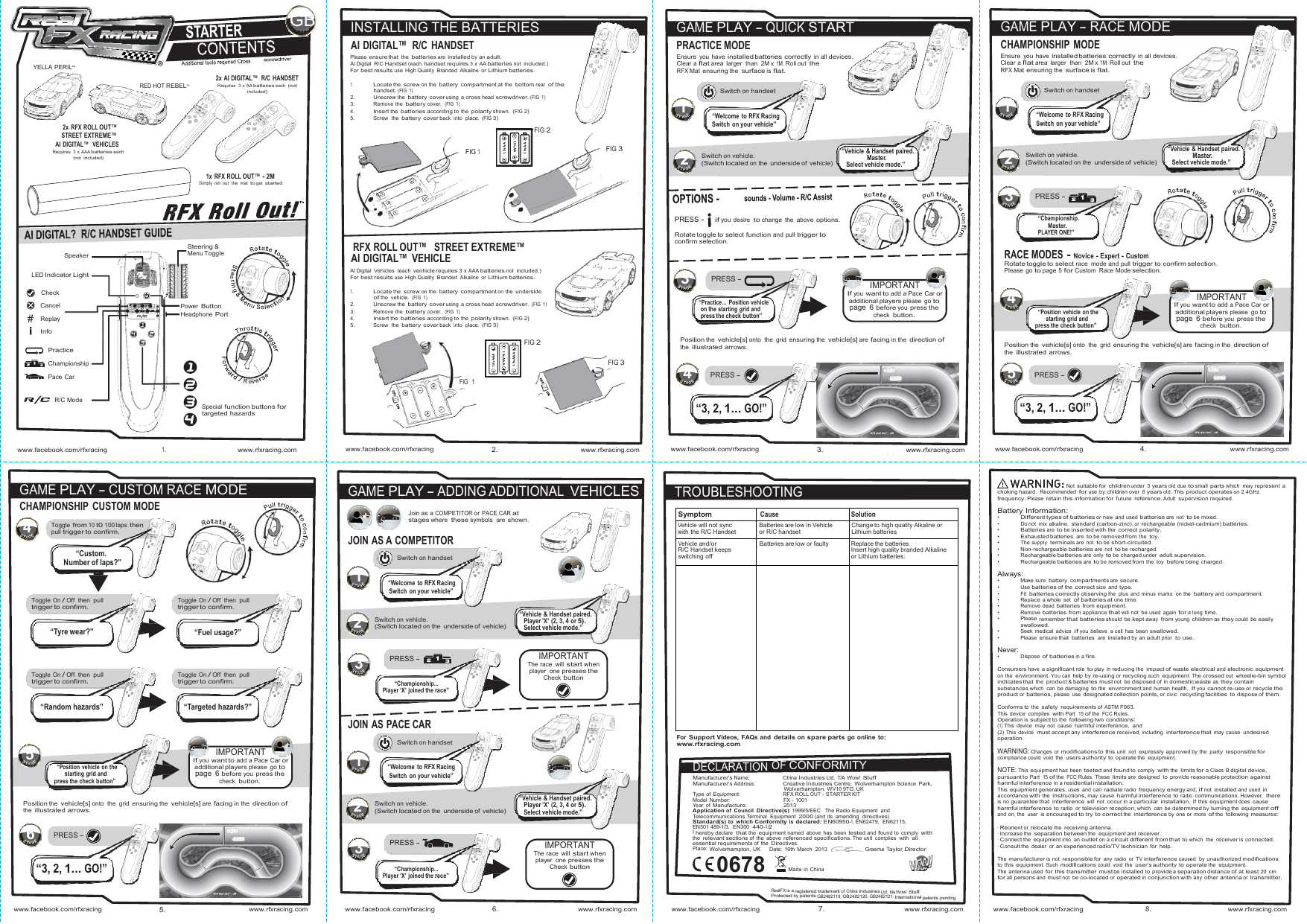                   SymptomCause SolutionVehicle will not sync with the R/C Handset Batteries are low in Vehicle or R/C handset Change to high quality Alkaline or Lithium batteries Vehicle and/or R/C Handset keeps switching off Batteries are low or faulty Replace the batteries Insert high quality branded Alkaline or Lithium batteries.     1RealFX is a registered  trademark of China Industries Ltd . t/a Wow! Stuff. Protected by patents GB2482119, GB2482120, GB2482121. International patents pending.n n 1.5v AA 1.5v AAA ne1.5v AAA 1.5v AA 1.5v AAA 1.5v AA 224122GB INSTALLING THE BATTERIES  GAME PLAY - QUICK START  GAME PLAY - RACE MODE AI DIGITAL™  R/C HANDSET PRACTICE MODE CHAMPIONSHIP MODE  YELLA PERIL     RED HOT REBEL    2x AI DIGITAL™  R/C HANDSET Requires  3  x  AA batteries each (not included) Please ensure that the batteries are installed by an adult. AI Digital  R/C Handset (each handset requires 3 x AA batteries not included.) For best results use High Quality  Branded  Alkaline or Lithium batteries.  1. Locate the screw on the battery compartment at the bottom rear of the handset. (FIG 1) 2.  Unscrew the battery cover using a cross head screwdriver. (FIG 1) 3.   Remove  the battery cover.  (FIG 1) 4.  Insert the batteries according to the polarity shown. (FIG 2) Ensure you have installed batteries  correctly in all devices. Clear a flat area larger than 2M x 1M. Roll out the RFX Mat ensuring the surface is flat.   Switch on handset 1 Ensure you have installed batteries  correctly in all devices. Clear a flat area larger than 2M x 1M. Roll out the RFX Mat ensuring the surface is flat.   Switch on handset 1  2x RFX ROLL OUT™ STREET EXTREME™ AI DIGITAL™  VEHICLES Requires  3  x AAA batteries each (not  included) 5.   Screw    the battery cover back into place. (FIG 3)    FIG 1   FIG 2     FIG 3 A “Welcome to RFX Racing Switch on your vehicle”    Switch on vehicle. (Switch located on the underside of  vehicle)     “Vehicle &amp; Handset paired. Master. Select vehicle mode.” A “Welcome to RFX Racing Switch on your vehicle”    Switch on vehicle. (Switch located on the underside of  vehicle)     “Vehicle &amp; Handset paired. Master. Select vehicle mode.”  1x RFX ROLL OUT™ - 2M Simply  roll  out  the  mat to get  started        Steering &amp;          RFX ROLL OUT™   STREET EXTREME™ A      PRESS -  if you desire to change the above options. Rotate toggle to  select function and pull trigger to confirm selection. A   3 PRESS - A  “Championship. Master. PLAYER ONE!” Speaker  LED Indicator Light  Check Menu Toggle AI DIGITAL™  VEHICLE AI Digital Vehicles (each venhicle requires 3 x AAA batteries not included.) For best results use High Quality  Branded  Alkaline or Lithium batteries.  1. Locate the screw on the battery compartment on the underside   3 PRESS - A     IMPORTANT If you want to add a Pace Car or RACE MODES - Novice - Expert - Custom Rotate toggle to  select race mode and pull trigger to confirm selection. Please go to page 5 for Custom Race Mode selection.  Cancel  Replay  Info  Power Button Headphone Port of the vehicle. (FIG 1) 2.  Unscrew the battery cover using a cross head screwdriver. (FIG 1) 3.   Remove  the battery cover.  (FIG 1) 4.  Insert the batteries according to the polarity shown. (FIG 2) 5.   Screw    the battery cover back into place. (FIG 3) “Practice... Position vehicle on the starting grid and press the check button” additional players please go to page 6 before you press the check  button. 4 A “Position vehicle on the starting grid and press the check button” IMPORTANT If you want to add a Pace Car or additional players please go to page 6 before you press the check  button.  Practice  Championship FIG 2    FIG 3 Position the vehicle[s] onto the grid ensuring the vehicle[s] are facing in the direction of the illustrated arrows.  Position the vehicle[s] onto the grid ensuring the vehicle[s] are facing in the direction of the illustrated arrows.  Pace Car e   FIG   1 4 PRESS - A 5 PRESS - A  R/C Mode  Special function buttons for targeted hazards  “3, 2, 1... GO!”  “3, 2, 1... GO!”    www.facebook.com/rfxracing 1. www.rfxracing.com www.facebook.com/rfxracing  2. www.rfxracing.com www.facebook.com/rfxracing  3. www.rfxracing.com www.facebook.com/rfxracing  4. www.rfxracing.com    GAME PLAY - CUSTOM RACE MODE GAME PLAY - ADDING ADDITIONAL VEHICLES TROUBLESHOOTING Not suitable for  children under 3 years old due to small parts which may represent a choking hazard. Recommended for use by children over 6 years old. This product operates on 2.4GHz CHAMPIONSHIP CUSTOM MODE  Toggle from 10 t0 100 laps then pull trigger to confirm. A   Join as a COMPETITOR or PACE CAR at stages where these symbols  are shown.  JOIN AS A COMPETITOR frequency. Please retain this information for future  reference. Adult supervision required.  Battery Information: • Different types of batteries or new and used batteries are not to be mixed. • Do not mix alkaline, standard (carbon-zinc), or rechargeable (nickel-cadmium) batteries. • Batteries are to be inserted with the correct polarity. • Exhausted batteries are to be removed from the toy. • The supply  terminals are not to be short-circuited. “Custom. Number of laps?”     Toggle On / Off then pull trigger to  confirm.   “Tyre wear?”     Toggle On / Off then pull trigger to  confirm.   “Random hazards”       Toggle On / Off then pull trigger to  confirm.   “Fuel usage?”     Toggle On / Off then pull trigger to  confirm.   “Targeted hazards?”  Switch on handset   A “Welcome to RFX Racing Switch on your vehicle”    Switch on vehicle. (Switch located on the underside of  vehicle) A   3 PRESS - A  “Championship... Player ‘X’ joined the race”         “Vehicle &amp; Handset paired. Player ’X’  (2, 3, 4  or 5). Select vehicle mode.”   IMPORTANT The race  will start when player one presses the Check button • Non-rechargeable batteries are not to be recharged. • Rechargeable batteries are only to be charged under adult supervision. • Rechargeable batteries are to be removed from the toy  before being charged.  Always: • Make sure battery compartments are secure. • Use batteries of the correct size and type. • Fit batteries correctly observing the plus and minus marks  on the battery and compartment. • Replace a whole set  of batteries at one time. • Remove dead batteries from equipment. • Remove batteries from appliance that will not be used again for a long time. • Please remember that batteries should be kept away from young children as they could be easily swallowed. • Seek medical advice  if you believe a cell has been swallowed. • Please ensure that  batteries are installed by an adult prior  to use.  Never: • Dispose of batteries in a fire.  Consumers have a significant role to play in reducing the impact of waste  electrical and electronic equipment on the environment. You can help by re-using or recycling such equipment. The crossed out wheelie-bin symbol indicates that the product &amp; batteries must not be disposed of in dome stic waste as they contain substances which can be damaging to the environment and human health.  If you cannot re-use or recycle the product or batteries, please use designated collection points, or civic  recycling facilities  to dispose of  them.  Conforms to the safety requirements of ASTM F963. This  device  complies  with Part  15 of the FCC Rules. Operation is subject to the following two  conditions:    5 A “Position vehicle on the starting grid and press the check button”    IMPORTANT If you want to add a Pace Car or additional players please go to page 6 before you press the check  button. JOIN AS PACE CAR  Switch on handset   A “Welcome to RFX Racing Switch on your vehicle”          “Vehicle &amp; Handset paired.  For Support Videos, FAQs and details on spare parts go online to: www.rfxracing.com  DECLARATION OF CONFORMITY Manufacturer’s Name:   China Industries Ltd. T/A Wow! Stuff Manufacturer’s Address:  Creative Industries Centre, Wolverhampton Science Park, Wolverhampton, WV10 9TG, UK Type of Equipment:   RFX ROLL OUT - STARTER KIT (1) This  device  may not  cause harmful interference,  and (2) This device  must accept any interference received, including  interference that may cause undesired operation.  WARNING: Changes or modifications to  this unit not expressly approved by the party responsible for compliance could void the users authority  to  operate the equipment.  NOTE: This equipment has been tested and found to comply with the limits for a Class B digital device, pursuant to Part  15 of the FCC Rules. These limits are designed  to provide reasonable protection against harmful interference in a residential installation. This equipment generates, uses and can radiate radio frequency energy and, if not installed and used in accordance with the instructions, may cause harmful interference  to radio communications. However, there Position the vehicle[s] onto the grid ensuring the vehicle[s] are facing in the direction of the illustrated arrows.  6 PRESS - A   “3, 2, 1... GO!” Switch on vehicle. (Switch located on the underside of  vehicle) A   3 PRESS - A  “Championship... Player ‘X’ joined the race” Player ’X’  (2, 3, 4  or 5). Select vehicle mode.”    IMPORTANT The race  will start when player one presses the Check button Model Number:   FX - 1001 Ye a r  of  Manufacture:  2013 Application of Council Directive(s): 1999/5/EEC   The Radio Equipment  and Telecommunications Terminal  Equipment  2000 (and its  amending directives) Standard(s) to which Conformity is declared: EN60950-1, EN62479,  EN62115, EN301 489-1/3,  EN300  440-1/2 I hereby declare  that the equipment named above has been tested and found to  comply  with the relevant sections of the above referenced specifications. The unit  complies  with  all essential requirements of the Directives. Place: Wolverhampton, UK Date: 16th March  2013   Graeme Taylor, Director 0678  Made in China is no guarantee that  interference will not occur in a particular installation. If this equipment does cause harmful interference  to radio or television reception, which can be determined by turning the equipment off and on, the user is encouraged to try to correct the interference by one or more of the following measures:  · Reorient or relocate the receiving antenna. · Increase the separation between the equipment and receiver. · Connect the equipment into an outlet on a circuit different from that to which the receiver is connected. · Consult the dealer or an experienced radio/TV technician  for  help.  The manufacturer is not responsible for any radio or TV interference caused  by unauthorized modifications to this equipment. Such modifications could void the user’s authority  to  operate the equipment. The antenna used for this transmitter must be installed to provide a separation distance of at least 20 cm for all persons and must not be co-located or operated in conjunction with any other antenna or transmitter.    www.facebook.com/rfxracing  5. www.rfxracing.com www.facebook.com/rfxracing 6.  www.rfxracing.com www.facebook.com/rfxracing  7. www.rfxracing.com www.facebook.com/rfxracing 8.  www.rfxracing.com 