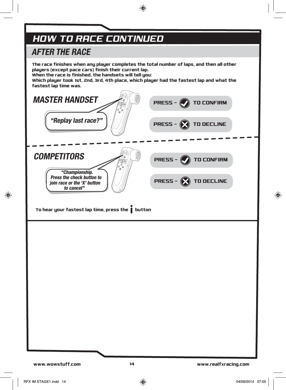 PRESS - HOW TO RACE CONTINUEDwww.realfxracing.comwww.wowstuff.comAFTER THE RACEThe race finishes when any player completes the total number of laps, and then all other players (except pace cars) finish their current lap.When the race is finished, the handsets will tell you:Which player took 1st, 2nd, 3rd, 4th place, which player had the fastest lap and what the fastest lap time was.“Replay last race?”PRESS -  TO CONFIRMTO DECLINEMASTER HANDSETPRESS - “Championship.Press the check button tojoin race or the ‘X’ buttonto cancel”PRESS -  TO CONFIRMTO DECLINECOMPETITORSTo hear your fastest lap time, press the      button14RFX IM STAGE1.indd   14 04/09/2014   07:05