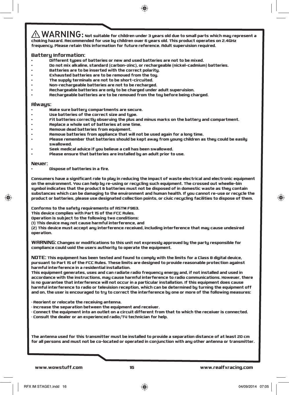                                                     Not suitable for children under 3 years old due to small parts which may represent a choking hazard. Recommended for use by children over 6 years old. This product operates on 2.4GHz frequency. Please retain this information for future reference. Adult supervision required. Battery Information:•   Different types of batteries or new and used batteries are not to be mixed.•   Do not mix alkaline, standard (carbon-zinc), or rechargeable (nickel-cadmium) batteries.•   Batteries are to be inserted with the correct polarity.•   Exhausted batteries are to be removed from the toy.•   The supply terminals are not to be short-circuited.•   Non-rechargeable batteries are not to be recharged.•   Rechargeable batteries are only to be charged under adult supervision.•   Rechargeable batteries are to be removed from the toy before being charged.Always:•   Make sure battery compartments are secure.•   Use batteries of the correct size and type. •   Fit batteries correctly observing the plus and minus marks on the battery and compartment. •   Replace a whole set of batteries at one time. •   Remove dead batteries from equipment.•   Remove batteries from appliance that will not be used again for a long time.•   Please remember that batteries should be kept away from young children as they could be easily  swallowed. •   Seek medical advice if you believe a cell has been swallowed.•   Please ensure that batteries are installed by an adult prior to use.Never:•   Dispose of batteries in a fire. Consumers have a significant role to play in reducing the impact of waste electrical and electronic equipment on the environment. You can help by re-using or recycling such equipment. The crossed out wheelie-bin symbol indicates that the product &amp; batteries must not be disposed of in domestic waste as they contain substances which can be damaging to the environment and human health. If you cannot re-use or recycle the product or batteries, please use designated collection points, or civic recycling facilities to dispose of them.Conforms to the safety requirements of ASTM F963.This device complies with Part 15 of the FCC Rules. Operation is subject to the following two conditions:(1) This device may not cause harmful interference, and(2) This device must accept any interference received, including interference that may cause undesired operation.WARNING: Changes or modifications to this unit not expressly approved by the party responsible for compliance could void the users authority to operate the equipment.NOTE: This equipment has been tested and found to comply with the limits for a Class B digital device, pursuant to Part 15 of the FCC Rules. These limits are designed to provide reasonable protection against harmful interference in a residential installation. This equipment generates, uses and can radiate radio frequency energy and, if not installed and used in accordance with the instructions, may cause harmful interference to radio communications. However, there is no guarantee that interference will not occur in a particular installation. If this equipment does cause harmful interference to radio or television reception, which can be determined by turning the equipment off and on, the user is encouraged to try to correct the interference by one or more of the following measures:· Reorient or relocate the receiving antenna.· Increase the separation between the equipment and receiver.· Connect the equipment into an outlet on a circuit different from that to which the receiver is connected.· Consult the dealer or an experienced radio/TV technician for help.The antenna used for this transmitter must be installed to provide a separation distance of at least 20 cm for all persons and must not be co-located or operated in conjunction with any other antenna or transmitter.www.realfxracing.comwww.wowstuff.com 16RFX IM STAGE1.indd   16 04/09/2014   07:05