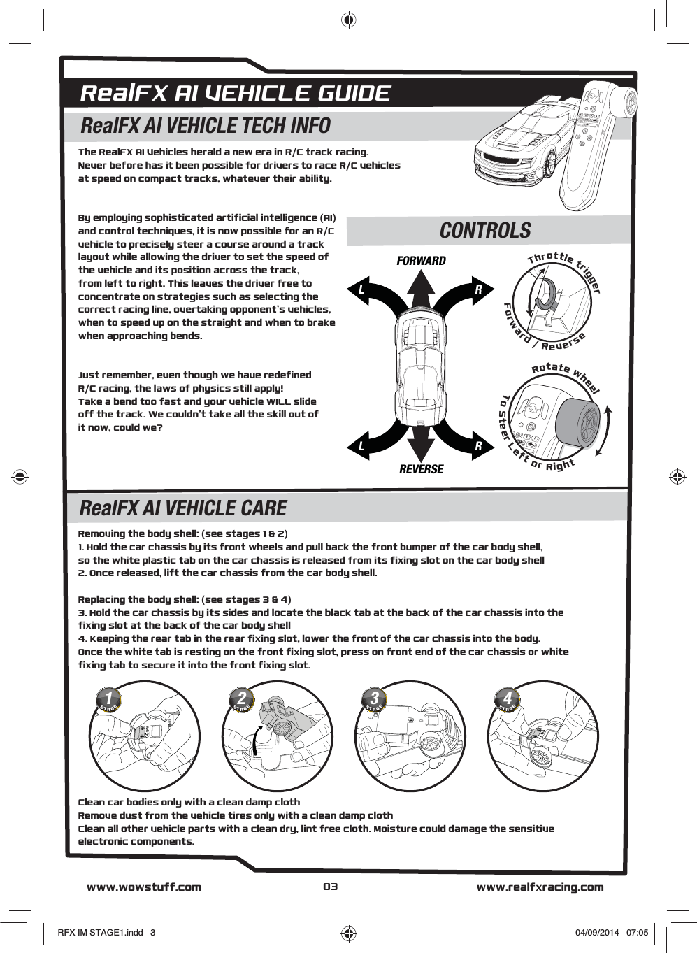 RealFX AI VEHICLE GUIDEThe RealFX AI Vehicles herald a new era in R/C track racing.Never before has it been possible for drivers to race R/C vehiclesat speed on compact tracks, whatever their ability.By employing sophisticated artificial intelligence (AI)and control techniques, it is now possible for an R/Cvehicle to precisely steer a course around a track layout while allowing the driver to set the speed ofthe vehicle and its position across the track,from left to right. This leaves the driver free to concentrate on strategies such as selecting the correct racing line, overtaking opponent’s vehicles, when to speed up on the straight and when to brake when approaching bends. Just remember, even though we have redefined R/C racing, the laws of physics still apply! Take a bend too fast and your vehicle WILL slide off the track. We couldn’t take all the skill out ofit now, could we?Clean car bodies only with a clean damp clothRemove dust from the vehicle tires only with a clean damp clothClean all other vehicle parts with a clean dry, lint free cloth. Moisture could damage the sensitiveelectronic components.Removing the body shell: (see stages 1 &amp; 2)1. Hold the car chassis by its front wheels and pull back the front bumper of the car body shell,so the white plastic tab on the car chassis is released from its fixing slot on the car body shell2. Once released, lift the car chassis from the car body shell.Replacing the body shell: (see stages 3 &amp; 4)3. Hold the car chassis by its sides and locate the black tab at the back of the car chassis into thefixing slot at the back of the car body shell4. Keeping the rear tab in the rear fixing slot, lower the front of the car chassis into the body.Once the white tab is resting on the front fixing slot, press on front end of the car chassis or white fixing tab to secure it into the front fixing slot.RealFX AI VEHICLE TECH INFOCONTROLSRealFX AI VEHICLE CAREwww.realfxracing.comwww.wowstuff.comRotate wheelTo Steer Left or RightThrottle triggerForward / ReverseLRLRFORWARDREVERSE031STAGE2STAGE3STAGE4STAGERFX IM STAGE1.indd   3 04/09/2014   07:05