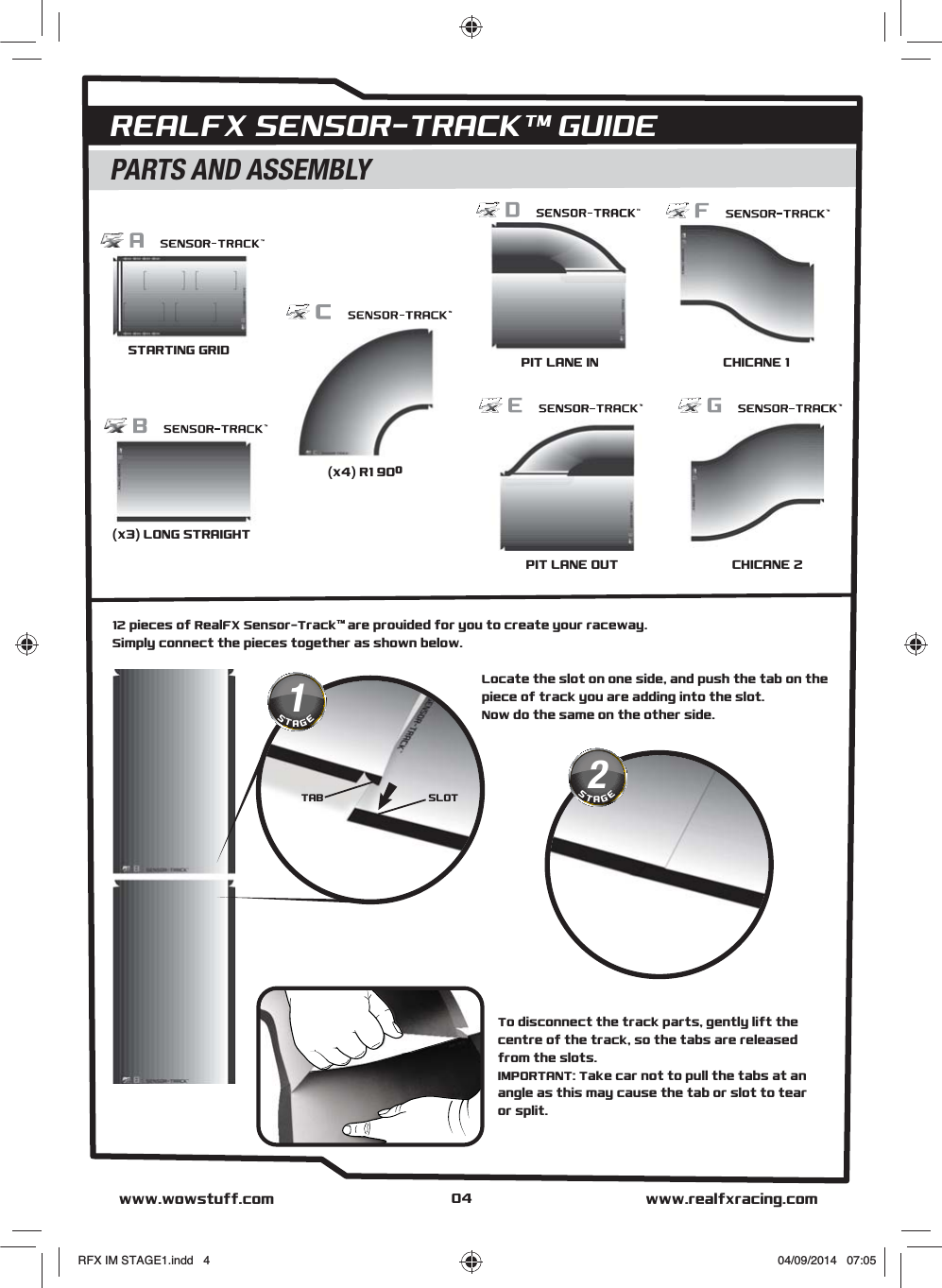 04STARTING GRID(x3) LONG STRAIGHT(x4) R1 90ºPIT LANE INPIT LANE OUT CHICANE 2CHICANE 1AI DIGITAL™ TRACK CONSTRUCTION &amp; LAYOUTREALFX SENSOR-TRACKTM GUIDE12 pieces of RealFX Sensor-TrackTM  are provided for you to create your raceway. Simply connect the pieces together as shown below.To disconnect the track parts, gently lift the centre of the track, so the tabs are released from the slots.IMPORTANT: Take car not to pull the tabs at an angle as this may cause the tab or slot to tear or split.PARTS AND ASSEMBLYwww.realfxracing.comwww.wowstuff.comLocate the slot on one side, and push the tab on the piece of track you are adding into the slot.Now do the same on the other side.2STAGESLOTTAB1STAGERFX IM STAGE1.indd   4 04/09/2014   07:05
