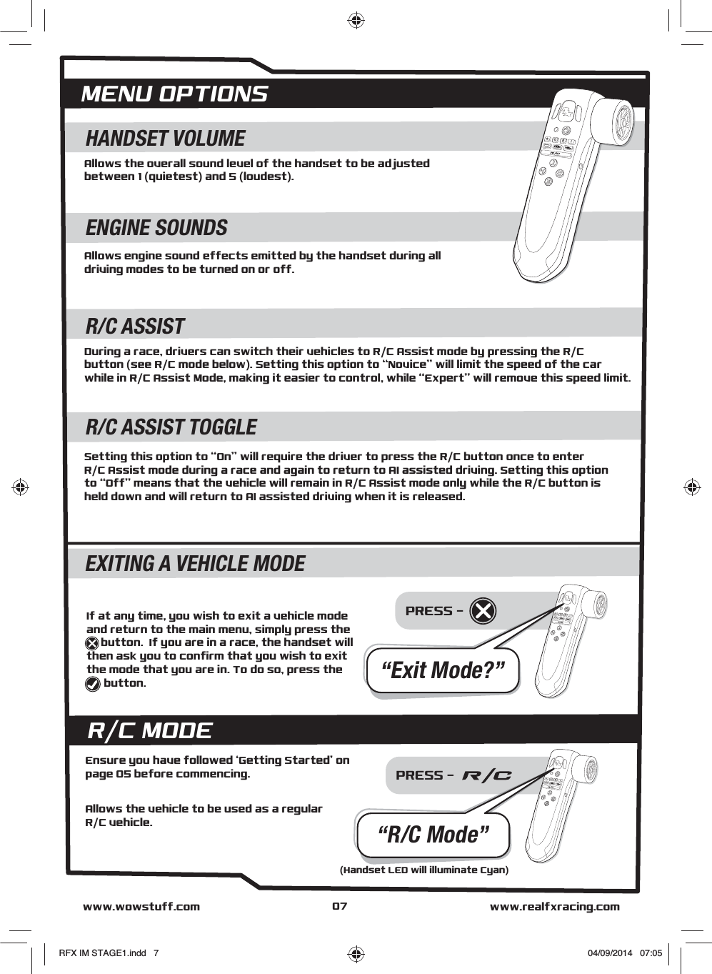 PRESS - Allows the overall sound level of the handset to be adjustedbetween 1 (quietest) and 5 (loudest).HANDSET VOLUMEAllows engine sound effects emitted by the handset during alldriving modes to be turned on or off.ENGINE SOUNDSDuring a race, drivers can switch their vehicles to R/C Assist mode by pressing the R/Cbutton (see R/C mode below). Setting this option to “Novice” will limit the speed of the car while in R/C Assist Mode, making it easier to control, while “Expert” will remove this speed limit.R/C ASSISTSetting this option to “On” will require the driver to press the R/C button once to enter R/C Assist mode during a race and again to return to AI assisted driving. Setting this optionto “Off” means that the vehicle will remain in R/C Assist mode only while the R/C button is held down and will return to AI assisted driving when it is released.R/C ASSIST TOGGLEMENU OPTIONSwww.realfxracing.comwww.wowstuff.comEXITING A VEHICLE MODE“Exit Mode?”If at any time, you wish to exit a vehicle mode and return to the main menu, simply press the        ...  button.  If you are in a race, the handset will then ask you to confirm that you wish to exit the mode that you are in. To do so, press the         .     button.PRESS - R/C MODEAllows the vehicle to be used as a regularR/C vehicle.Ensure you have followed ‘Getting Started’ on page 05 before commencing.“R/C Mode”(Handset LED will illuminate Cyan)07RFX IM STAGE1.indd   7 04/09/2014   07:05