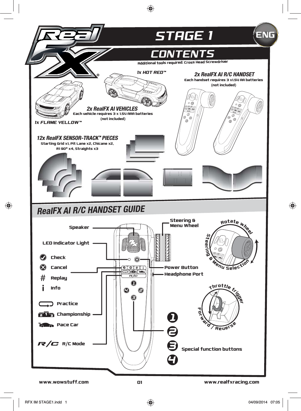 www.realfxracing.comwww.wowstuff.comCONTENTSENGAdditional tools required: Cross Head ScrewdriverEach vehicle requires 3 x 1.5V AAA batteries(not included)2x RealFX AI VEHICLESEach handset requires 3 x1.5V AA batteries(not included)2x RealFX AI R/C HANDSETStarting Grid x1, Pit Lane x2, Chicane x2,R1 90° x4, Straights x312x RealFX SENSOR-TRACKTM PIECESSpeakerSteering &amp; Menu WheelPower ButtonHeadphone PortLED Indicator LightCheckInfoCancelReplay    R/C ModePace CarPracticeChampionshipSpecial function buttons1x HOT REDTM1x FLAME YELLOWTMThrottle triggerForward / ReverseRotate wheelSteering &amp; Menu SelectionRealFX AI R/C HANDSET GUIDESTAGE 101RFX IM STAGE1.indd   1 04/09/2014   07:05