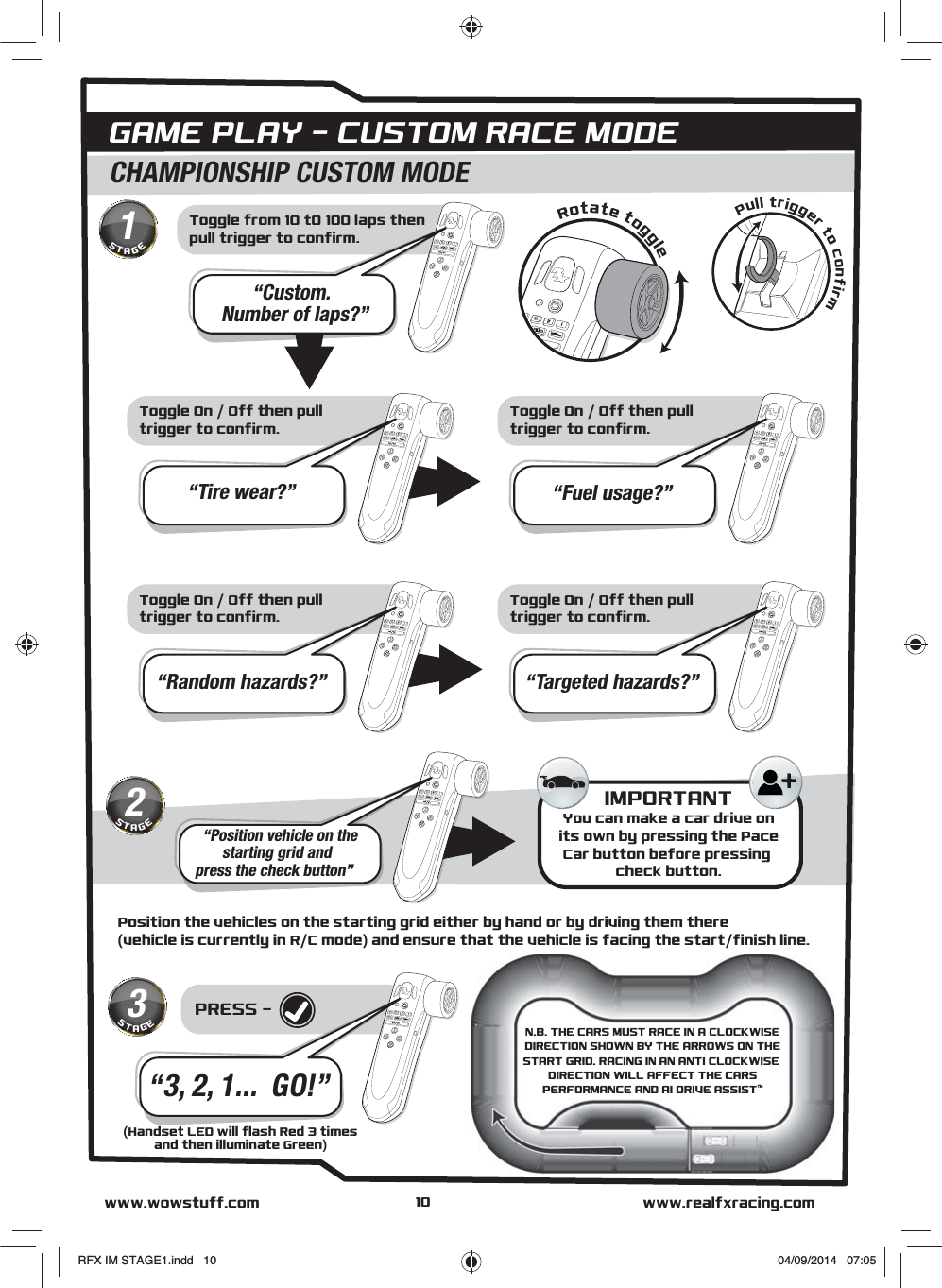 Toggle from 10 t0 100 laps thenpull trigger to confirm.PRESS - Position the vehicles on the starting grid either by hand or by driving them there(vehicle is currently in R/C mode) and ensure that the vehicle is facing the start/finish line.GAME PLAY - CUSTOM RACE MODECHAMPIONSHIP CUSTOM MODE“Custom.   Number of laps?”Toggle On / Off then pulltrigger to confirm.“Tire wear?”Toggle On / Off then pulltrigger to confirm.“Fuel usage?”Toggle On / Off then pulltrigger to confirm.“Random hazards?”Toggle On / Off then pulltrigger to confirm.“Targeted hazards?”“Position vehicle on thestarting grid andpress the check button”IMPORTANTYou can make a car drive onits own by pressing the PaceCar button before pressing check button.Pull trigger to confirmRotate toggle“3, 2, 1...  GO!”www.realfxracing.comwww.wowstuff.com1STAGE2STAGE3STAGE(Handset LED will flash Red 3 timesand then illuminate Green)10N.B. THE CARS MUST RACE IN A CLOCKWISEDIRECTION SHOWN BY THE ARROWS ON THESTART GRID. RACING IN AN ANTI CLOCKWISE DIRECTION WILL AFFECT THE CARSPERFORMANCE AND AI DRIVE ASSIST™RFX IM STAGE1.indd   10 04/09/2014   07:05