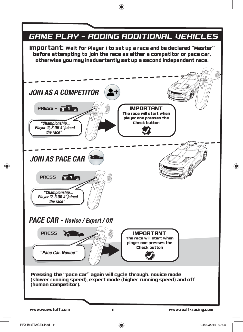 JOIN AS A COMPETITORGAME PLAY - ADDING ADDITIONAL VEHICLESPRESS - “Championship... Player ‘2, 3 OR 4’ joinedthe race”PRESS - “Pace Car. Novice”IMPORTANTThe race will start whenplayer one presses theCheck buttonJOIN AS PACE CARPACE CAR - Novice / Expert / Offwww.realfxracing.comwww.wowstuff.comPressing the “pace car” again will cycle through, novice mode(slower running speed), expert mode (higher running speed) and off(human competitor).PRESS - “Championship... Player ‘2, 3 OR 4’ joinedthe race”IMPORTANTThe race will start whenplayer one presses theCheck buttonImportant: Wait for Player 1 to set up a race and be declared &quot;Master&quot;before attempting to join the race as either a competitor or pace car,otherwise you may inadvertently set up a second independent race.11RFX IM STAGE1.indd   11 04/09/2014   07:05