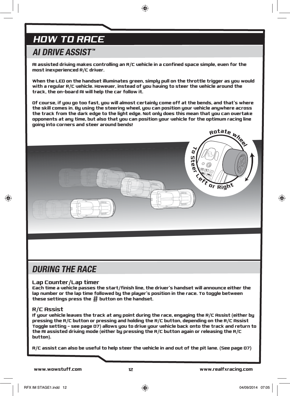 Rotate wheelTo Steer Left or RightAI DRIVE ASSISTTMDURING THE RACEHOW TO RACEwww.realfxracing.comwww.wowstuff.comAI assisted driving makes controlling an R/C vehicle in a confined space simple, even for the most inexperienced R/C driver.When the LED on the handset illuminates green, simply pull on the throttle trigger as you would with a regular R/C vehicle. However, instead of you having to steer the vehicle around the track, the on-board AI will help the car follow it.Of course, if you go too fast, you will almost certainly come off at the bends, and that’s where the skill comes in. By using the steering wheel, you can position your vehicle anywhere across the track from the dark edge to the light edge. Not only does this mean that you can overtake opponents at any time, but also that you can position your vehicle for the optimum racing line going into corners and steer around bends!Lap Counter/Lap timerEach time a vehicle passes the start/finish line, the driver’s handset will announce either the lap number or the lap time followed by the player’s position in the race. To toggle between these settings press the       button on the handset.R/C AssistIf your vehicle leaves the track at any point during the race, engaging the R/C Assist (either by pressing the R/C button or pressing and holding the R/C button, depending on the R/C Assist Toggle setting – see page 07) allows you to drive your vehicle back onto the track and return to the AI assisted driving mode (either by pressing the R/C button again or releasing the R/C button).R/C assist can also be useful to help steer the vehicle in and out of the pit lane. (See page 07)12RFX IM STAGE1.indd   12 04/09/2014   07:05