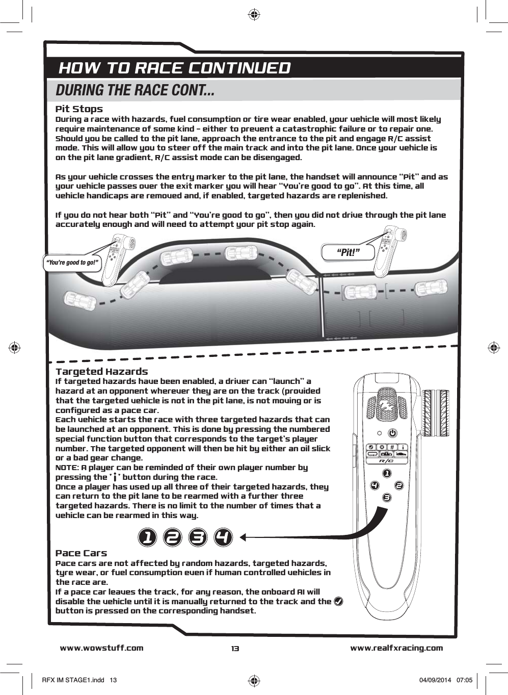 HOW TO RACE CONTINUEDwww.realfxracing.comwww.wowstuff.comDURING THE RACE CONT...Pit StopsDuring a race with hazards, fuel consumption or tire wear enabled, your vehicle will most likely require maintenance of some kind - either to prevent a catastrophic failure or to repair one. Should you be called to the pit lane, approach the entrance to the pit and engage R/C assist mode. This will allow you to steer off the main track and into the pit lane. Once your vehicle is on the pit lane gradient, R/C assist mode can be disengaged.As your vehicle crosses the entry marker to the pit lane, the handset will announce “Pit” and as your vehicle passes over the exit marker you will hear “You’re good to go”. At this time, all vehicle handicaps are removed and, if enabled, targeted hazards are replenished.If you do not hear both “Pit” and “You’re good to go”, then you did not drive through the pit lane accurately enough and will need to attempt your pit stop again.“You’re good to go!”“Pit!”13Targeted HazardsIf targeted hazards have been enabled, a driver can “launch” a hazard at an opponent wherever they are on the track (provided that the targeted vehicle is not in the pit lane, is not moving or is configured as a pace car.Each vehicle starts the race with three targeted hazards that can be launched at an opponent. This is done by pressing the numbered special function button that corresponds to the target’s player number. The targeted opponent will then be hit by either an oil slick or a bad gear change.NOTE: A player can be reminded of their own player number by pressing the &apos;   &apos; button during the race.Once a player has used up all three of their targeted hazards, they can return to the pit lane to be rearmed with a further three targeted hazards. There is no limit to the number of times that a vehicle can be rearmed in this way.Pace CarsPace cars are not affected by random hazards, targeted hazards, tyre wear, or fuel consumption even if human controlled vehicles in the race are.If a pace car leaves the track, for any reason, the onboard AI will disable the vehicle until it is manually returned to the track and the       button is pressed on the corresponding handset.RFX IM STAGE1.indd   13 04/09/2014   07:05