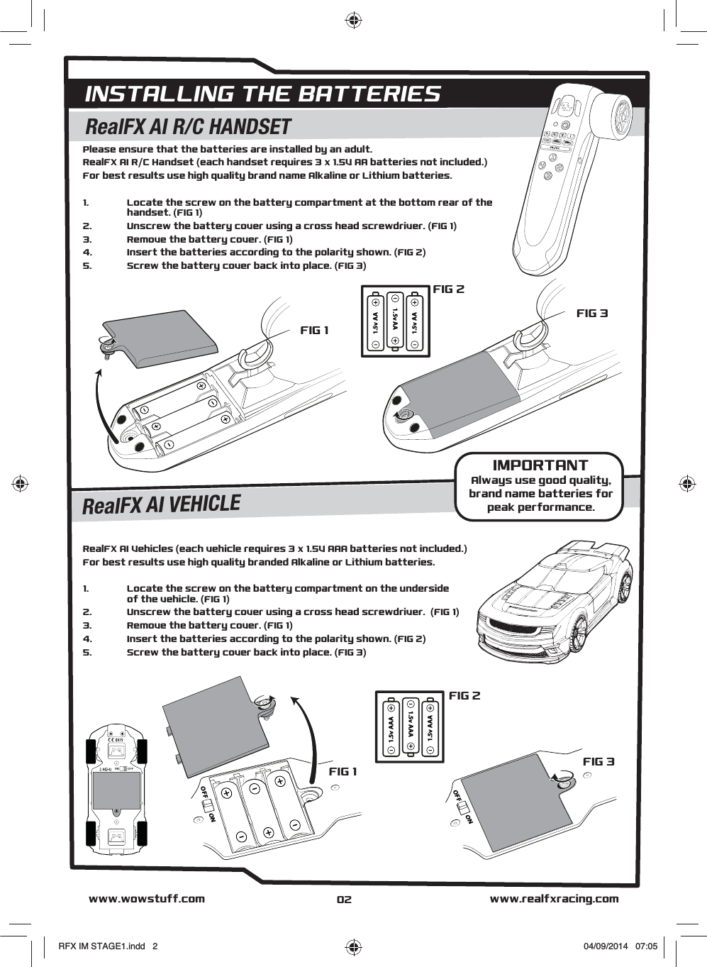 INSTALLING THE BATTERIESFIG 1FIG 2FIG 3FIG 2Please ensure that the batteries are installed by an adult.RealFX AI R/C Handset (each handset requires 3 x 1.5V AA batteries not included.)For best results use high quality brand name Alkaline or Lithium batteries. 1.  Locate the screw on the battery compartment at the bottom rear of the  handset. (FIG 1) 2.   Unscrew the battery cover using a cross head screwdriver. (FIG 1) 3.   Remove the battery cover. (FIG 1) 4.   Insert the batteries according to the polarity shown. (FIG 2) 5.  Screw the battery cover back into place. (FIG 3)RealFX AI Vehicles (each vehicle requires 3 x 1.5V AAA batteries not included.)For best results use high quality branded Alkaline or Lithium batteries. 1.  Locate the screw on the battery compartment on the underside  of the vehicle. (FIG 1) 2.   Unscrew the battery cover using a cross head screwdriver.  (FIG 1)3.   Remove the battery cover. (FIG 1) 4.   Insert the batteries according to the polarity shown. (FIG 2)  5.  Screw the battery cover back into place. (FIG 3) 1.5v AA1.5v AA1.5v AA1.5v AAA1.5v AAA1.5v AAARealFX AI R/C HANDSETRealFX AI VEHICLEFIG 1ONOFFONOFFFIG 3www.realfxracing.comwww.wowstuff.comIMPORTANTAlways use good quality,brand name batteries forpeak performance.02RFX IM STAGE1.indd   2 04/09/2014   07:05