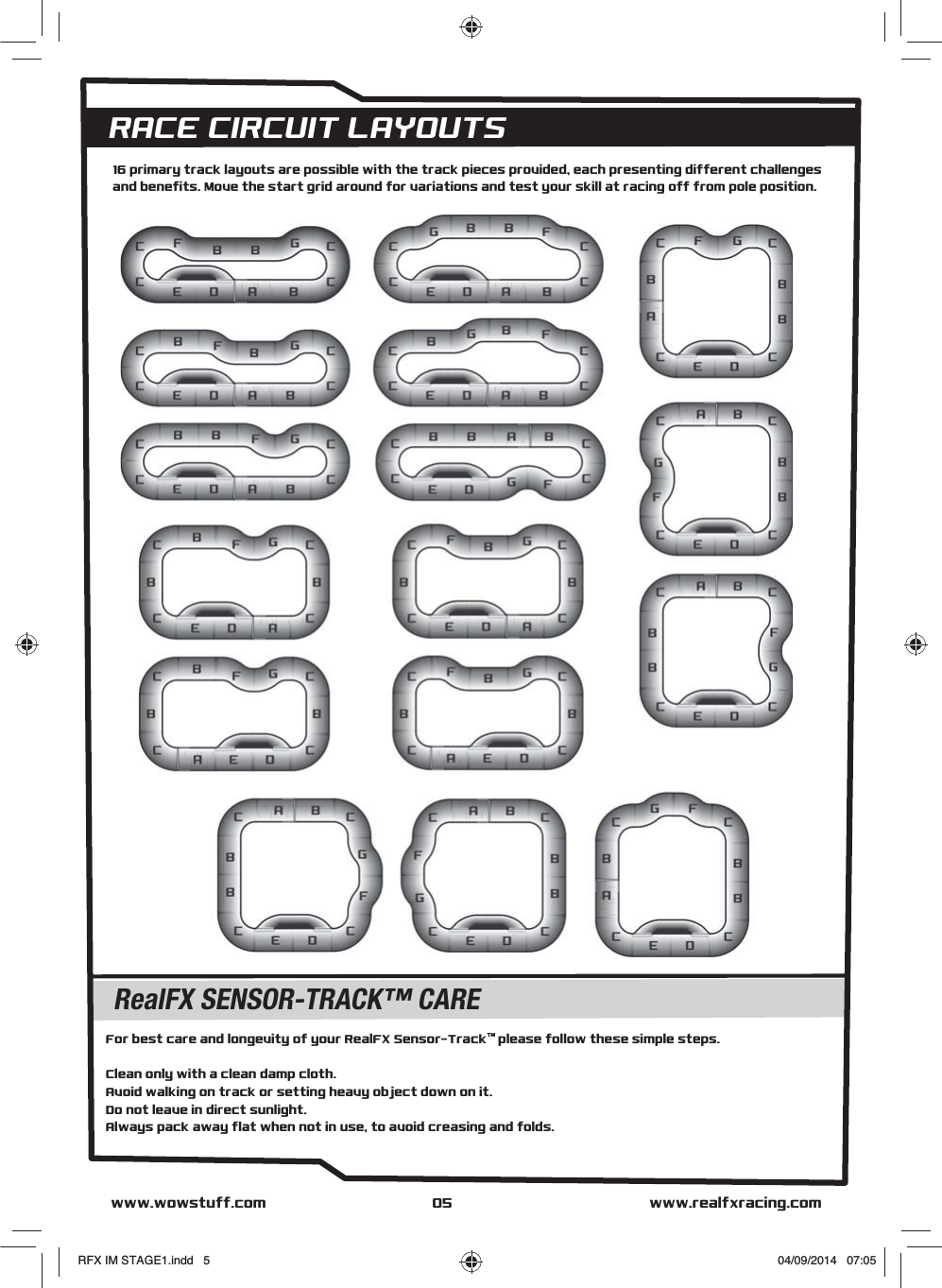 RACE CIRCUIT LAYOUTSwww.realfxracing.comwww.wowstuff.com 05For best care and longevity of your RealFX Sensor-TrackTM please follow these simple steps. Clean only with a clean damp cloth.Avoid walking on track or setting heavy object down on it.Do not leave in direct sunlight.Always pack away flat when not in use, to avoid creasing and folds.RealFX SENSOR-TRACK™ CARE16 primary track layouts are possible with the track pieces provided, each presenting different challenges and benefits. Move the start grid around for variations and test your skill at racing off from pole position.RFX IM STAGE1.indd   5 04/09/2014   07:05