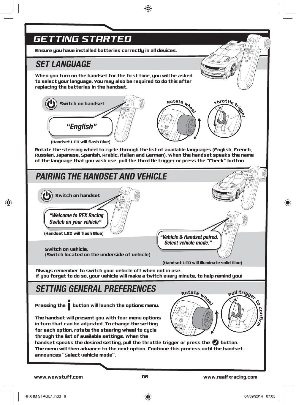 SETTING GENERAL PREFERENCESSwitch on vehicle.(Switch located on the underside of vehicle)Switch on handset“Welcome to RFX RacingSwitch on your vehicle”“Vehicle &amp; Handset paired.Select vehicle mode.”When you turn on the handset for the first time, you will be asked to select your language. You may also be required to do this after replacing the batteries in the handset.Ensure you have installed batteries correctly in all devices.GETTING STARTEDSET LANGUAGEPAIRING THE HANDSET AND VEHICLESwitch on handset“English”(Handset LED will flash Blue)Pull trigger to confirmRotate wheelwww.realfxracing.comwww.wowstuff.comRotate wheelThrottle triggerRotate the steering wheel to cycle through the list of available languages (English, French, Russian, Japanese, Spanish, Arabic, Italian and German). When the handset speaks the name of the language that you wish use, pull the throttle trigger or press the “Check” button(Handset LED will flash Blue)(Handset LED will illuminate solid Blue)Pressing the      button will launch the options menu. The handset will present you with four menu options in turn that can be adjusted. To change the setting for each option, rotate the steering wheel to cycle through the list of available settings. When the handset speaks the desired setting, pull the throttle trigger or press the         button. The menu will then advance to the next option. Continue this process until the handset announces “Select vehicle mode”.Always remember to switch your vehicle off when not in use.If you forget to do so, your vehicle will make a twitch every minute, to help remind you!06RFX IM STAGE1.indd   6 04/09/2014   07:05