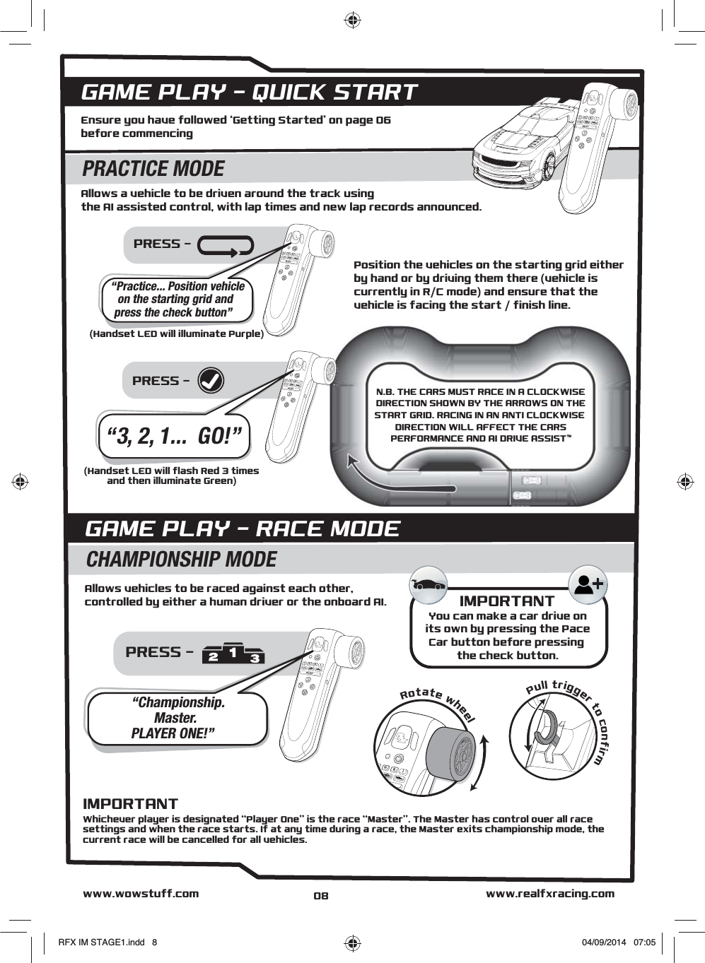 PRESS - PRESS - Allows a vehicle to be driven around the track using the AI assisted control, with lap times and new lap records announced.Ensure you have followed ‘Getting Started’ on page 06 before commencingPosition the vehicles on the starting grid either by hand or by driving them there (vehicle is currently in R/C mode) and ensure that the vehicle is facing the start / finish line.GAME PLAY - QUICK STARTPRACTICE MODE“Practice... Position vehicleon the starting grid andpress the check button”IMPORTANTYou can make a car drive onits own by pressing the PaceCar button before pressing the check button.PRESS - Allows vehicles to be raced against each other, controlled by either a human driver or the onboard AI.GAME PLAY - RACE MODECHAMPIONSHIP MODE“Championship.Master.PLAYER ONE!”Pull trigger to confirmRotate wheel“3, 2, 1...  GO!”www.realfxracing.comwww.wowstuff.com(Handset LED will illuminate Purple)(Handset LED will flash Red 3 timesand then illuminate Green)Whichever player is designated “Player One” is the race “Master”. The Master has control over all race settings and when the race starts. If at any time during a race, the Master exits championship mode, the current race will be cancelled for all vehicles.IMPORTANT08N.B. THE CARS MUST RACE IN A CLOCKWISEDIRECTION SHOWN BY THE ARROWS ON THESTART GRID. RACING IN AN ANTI CLOCKWISE DIRECTION WILL AFFECT THE CARSPERFORMANCE AND AI DRIVE ASSIST™RFX IM STAGE1.indd   8 04/09/2014   07:05