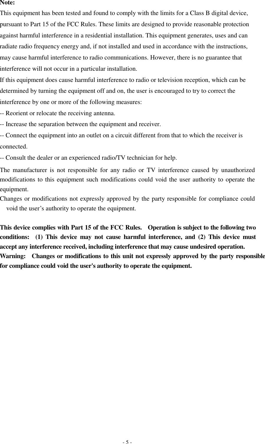 - 5 - Note: This equipment has been tested and found to comply with the limits for a Class B digital device, pursuant to Part 15 of the FCC Rules. These limits are designed to provide reasonable protection against harmful interference in a residential installation. This equipment generates, uses and can radiate radio frequency energy and, if not installed and used in accordance with the instructions, may cause harmful interference to radio communications. However, there is no guarantee that interference will not occur in a particular installation. If this equipment does cause harmful interference to radio or television reception, which can be determined by turning the equipment off and on, the user is encouraged to try to correct the interference by one or more of the following measures: -- Reorient or relocate the receiving antenna. -- Increase the separation between the equipment and receiver. -- Connect the equipment into an outlet on a circuit different from that to which the receiver is connected. -- Consult the dealer or an experienced radio/TV technician for help. The  manufacturer  is  not  responsible  for  any  radio  or  TV  interference  caused  by  unauthorized modifications to this equipment such modifications could void the user authority to operate the equipment. Changes or modifications not expressly approved by the party responsible for compliance could void the user’s authority to operate the equipment.  This device complies with Part 15 of the FCC Rules.    Operation is subject to the following two conditions:    (1)  This  device  may  not  cause  harmful  interference,  and  (2)  This  device  must accept any interference received, including interference that may cause undesired operation. Warning:    Changes or modifications to this unit not expressly approved by the party responsible for compliance could void the user&apos;s authority to operate the equipment. 