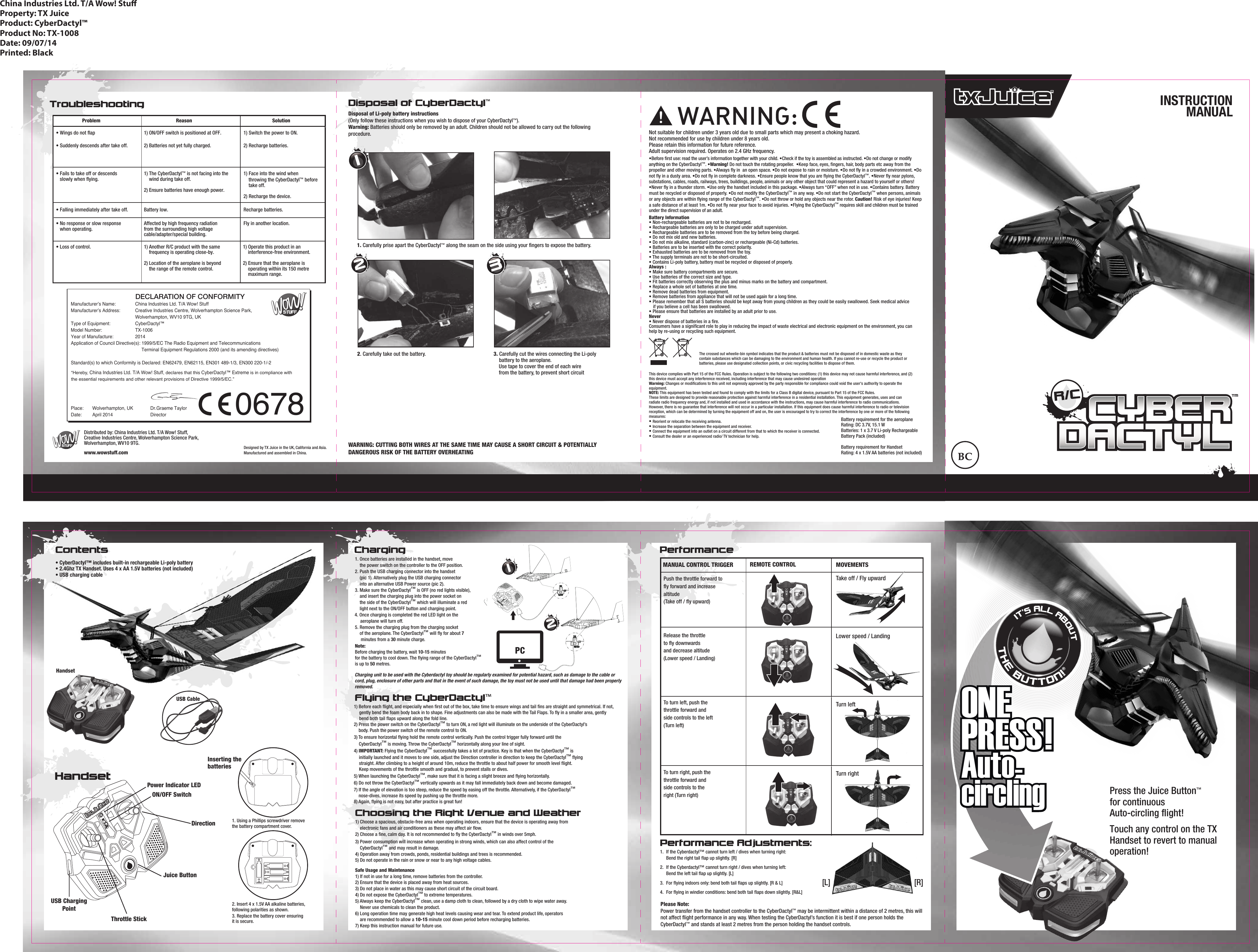 R/CTM1) Before each ﬂight, and especially when ﬁrst out of the box, take time to ensure wings and tail ﬁns are straight and symmetrical. If not,    gently bend the foam body back in to shape. Fine adjustments can also be made with the Tail Flaps. To ﬂy in a smaller area, gently    bend both tail ﬂaps upward along the fold line.2) Press the power switch on the CyberDactyl™ to turn ON, a red light will illuminate on the underside of the CyberDactyl’s     body. Push the power switch of the remote control to ON.3) To ensure horizontal ﬂying hold the remote control vertically. Push the control trigger fully forward until the  CyberDactyl™ is moving. Throw the CyberDactyl™ horizontally along your line of sight.4) IMPORTANT: Flying the CyberDactyl™ successfully takes a lot of practice. Key is that when the CyberDactyl™ is  initially launched and it moves to one side, adjust the Direction controller in direction to keep the CyberDactyl™ ﬂying  straight. After climbing to a height of around 10m, reduce the throttle to about half power for smooth level ﬂight.  Keep movements of the throttle smooth and gradual, to prevent stalls or dives.5) When launching the CyberDactyl™, make sure that it is facing a slight breeze and ﬂying horizontally.6) Do not throw the CyberDactyl™ vertically upwards as it may fall immediately back down and become damaged.7) If the angle of elevation is too steep, reduce the speed by easing off the throttle. Alternatively, if the CyberDactyl™    nose-dives, increase its speed by pushing up the throttle more.8) Again, ﬂying is not easy, but after practice is great fun!Choosing the Right Venue and Weather1) Choose a spacious, obstacle-free area when operating indoors, ensure that the device is operating away from     electronic fans and air conditioners as these may affect air ﬂow.2) Choose a ﬁne, calm day. It is not recommended to ﬂy the CyberDactyl™ in winds over 5mph.3) Power consumption will increase when operating in strong winds, which can also affect control of the       CyberDactyl™ and may result in damage.4) Operation away from crowds, ponds, residential buildings and trees is recommended.5) Do not operate in the rain or snow or near to any high voltage cables.Safe Usage and Maintenance1) If not in use for a long time, remove batteries from the controller.2) Ensure that the device is placed away from heat sources.3) Do not place in water as this may cause short circuit of the circuit board.4) Do not expose the CyberDactyl™ to extreme temperatures.5) Always keep the CyberDactyl™ clean, use a damp cloth to clean, followed by a dry cloth to wipe water away.  Never use chemicals to clean the product. 6) Long operation time may generate high heat levels causing wear and tear. To extend product life, operators      are recommended to allow a 10-15 minute cool down period before recharging batteries.7) Keep this instruction manual for future use.Performance Adjustments:1.  If the Cyberdactyl™ cannot turn left / dives when turning right:   Bend the right tail ﬂap up slightly. [R]2.  If the Cyberdactyl™ cannot turn right / dives when turning left:  Bend the left tail ﬂap up slightly. [L]3.  For ﬂying indoors only: bend both tail ﬂaps up slightly. [R &amp; L]4.  For ﬂying in windier conditions: bend both tail ﬂaps down slightly. [R&amp;L][R][L]Please Note:Power transfer from the handset controller to the CyberDactyl™ may be intermittent within a distance of 2 metres, this will not affect ﬂight performance in any way. When testing the CyberDactyl’s function it is best if one person holds theCyberDactyl™ and stands at least 2 metres from the person holding the handset controls.Contents ChargingHandsetUSB CableProblem Reason Solution• Wings do not ﬂap• Suddenly descends after take off.1) ON/OFF switch is positioned at OFF.2) Batteries not yet fully charged.1) Switch the power to ON.2) Recharge batteries.• Fails to take off or descends    slowly when ﬂying.• Falling immediately after take off.1) The CyberDactyl™ is not facing into the     wind during take off.2) Ensure batteries have enough power.1) Face into the wind when     throwing the CyberDactyl™ before     take off.2) Recharge the device.Battery low. Recharge batteries.• No response or slow response    when operating.• Loss of control.Affected by high frequency radiation from the surrounding high voltage cable/adapter/special building.1) Another R/C product with the same     frequency is operating close-by.2) Location of the aeroplane is beyond     the range of the remote control.1) Operate this product in an     interference-free environment.2) Ensure that the aeroplane is     operating within its 150 metre     maximum range.Fly in another location.TroubleshootingFlying the CyberDactyl™123. Carefully cut the wires connecting the Li-polybattery to the aeroplane.     Use tape to cover the end of each wire     from the battery, to prevent short circuitWARNING: CUTTING BOTH WIRES AT THE SAME TIME MAY CAUSE A SHORT CIRCUIT &amp; POTENTIALLY DANGEROUS RISK OF THE BATTERY OVERHEATING2. Carefully take out the battery.Disposal of CyberDactyl™Disposal of Li-poly battery instructions(Only follow these instructions when you wish to dispose of your CyberDactyl™).Warning: Batteries should only be removed by an adult. Children should not be allowed to carry out the following procedure.1. Carefully prise apart the CyberDactyl™ along the seam on the side using your ﬁngers to expose the battery.123China Industries Ltd. T/A Wow! StuProperty: TX JuiceProduct: CyberDactyl™Product No: TX-1008Date: 09/07/14Printed: BlackDistributed by: China Industries Ltd. T/A Wow! Stuff,Creative Industries Centre, Wolverhampton Science Park,Wolverhampton, WV10 9TG.www.wowstuff.comDesigned by TX Juice in the UK, California and Asia.Manufactured and assembled in China.INSTRUCTIONMANUALBattery requirement for the aeroplaneRating: DC 3.7V, 15.1 WBatteries: 1 x 3.7 V Li-poly Rechargeable Battery Pack (included)Battery requirement for HandsetRating: 4 x 1.5V AA batteries (not included) This device complies with Part 15 of the FCC Rules. Operation is subject to the following two conditions: (1) this device may not cause harmful interference, and (2) this device must accept any interference received, including interference that may cause undesired operationWarning: Changes or modiﬁcations to this unit not expressly approved by the party responsible for compliance could void the user&apos;s authority to operate the equipment.NOTE: This equipment has been tested and found to comply with the limits for a Class B digital device, pursuant to Part 15 of the FCC Rules.These limits are designed to provide reasonable protection against harmful interference in a residential installation. This equipment generates, uses and can radiate radio frequency energy and, if not installed and used in accordance with the instructions, may cause harmful interference to radio communications. However, there is no guarantee that interference will not occur in a particular installation. If this equipment does cause harmful interference to radio or televisionreception, which can be determined by turning the equipment off and on, the user is encouraged to try to correct the interference by one or more of the following measures:• Reorient or relocate the receiving antenna.• Increase the separation between the equipment and receiver.• Connect the equipment into an outlet on a circuit different from that to which the receiver is connected.• Consult the dealer or an experienced radio/ TV technician for help.Not suitable for children under 3 years old due to small parts which may present a choking hazard. Not recommended for use by children under 8 years old.Please retain this information for future reference.Adult supervision required. Operates on 2.4 GHz frequency.!Battery Information• Non-rechargeable batteries are not to be recharged.• Rechargeable batteries are only to be charged under adult supervision.• Rechargeable batteries are to be removed from the toy before being charged.• Do not mix old and new batteries.• Do not mix alkaline, standard (carbon-zinc) or rechargeable (Ni-Cd) batteries.• Batteries are to be inserted with the correct polarity.• Exhausted batteries are to be removed from the toy.• The supply terminals are not to be short-circuited.• Contains Li-poly battery, battery must be recycled or disposed of properly.Always :• Make sure battery compartments are secure.• Use batteries of the correct size and type.• Fit batteries correctly observing the plus and minus marks on the battery and compartment. • Replace a whole set of batteries at one time. • Remove dead batteries from equipment.• Remove batteries from appliance that will not be used again for a long time.• Please remember that all S batteries should be kept away from young children as they could be easily swallowed. Seek medical advice    if you believe a cell has been swallowed.• Please ensure that batteries are installed by an adult prior to use.Never• Never dispose of batteries in a ﬁre. Consumers have a signiﬁcant role to play in reducing the impact of waste electrical and electronic equipment on the environment, you can help by re-using or recycling such equipment.The crossed out wheelie-bin symbol indicates that the product &amp; batteries must not be disposed of in domestic waste as they contain substances which can be damaging to the environment and human health. If you cannot re-use or recycle the product or batteries, please use designated collection points, or civic recycling facilities to dispose of them.•Before ﬁrst use: read the user’s information together with your child. •Check if the toy is assembled as instructed. •Do not change or modify anything on the CyberDactyl™. •Warning! Do not touch the rotating propeller.  •Keep face, eyes, ﬁngers, hair, body parts etc away from the propeller and other moving parts. •Always ﬂy in  an open space. •Do not expose to rain or moisture. •Do not ﬂy in a crowded environment. •Do not ﬂy in a dusty area. •Do not ﬂy in complete darkness. •Ensure people know that you are ﬂying the CyberDactyl™. •Never ﬂy near pylons, substations, cables, roads, railways, trees, buildings, people, animals or any other object that could represent a hazard to yourself or others!  •Never ﬂy in a thunder storm. •Use only the handset included in this package. •Always turn “OFF” when not in use. •Contains battery. Battery must be recycled or disposed of properly. •Do not modify the CyberDactyl™ in any way. •Do not start the CyberDactyl™ when persons, animals or any objects are within ﬂying range of the CyberDactyl™. •Do not throw or hold any objects near the rotor. Caution! Risk of eye injuries! Keep a safe distance of at least 1m. •Do not ﬂy near your face to avoid injuries. •Flying the CyberDactyl™ requires skill and children must be trained under the direct supervision of an adult. Manufacturer’s Name:  China Industries Ltd. T/A Wow! StuffManufacturer’s Address:  Creative Industries Centre, Wolverhampton Science Park,      Wolverhampton, WV10 9TG, UKType of Equipment:     CyberDactyl™Model Number:    TX-1006Year of Manufacture:   2014Application of Council Directive(s): 1999/5/EC The Radio Equipment and Telecommunications           Terminal Equipment Regulations 2000 (and its amending directives)Standard(s) to which Conformity is Declared: EN62479, EN62115, EN301 489-1/3, EN300 220-1/-2 Place:   Wolverhampton, UK              Dr.Graeme TaylorDate:   April 2014               Director                  DECLARATION OF CONFORMITY0678“Hereby, China Industries Ltd. T/A Wow! Stuff, declares that this CyberDactyl™ Extreme is in compliance with the essential requirements and other relevant provisions of Directive 1999/5/EC.”1. Once batteries are installed in the handset, move    the power switch on the controller to the OFF position.2. Push the USB charging connector into the handset    (pic 1). Alternatively plug the USB charging connector    into an alternative USB Power source (pic 2).3. Make sure the CyberDactyl™ is OFF (no red lights visible),     and insert the charging plug into the power socket on    the side of the CyberDactyl™ which will illuminate a red    light next to the ON/OFF button and charging point. 4. Once charging is completed the red LED light on theaeroplane will turn off.5. Remove the charging plug from the charging socket     of the aeroplane. The CyberDactyl™ will ﬂy for about 7  minutes from a 30 minute charge.Note:Before charging the battery, wait 10-15 minutesfor the battery to cool down. The ﬂying range of the CyberDactyl™is up to 50 metres.• CyberDactyl™ includes built-in rechargeable Li-poly battery• 2.4Ghz TX Handset. Uses 4 x AA 1.5V batteries (not included)• USB charging cable HandsetDirectionJuice ButtonPower Indicator LEDUSB ChargingPointThrottle StickON/OFF Switch1. Using a Phillips screwdriver removethe battery compartment cover.2. Insert 4 x 1.5V AA alkaline batteries,following polarities as shown.3. Replace the battery cover ensuringit is secure.Inserting thebatteriesPCMANUAL CONTROL TRIGGER REMOTE CONTROL MOVEMENTSTake off / Fly upwardLower speed / LandingTurn leftTurn rightRelease the throttleto ﬂy downwardsand decrease altitude (Lower speed / Landing)To turn left, push the throttle forward and side controls to the left(Turn left)To turn right, push the throttle forward and side controls to the right (Turn right)Push the throttle forward to ﬂy forward and increase altitude(Take off / ﬂy upward)PerformanceIT’S ALL ABOUTTHE BUTTON!Press the Juice Button™for continuousAuto-circling ﬂight!Touch any control on the TX Handset to revert to manual operation! ONEPRESS!Auto-circlingONEPRESS!Auto-circlingCharging unit to be used with the Cyberdactyl toy should be regularly examined for potential hazard, such as damage to the cable or cord, plug, enclosure of other parts and that in the event of such damage, the toy must not be used until that damage had been properly removed.