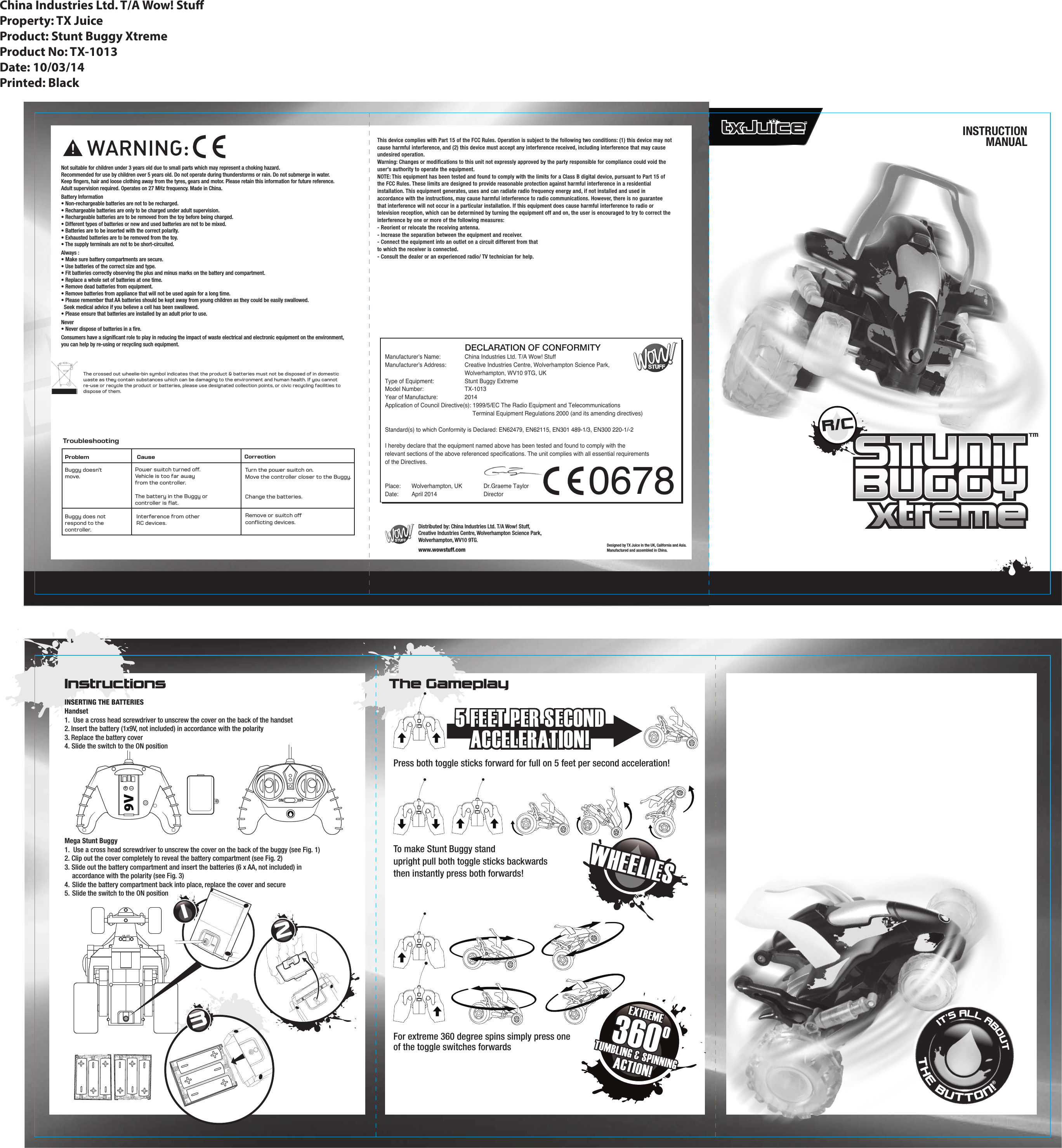 Problem Cause CorrectionTroubleshootingBuggy doesn’tmove.Power switch turned oﬀ.Vehicle is too far away from the controller.The battery in the Buggy orcontroller is ﬂat.Buggy does not respond to the controller.Interference from other RC devices.Turn the power switch on.Move the controller closer to the Buggy.Change the batteries.Remove or switch oﬀ conﬂicting devices.INSERTING THE BATTERIESHandset1.  Use a cross head screwdriver to unscrew the cover on the back of the handset2. Insert the battery (1x9V, not included) in accordance with the polarity3. Replace the battery cover4. Slide the switch to the ON positionMega Stunt Buggy1.  Use a cross head screwdriver to unscrew the cover on the back of the buggy (see Fig. 1)2. Clip out the cover completely to reveal the battery compartment (see Fig. 2) 3. Slide out the battery compartment and insert the batteries (6 x AA, not included) in accordance with the polarity (see Fig. 3)4. Slide the battery compartment back into place, replace the cover and secure5. Slide the switch to the ON position Manufacturer’s Name:  China Industries Ltd. T/A Wow! StuffManufacturer’s Address:  Creative Industries Centre, Wolverhampton Science Park,      Wolverhampton, WV10 9TG, UKType of Equipment:     Stunt Buggy ExtremeModel Number:    TX-1013Year of Manufacture:   2014Application of Council Directive(s): 1999/5/EC The Radio Equipment and Telecommunications           Terminal Equipment Regulations 2000 (and its amending directives)Standard(s) to which Conformity is Declared: EN62479, EN62115, EN301 489-1/3, EN300 220-1/-2I hereby declare that the equipment named above has been tested and found to comply with therelevant sections of the above referenced specifications. The unit complies with all essential requirementsof the Directives. Place:   Wolverhampton, UK              Dr.Graeme TaylorDate:   April 2014               Director                  DECLARATION OF CONFORMITYDistributed by: China Industries Ltd. T/A Wow! Stuff,Creative Industries Centre, Wolverhampton Science Park,Wolverhampton, WV10 9TG.www.wowstuff.com!Not suitable for children under 3 years old due to small parts which may represent a choking hazard. Recommended for use by children over 5 years old. Do not operate during thunderstorms or rain. Do not submerge in water.Keep fingers, hair and loose clothing away from the tyres, gears and motor. Please retain this information for future reference.Adult supervision required. Operates on 27 MHz frequency. Made in China.Battery Information• Non-rechargeable batteries are not to be recharged.• Rechargeable batteries are only to be charged under adult supervision.• Rechargeable batteries are to be removed from the toy before being charged.• Different types of batteries or new and used batteries are not to be mixed.• Batteries are to be inserted with the correct polarity.• Exhausted batteries are to be removed from the toy.• The supply terminals are not to be short-circuited.Always :• Make sure battery compartments are secure.• Use batteries of the correct size and type. • Fit batteries correctly observing the plus and minus marks on the battery and compartment. • Replace a whole set of batteries at one time. • Remove dead batteries from equipment.• Remove batteries from appliance that will not be used again for a long time.• Please remember that AA batteries should be kept away from young children as they could be easily swallowed.  Seek medical advice if you believe a cell has been swallowed.• Please ensure that batteries are installed by an adult prior to use.Never• Never dispose of batteries in a fire. Consumers have a significant role to play in reducing the impact of waste electrical and electronic equipment on the environment,you can help by re-using or recycling such equipment.The crossed out wheelie-bin symbol indicates that the product &amp; batteries must not be disposed of in domestic waste as they contain substances which can be damaging to the environment and human health. If you cannot re-use or recycle the product or batteries, please use designated collection points, or civic recycling facilities to dispose of them.Instructions The GameplayDesigned by TX Juice in the UK, California and Asia.Manufactured and assembled in China.INSTRUCTIONMANUAL123Press both toggle sticks forward for full on 5 feet per second acceleration!To make Stunt Buggy standupright pull both toggle sticks backwardsthen instantly press both forwards!For extreme 360 degree spins simply press oneof the toggle switches forwardsR/CTM0678China Industries Ltd. T/A Wow! StuProperty: TX JuiceProduct: Stunt Buggy XtremeProduct No: TX-1013Date: 10/03/14Printed: Black+ON OFF5 FEET PER SECONDACCELERATION!5 FEET PER SECONDACCELERATION!WHEELIESWHEELIESIT’S ALL ABOUTTHE BUTTON!This device complies with Part 15 of the FCC Rules. Operation is subject to the following two conditions: (1) this device may not cause harmful interference, and (2) this device must accept any interference received, including interference that may cause undesired operation.Warning: Changes or modifications to this unit not expressly approved by the party responsible for compliance could void the user&apos;s authority to operate the equipment.NOTE: This equipment has been tested and found to comply with the limits for a Class B digital device, pursuant to Part 15 of the FCC Rules. These limits are designed to provide reasonable protection against harmful interference in a residential installation. This equipment generates, uses and can radiate radio frequency energy and, if not installed and used in accordance with the instructions, may cause harmful interference to radio communications. However, there is no guarantee that interference will not occur in a particular installation. If this equipment does cause harmful interference to radio or television reception, which can be determined by turning the equipment off and on, the user is encouraged to try to correct the interference by one or more of the following measures:- Reorient or relocate the receiving antenna.- Increase the separation between the equipment and receiver.- Connect the equipment into an outlet on a circuit different from thatto which the receiver is connected.- Consult the dealer or an experienced radio/ TV technician for help.