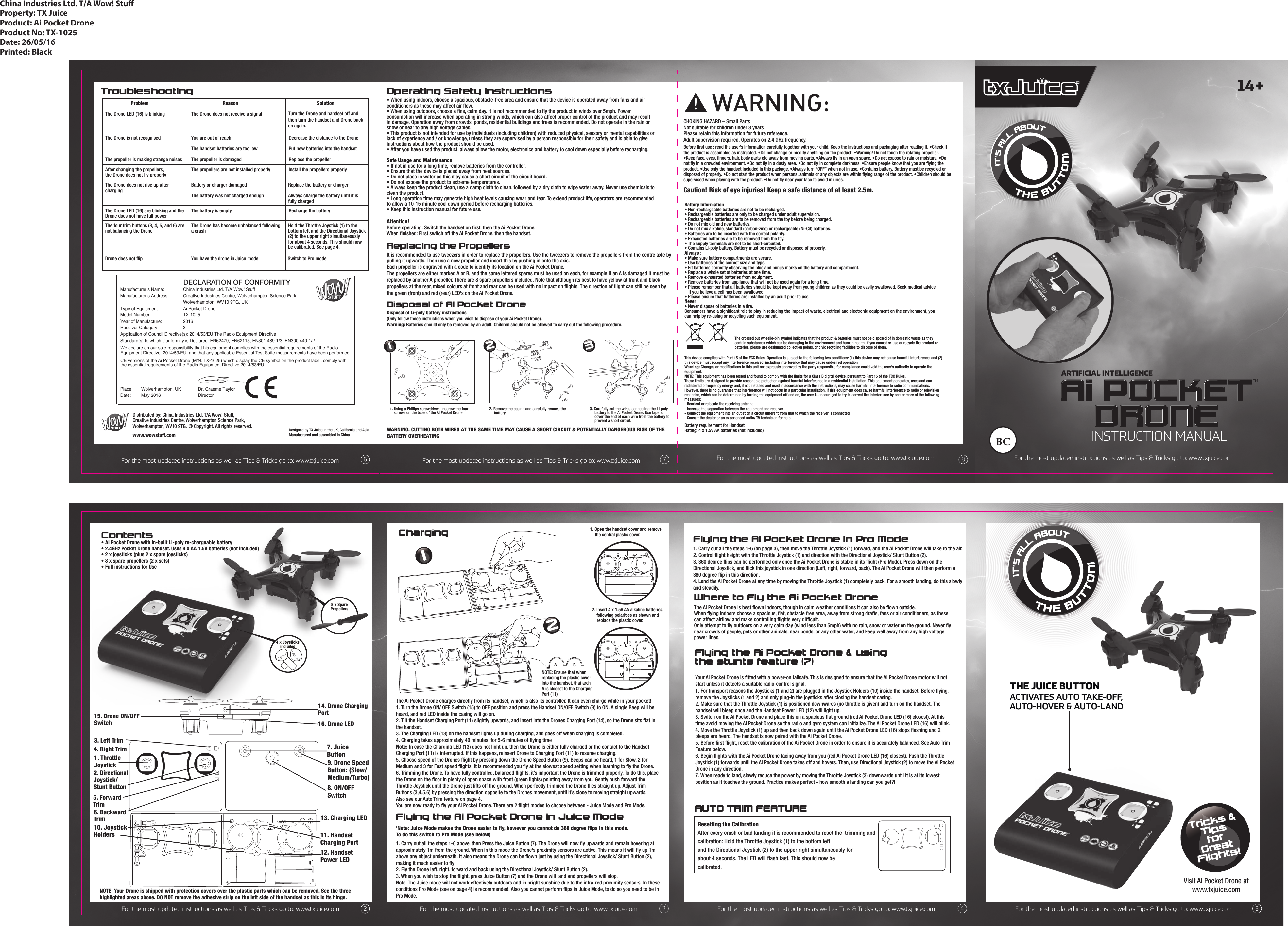 Your Ai Pocket Drone is fitted with a power-on failsafe. This is designed to ensure that the Ai Pocket Drone motor will not start unless it detects a suitable radio-control signal.1. For transport reasons the Joysticks (1 and 2) are plugged in the Joystick Holders (10) inside the handset. Before flying, remove the Joysticks (1 and 2) and only plug-in the joysticks after closing the handset casing. 2. Make sure that the Throttle Joystick (1) is positioned downwards (no throttle is given) and turn on the handset. The handset will bleep once and the Handset Power LED (12) will light up. 3. Switch on the Ai Pocket Drone and place this on a spacious flat ground (red Ai Pocket Drone LED (16) closest). At this time avoid moving the Ai Pocket Drone so the radio and gyro system can initialize. The Ai Pocket Drone LED (16) will blink.4. Move the Throttle Joystick (1) up and then back down again until the Ai Pocket Drone LED (16) stops flashing and 2 bleeps are heard. The handset is now paired with the Ai Pocket Drone. 5. Before first flight, reset the calibration of the Ai Pocket Drone in order to ensure it is accurately balanced. See Auto Trim Feature below.6. Begin flights with the Ai Pocket Drone facing away from you (red Ai Pocket Drone LED (16) closest). Push the Throttle Joystick (1) forwards until the Ai Pocket Drone takes off and hovers. Then, use Directional Joystick (2) to move the Ai Pocket Drone in any direction.7. When ready to land, slowly reduce the power by moving the Throttle Joystick (3) downwards until it is at its lowest position as it touches the ground. Practice makes perfect - how smooth a landing can you get?! Where to Fly the Ai Pocket DroneThe Ai Pocket Drone is best flown indoors, though in calm weather conditions it can also be flown outside. When flying indoors choose a spacious, flat, obstacle free area, away from strong drafts, fans or air conditioners, as these can affect airflow and make controlling flights very difficult. Only attempt to fly outdoors on a very calm day (wind less than 5mph) with no rain, snow or water on the ground. Never fly near crowds of people, pets or other animals, near ponds, or any other water, and keep well away from any high voltage power lines.4 x JoysticksincludedContents ChargingProblem Reason SolutionThe Drone LED (16) is blinking The Drone does not receive a signal Turn the Drone and handset off and then turn the handset and Drone back on again. The Drone is not recognisedThe propeller is making strange noisesYou are out of reachThe handset batteries are too lowDecrease the distance to the DronePut new batteries into the handsetThe propeller is damaged Replace the propellerThe battery is emptyThe Drone has become unbalanced following a crash Recharge the batteryAfter changing the propellers,the Drone does not fly properlyThe Drone does not rise up after chargingThe Drone LED (16) are blinking and the Drone does not have full powerThe four trim buttons (3, 4, 5, and 6) are not balancing the Drone Drone does not flip You have the drone in Juice mode Switch to Pro modeThe propellers are not installed properlyBattery or charger damagedThe battery was not charged enoughReplace the battery or chargerAlways charge the battery until it is fully chargedHold the Throttle Joystick (1) to the bottom left and the Directional Joystick(2) to the upper right simultaneously for about 4 seconds. This should now be calibrated. See page 4.Install the propellers properlyTroubleshootingFlying the Ai Pocket Drone &amp; using the stunts feature (7)Operating Safety InstructionsChina Industries Ltd. T/A Wow! StuProperty: TX JuiceProduct: Ai Pocket DroneProduct No: TX-1025Date: 26/05/16Printed: BlackDistributed by: China Industries Ltd. T/A Wow! Stuff,Creative Industries Centre, Wolverhampton Science Park,Wolverhampton, WV10 9TG. © Copyright. All rights reserved. www.wowstuff.comDesigned by TX Juice in the UK, California and Asia.Manufactured and assembled in China.Battery requirement for HandsetRating: 4 x 1.5V AA batteries (not included) This device complies with Part 15 of the FCC Rules. Operation is subject to the following two conditions: (1) this device may not cause harmful interference, and (2) this device must accept any interference received, including interference that may cause undesired operationWarning: Changes or modifications to this unit not expressly approved by the party responsible for compliance could void the user&apos;s authority to operate the equipment.NOTE: This equipment has been tested and found to comply with the limits for a Class B digital device, pursuant to Part 15 of the FCC Rules.These limits are designed to provide reasonable protection against harmful interference in a residential installation. This equipment generates, uses and can radiate radio frequency energy and, if not installed and used in accordance with the instructions, may cause harmful interference to radio communications. However, there is no guarantee that interference will not occur in a particular installation. If this equipment does cause harmful interference to radio or televisionreception, which can be determined by turning the equipment off and on, the user is encouraged to try to correct the interference by one or more of the following measures:- Reorient or relocate the receiving antenna.- Increase the separation between the equipment and receiver.- Connect the equipment into an outlet on a circuit different from that to which the receiver is connected.- Consult the dealer or an experienced radio/ TV technician for help.CHOKING HAZARD – Small PartsNot suitable for children under 3 yearsPlease retain this information for future reference.Adult supervision required. Operates on 2.4 GHz frequency. !Battery Information• Non-rechargeable batteries are not to be recharged.• Rechargeable batteries are only to be charged under adult supervision.• Rechargeable batteries are to be removed from the toy before being charged.• Do not mix old and new batteries.• Do not mix alkaline, standard (carbon-zinc) or rechargeable (Ni-Cd) batteries.• Batteries are to be inserted with the correct polarity.• Exhausted batteries are to be removed from the toy.• The supply terminals are not to be short-circuited.• Contains Li-poly battery. Battery must be recycled or disposed of properly.Always :• Make sure battery compartments are secure.• Use batteries of the correct size and type.• Fit batteries correctly observing the plus and minus marks on the battery and compartment. • Replace a whole set of batteries at one time. • Remove exhausted batteries from equipment.• Remove batteries from appliance that will not be used again for a long time.• Please remember that all batteries should be kept away from young children as they could be easily swallowed. Seek medical advice    if you believe a cell has been swallowed.• Please ensure that batteries are installed by an adult prior to use.Never• Never dispose of batteries in a fire. Consumers have a significant role to play in reducing the impact of waste, electrical and electronic equipment on the environment, you can help by re-using or recycling such equipment.The crossed out wheelie-bin symbol indicates that the product &amp; batteries must not be disposed of in domestic waste as they contain substances which can be damaging to the environment and human health. If you cannot re-use or recycle the product or batteries, please use designated collection points, or civic recycling facilities to dispose of them.Before first use : read the user’s information carefully together with your child. Keep the instructions and packaging after reading it. •Check if the product is assembled as instructed. •Do not change or modify anything on the product. •Warning! Do not touch the rotating propeller. •Keep face, eyes, fingers, hair, body parts etc away from moving parts. •Always fly in an open space. •Do not expose to rain or moisture. •Do not fly in a crowded environment. •Do not fly in a dusty area. •Do not fly in complete darkness. •Ensure people know that you are flying the product. •Use only the handset included in this package. •Always turn “OFF” when not in use. •Contains battery. Battery must be recycled or disposed of properly. •Do not start the product when persons, animals or any objects are within flying range of the product. •Children should be supervised when playing with the product. •Do not fly near your face to avoid injuries.Caution! Risk of eye injuries! Keep a safe distance of at least 2.5m. • Ai Pocket Drone with in-built Li-poly re-chargeable battery• 2.4GHz Pocket Drone handset. Uses 4 x AA 1.5V batteries (not included)• 2 x joysticks (plus 2 x spare joysticks)• 8 x spare propellers (2 x sets)• Full instructions for UseAUTO TRIM FEATURE1. Open the handset cover and remove   the central plastic cover.2. Insert 4 x 1.5V AA alkaline batteries,     following polarities as shown and   replace the plastic cover.NOTE: Ensure that when replacing the plastic cover into the handset, that archA is closest to the Charging Port (11)1. Throttle Joystick2. DirectionalJoystick/Stunt Button5. Forward Trim6. Backward Trim7. Juice Button8. ON/OFF Switch9. Drone Speed Button: (Slow/Medium/Turbo)4. Right Trim3. Left Trim15. Drone ON/OFF Switch14. Drone ChargingPort16. Drone LED• When using indoors, choose a spacious, obstacle-free area and ensure that the device is operated away from fans and air conditioners as these may affect air flow. • When using outdoors, choose a fine, calm day. It is not recommended to fly the product in winds over 5mph. Power consumption will increase when operating in strong winds, which can also affect proper control of the product and may result in damage. Operation away from crowds, ponds, residential buildings and trees is recommended. Do not operate in the rain or snow or near to any high voltage cables. • This product is not intended for use by individuals (including children) with reduced physical, sensory or mental capabilities or lack of experience and / or knowledge, unless they are supervised by a person responsible for their safety and is able to give instructions about how the product should be used.• After you have used the product, always allow the motor, electronics and battery to cool down especially before recharging. Safe Usage and Maintenance• If not in use for a long time, remove batteries from the controller.• Ensure that the device is placed away from heat sources.• Do not place in water as this may cause a short circuit of the circuit board.• Do not expose the product to extreme temperatures.• Always keep the product clean, use a damp cloth to clean, followed by a dry cloth to wipe water away. Never use chemicals to clean the product.• Long operation time may generate high heat levels causing wear and tear. To extend product life, operators are recommended to allow a 10-15 minute cool down period before recharging batteries.• Keep this instruction manual for future use.Attention!Before operating: Switch the handset on first, then the Ai Pocket Drone. When finished: First switch off the Ai Pocket Drone, then the handset.WARNING: CUTTING BOTH WIRES AT THE SAME TIME MAY CAUSE A SHORT CIRCUIT &amp; POTENTIALLY DANGEROUS RISK OF THEBATTERY OVERHEATINGDisposal of AI Pocket DroneDisposal of Li-poly battery instructions(Only follow these instructions when you wish to dispose of your Ai Pocket Drone).Warning: Batteries should only be removed by an adult. Children should not be allowed to carry out the following procedure.Replacing the PropellersIt is recommended to use tweezers in order to replace the propellers. Use the tweezers to remove the propellers from the centre axle by pulling it upwards. Then use a new propeller and insert this by pushing in onto the axis. Each propeller is engraved with a code to identify its location on the Ai Pocket Drone. The propellers are either marked A or B, and the same lettered spares must be used on each, for example if an A is damaged it must be replaced by another A propeller. There are 8 spare propellers included. Note that although its best to have yellow at front and black propellers at the rear, mixed colours at front and rear can be used with no impact on flights. The direction of flight can still be seen by the green (front) and red (rear) LED&apos;s on the Ai Pocket Drone. 1. Using a Phillips screwdriver, unscrew the four          screws on the base of the Ai Pocket Drone2. Remove the casing and carefully remove the                battery.3. Carefully cut the wires connecting the Li-poly                battery to the Ai Pocket Drone. Use tape to            cover the end of each wire from the battery to           prevent a short circuit.11. HandsetCharging Port12. HandsetPower LED13. Charging LED10. JoystickHoldersNOTE: Your Drone is shipped with protection covers over the plastic parts which can be removed. See the three highlighted areas above. DO NOT remove the adhesive strip on the left side of the handset as this is its hinge. The Ai Pocket Drone charges directly from its handset, which is also its controller. It can even charge while in your pocket!1. Turn the Drone ON/ OFF Switch (15) to OFF position and press the Handset ON/OFF Switch (8) to ON. A single Beep will be heard, and red LED inside the casing will go on. 2. Tilt the Handset Charging Port (11) slightly upwards, and insert into the Drones Charging Port (14), so the Drone sits flat in the handset.  3. The Charging LED (13) on the handset lights up during charging, and goes off when charging is completed.4. Charging takes approximately 40 minutes, for 5-6 minutes of flying timeNote: In case the Charging LED (13) does not light up, then the Drone is either fully charged or the contact to the Handset       Charging Port (11) is interrupted. If this happens, reinsert Drone to Charging Port (11) to resume charging. 5. Choose speed of the Drones flight by pressing down the Drone Speed Button (9). Beeps can be heard, 1 for Slow, 2 for Medium and 3 for Fast speed flights. It is recommended you fly at the slowest speed setting when learning to fly the Drone.6. Trimming the Drone. To have fully controlled, balanced flights, it’s important the Drone is trimmed properly. To do this, place the Drone on the floor in plenty of open space with front (green lights) pointing away from you. Gently push forward the Throttle Joystick until the Drone just lifts off the ground. When perfectly trimmed the Drone flies straight up. Adjust Trim Buttons (3,4,5,6) by pressing the direction opposite to the Drones movement, until it’s close to moving straight upwards. Also see our Auto Trim feature on page 4.You are now ready to fly your Ai Pocket Drone. There are 2 flight modes to choose between - Juice Mode and Pro Mode. Flying the Ai Pocket Drone in Juice Mode&apos;Note: Juice Mode makes the Drone easier to fly, however you cannot do 360 degree flips in this mode.To do this switch to Pro Mode (see below)1. Carry out all the steps 1-6 above, then Press the Juice Button (7). The Drone will now fly upwards and remain hovering at approximately 1m from the ground. When in this mode the Drone&apos;s proximity sensors are active. This means it will fly up 1m above any object underneath. It also means the Drone can be flown just by using the Directional Joystick/ Stunt Button (2), making it much easier to fly!2. Fly the Drone left, right, forward and back using the Directional Joystick/ Stunt Button (2).3. When you wish to stop the flight, press Juice Button (7) and the Drone will land and propellers will stop.Note. The Juice mode will not work effectively outdoors and in bright sunshine due to the infra-red proximity sensors. In these conditions Pro Mode (see on page 4) is recommended. Also you cannot perform flips in Juice Mode, to do so you need to be in Pro Mode.12Resetting the CalibrationAfter every crash or bad landing it is recommended to reset the  trimming andcalibration: Hold the Throttle Joystick (1) to the bottom left and the Directional Joystick (2) to the upper right simultaneously for about 4 seconds. The LED will ﬂash fast. This should now be calibrated.  321Tricks &amp;TipsforGreatFlights!BBAAVisit Ai Pocket Drone atwww.txjuice.comFor the most updated instructions as well as Tips &amp; Tricks go to: www.txjuice.comFor the most updated instructions as well as Tips &amp; Tricks go to: www.txjuice.comFor the most updated instructions as well as Tips &amp; Tricks go to: www.txjuice.com For the most updated instructions as well as Tips &amp; Tricks go to: www.txjuice.com6For the most updated instructions as well as Tips &amp; Tricks go to: www.txjuice.com For the most updated instructions as well as Tips &amp; Tricks go to: www.txjuice.com For the most updated instructions as well as Tips &amp; Tricks go to: www.txjuice.com For the most updated instructions as well as Tips &amp; Tricks go to: www.txjuice.com23 4 57 8TMARTIFICIAL INTELLIGENCEFlying the Ai Pocket Drone in Pro Mode1. Carry out all the steps 1-6 (on page 3), then move the Throttle Joystick (1) forward, and the Ai Pocket Drone will take to the air.2. Control flight height with the Throttle Joystick (1) and direction with the Directional Joystick/ Stunt Button (2).3. 360 degree flips can be performed only once the Ai Pocket Drone is stable in its flight (Pro Mode). Press down on the Directional Joystick, and flick this joystick in one direction (Left, right, forward, back). The Ai Pocket Drone will then perform a 360 degree flip in this direction.4. Land the Ai Pocket Drone at any time by moving the Throttle Joystick (1) completely back. For a smooth landing, do this slowly and steadily.8 x SparePropellers      THE JUICE BUTTONACTIVATES AUTO TAKE-OFF,AUTO-HOVER &amp; AUTO-LAND14+INSTRUCTION MANUALManufacturer’s Name:  China Industries Ltd. T/A Wow! StuffManufacturer’s Address:  Creative Industries Centre, Wolverhampton Science Park,      Wolverhampton, WV10 9TG, UKType of Equipment:     Ai Pocket DroneModel Number:    TX-1025Year of Manufacture:   2016Receiver Category    3Application of Council Directive(s): 2014/53/EU The Radio Equipment DirectiveStandard(s) to which Conformity is Declared: EN62479, EN62115, EN301 489-1/3, EN300 440-1/2 Place:   Wolverhampton, UK              Dr. Graeme TaylorDate:   May 2016                           Director                  DECLARATION OF CONFORMITYWe declare on our sole responsibility that his equipment complies with the essential requirements of the Radio Equipment Directive, 2014/53/EU, and that any applicable Essential Test Suite measurements have been performed.CE versions of the Ai Pocket Drone (M/N: TX-1025) which display the CE symbol on the product label, comply with the essential requirements of the Radio Equipment Directive 2014/53/EU. 