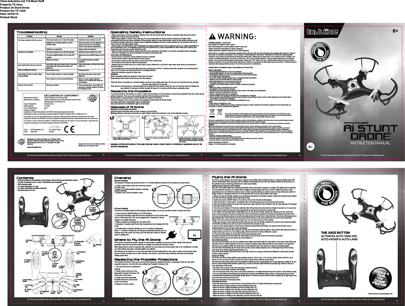 Tricks &amp;TipsforGreatFlights!Flying the Ai DroneThe Drone can be flown in one of two ways, using the Juice Button with proximity sensors or advanced flying mode with sensors deactivated. When learning to fly it is highly recommended you use the Juice Button method to fly the Drone, as the patented sensor technology will allow for much easier flights.Getting Started with the Juice Button!Note, the Juice Button flight uses patented proximity sensors that will not operate in sunlight. This flight mode is therefore not recommended outdoors or in bright direct sunlight. Hovering heights will vary as well on different surfaces, being especially low on non-reflective surfaces (such as black carpet) and high on surfaces such as shiny white gloss paint. On highly variable or changing surfaces it is recommended not to use the Juice Button start option.1. Make sure that the Throttle Joystick (1) is positioned downwards (no throttle is given). Switch the handset Power Switch (1) to ON. The Power Indicator LED (2) will start to flash.2. Switch the Drone's ON/OFF Button (17) to ON, the Drone LED (18) will be illuminated.3. Place the Drone on a flat surface, as detailed above and facing away from you (red Drone LED closest). 4. Move the Throttle Joystick (5) up and then back down again until the Power Indicator LED (2) stops flashing. The handset is now paired with the Drone. 5. Press the Juice Button (7). The Drone will Auto Take-Off and Auto-Hover by itself at a height of around 1m. It is now over to you to take control! You can press the Juice Button at any time for the Drone to Auto-Land6. It is highly recommended that on initial flights you do not use the Throttle Joystick (5). Simply move and control the Drone around using the Directional Joystick (6). Press the Directional Joystick (6) forward and backwards and the Drone will move in that direction. Move to the left and right and the Drone will turn in that direction. The Drone will always stay at approximately the same distance from the ground (Auto-Hover), so the novice pilot does not need to worry about the height. This is the massive benefit the Ai Drone has over any other Drones on the market!7. When you become a more experienced pilot, then you can use the Throttle Joystick (5) to move to your preferred height. The Throttle Joystick (5) can also be used to rotate the Drone around its axis.8. There are two speed options on the Ai Drone. Using the Speed Mode (20) button, the speed of the Ai Drone can be switched between slow and fast modes (slow/fast).9. The Ai Drone can perform flips using the Left Flip (3) and Backward Flip (4) buttons. Only perform flips when the Drone is settled stationary in the air or ascending gently, otherwise the Drone will be difficult to control.   10. Press the Juice Button (7) at any time and the Drone will Auto-Land.Emergency Stop press and hold down the Juice Button (7) if you loose control of the Drone at any time.To land the Ai Drone press and release the Juice Button (7).Auto-Stunt OperationThe Auto-Stunt Operation can only be activated when flight was started with the Juice Button. Press Auto-Stunt Button (8), while the Drone is settled stationary in the air or gentle ascending, after taking off with the Juice Button. It is important that there are no objects within 2m of the Drone in any direction and it has at least 1m above its hovering height. Press the Auto-Stunt Button (8), the Drone turns around, moves slowly upwards, does a 360 degree flip, before moving back down to its resting height (approximately 1m). Press Auto-Stunt Button only when Drone is very still. If Drone is moving, it will become difficult to control after the flip. Practice makes perfect!Advanced FlyingThe Drone can also be flown without any proximity sensors. Follow steps 1-5 in section Getting Started with the Juice Button (7) then push the Throttle Joystick (5) forward and the Drone will take to the skies!Not using the Juice Button (and hence deactivated proximity sensors during flights) does make flying more difficult, as you need to control height (with Throttle Joystick (5)), as well as Direction (with Directional Joystick (6)). However there are also advantages to this mode:&bull; The Drone can be used on un-even coloured or textured ground. &bull; The Drone can be flown outside in full sunlight. &bull; You can move the Drone very close to the ground (below the 1m height determined by the sensors in Juice Button mode).&bull; You can start flights by throwing the Drone into the air before immediately taking control. A spectacular trick, but only recommended by experienced and highly skillful pilots! To do this you must use the Throttle Joystick (5) straight away once you have thrown the Drone into the air.Press and hold down for Emergency Stop. Trimming the DroneTo get best performance for the Ai Drone, it is important to trim it. To adjust trimming we recommend: &bull; When the Drone is flying forward, push the Backward Trim (14)&bull; When the Drone is flying backward, push the Forward Trim (13)&bull; When the Drone is flying to the left side, push the Right Trim (12)&bull; When the Drone is flying to the right side, push the Left Trim (11)&bull; When the Drone is rotating to the left, push the Right Turn Trim (10)&bull; When the Drone is rotating to the right side, push the Left Turn Trim (9)Contents ChargingReplacing the Propeller ProtectorsProblem Reason SolutionThe Power Indicator LED (2) is not on The Power Switch (1) is in the OFF position Switch the Power Switch (1) to ON Replace with new batteriesHandset is not workingAuto-Stunt Button (8) does not work Flips are difficult to performBatteries not correctly loaded as per the polarity shownCheck and make sure the batteries areloaded as per the correct polarity shown in the battery compartmentThe Power Switch (1) is in the OFF position Switch the Power Switch (1) to ONAuto-Stunt only works when Drone is hovering and stable after being started with Juice Button (7)Follow instructions and start with Juice Button (7)Drone power is low Recharge DroneYou are flying outside or in direct sunlight Fly indoors only when using Juice Button (7)Floor surface is not even (colour/texture) Move to a more evenly reflective surface or to Pro Mode (not using the Juice Button) Juice Button (7) does not give stable hovering flightsDrone is out of control Drone has crashed Press and hold down Juice Button (7)  and press Throttle Joystick (5) down  for emergency stopThe Drone ON/OFF Button (17) is in the OFF positionWind is too strong Do not fly the Ai Drone in windy conditions Switch the Drone ON/OFF Button (17) toONTroubleshootingWhere to Fly the Ai DroneOperating Safety InstructionsChina Industries Ltd. T/A Wow! StuProperty: TX JuiceProduct: Ai Stunt DroneProduct No: TX-1028Date: 26/04/16Printed: BlackDistributed by: China Industries Ltd. T/A Wow! Stuff,Creative Industries Centre, Wolverhampton Science Park,Wolverhampton, WV10 9TG. &copy; Copyright. All rights reserved. www.wowstuff.comDesigned by TX Juice in the UK, California and Asia.Manufactured and assembled in China.Battery requirement for HandsetRating: 4 x 1.5V AAA batteries (not included) This device complies with Part 15 of the FCC Rules. Operation is subject to the following two conditions: (1) this device may not cause harmful interference, and (2) this device must accept any interference received, including interference that may cause undesired operationWarning: Changes or modifications to this unit not expressly approved by the party responsible for compliance could void the user's authority to operate the equipment.NOTE: This equipment has been tested and found to comply with the limits for a Class B digital device, pursuant to Part 15 of the FCC Rules.These limits are designed to provide reasonable protection against harmful interference in a residential installation. This equipment generates, uses and can radiate radio frequency energy and, if not installed and used in accordance with the instructions, may cause harmful interference to radio communications. However, there is no guarantee that interference will not occur in a particular installation. If this equipment does cause harmful interference to radio or televisionreception, which can be determined by turning the equipment off and on, the user is encouraged to try to correct the interference by one or more of the following measures:- Reorient or relocate the receiving antenna.- Increase the separation between the equipment and receiver.- Connect the equipment into an outlet on a circuit different from that to which the receiver is connected.- Consult the dealer or an experienced radio/ TV technician for help.CHOKING HAZARD &ndash; Small PartsNot suitable for children under 3 yearsNot recommended for use by children under 8 years old.Please retain this information for future reference.Adult supervision required. Operates on 2.4 GHz frequency. !Battery Information&bull; Non-rechargeable batteries are not to be recharged.&bull; Rechargeable batteries are only to be charged under adult supervision.&bull; Rechargeable batteries are to be removed from the toy before being charged.&bull; Do not mix old and new batteries.&bull; Do not mix alkaline, standard (carbon-zinc) or rechargeable (Ni-Cd) batteries.&bull; Batteries are to be inserted with the correct polarity.&bull; Exhausted batteries are to be removed from the toy.&bull; The supply terminals are not to be short-circuited.&bull; Contains Li-poly battery. Battery must be recycled or disposed of properly.Always :&bull; Make sure battery compartments are secure.&bull; Use batteries of the correct size and type.&bull; Fit batteries correctly observing the plus and minus marks on the battery and compartment. &bull; Replace a whole set of batteries at one time. &bull; Remove exhausted batteries from equipment.&bull; Remove batteries from appliance that will not be used again for a long time.&bull; Please remember that all batteries should be kept away from young children as they could be easily swallowed. Seek medical advice    if you believe a cell has been swallowed.&bull; Please ensure that batteries are installed by an adult prior to use.Never&bull; Never dispose of batteries in a fire. Consumers have a significant role to play in reducing the impact of waste, electrical and electronic equipment on the environment, you can help by re-using or recycling such equipment.The crossed out wheelie-bin symbol indicates that the product &amp; batteries must not be disposed of in domestic waste as they contain substances which can be damaging to the environment and human health. If you cannot re-use or recycle the product or batteries, please use designated collection points, or civic recycling facilities to dispose of them.Before first use : read the user&rsquo;s information carefully together with your child. Keep the instructions and packaging after reading it. &bull;Check if the product is assembled as instructed. &bull;Do not change or modify anything on the product. &bull;Warning! Do not touch the rotating propeller. &bull;Keep face, eyes, fingers, hair, body parts etc away from moving parts. &bull;Always fly in an open space. &bull;Do not expose to rain or moisture. &bull;Do not fly in a crowded environment. &bull;Do not fly in a dusty area. &bull;Do not fly in complete darkness. &bull;Ensure people know that you are flying the product. &bull;Use only the handset included in this package. &bull;Always turn &ldquo;OFF&rdquo; when not in use. &bull;Contains battery. Battery must be recycled or disposed of properly. &bull;Do not start the product when persons, animals or any objects are within flying range of the product. &bull;Children should be supervised when playing with the product. &bull;Do not fly near your face to avoid injuries.Caution! Risk of eye injuries! Keep a safe distance of at least 2.5m. &bull; Ai Drone includes rechargeable Li-poly battery and in-built ground detection system&bull; 2.4 GHz TX handset uses 4 x AAA 1.5V batteries (not included)&bull; USB charging cable&bull; 4 x spare propellers (1 x set)&bull; 4 x spare removable propeller protectors&bull; Full instructions for use1. Using a screw driver, loosen the screw and remove the case cover.2. Insert 4 x 1.5V AAA alkaline batteries, following polarity markings.3. Replace case cover and replace screw. 1. Turn over the Drone so underside is upwards 2. Gently remove each arm of the Removable Propeller Protectors (19)off the base of the Drone3. Gently pull off the Removable Propeller Protectors (19) from the corner of the Drone4. Repeat on all four corners &bull; When using indoors, choose a spacious, obstacle-free area and ensure that the device is operated away from fans and air conditioners as these may affect air flow.  &bull; When using outdoors, choose a fine, calm day. It is not recommended to fly the product in winds over 5mph. Power consumption will increase when operating in strong winds, which can also affect proper control of the product and may result in damage. Operation away from crowds, ponds, residential buildings and trees is recommended. Do not operate in the rain or snow or near to any high voltage cables. &bull; This product is not intended for use by individuals (including children) with reduced physical, sensory or mental capabilities or lack of experience and / or knowledge, unless they are supervised by a person responsible for their safety and is able to give instructions about how the product should be used.&bull; After you have used the product, always allow the motor, electronics and battery to cool down especially before recharging.&bull; This toy is intended to be used in domestic area (house and garden) only.  Safe Usage and Maintenance&bull; If not in use for a long time, remove batteries from the controller.&bull; Ensure that the device is placed away from heat sources.&bull; Do not place in water as this may cause a short circuit of the circuit board.&bull; Do not expose the product to extreme temperatures.&bull; Always keep the product clean, use a damp cloth to clean, followed by a dry cloth to wipe water away. Never use chemicals to clean the product.&bull; Long operation time may generate high heat levels causing wear and tear. To extend product life, operators are recommended to allow a 10-15 minute cool down period before recharging batteries.&bull; Keep this instruction manual for future use.Attention!Before operating: Switch the handset on first, then the Drone. When finished: First switch off the Drone, then the handset.When the drone is hovering at a constant height, not close to the ceiling, wall, floor etc. the user can stop the drone by pressing once the Juice Button (7) (1 second).If the drone is not hovering at a constant height and is attached to the ceiling or wall, the user can stop the drone by holding the Juice Button (7) and press Throttle Joystick (5) down for 3 seconds until the drone completely stops.WARNING: CUTTING BOTH WIRES AT THE SAME TIME MAY CAUSE A SHORT CIRCUIT &amp; POTENTIALLY DANGEROUS RISK OF THE BATTERY OVERHEATINGDisposal of Ai DroneDisposal of Li-poly battery instructions(Only follow these instructions when you wish to dispose of your Ai Drone).Warning: Batteries should only be removed by an adult. Children should not be allowed to carry out the following procedure.Replacing the PropellersIt is recommended to use tweezers in order to replace the propellers. Use the tweezers to remove the propellers from the centre axle by pulling it upwards. Then use a new propeller and insert this by pushing onto the axis.Each propeller is engraved with a code to identify its location on the Drone. Using the engraved code on the propeller, the propellers should match the below format:  Front (blue LED) left is A1/A2/A3/A4, right is B1/B2/B3/B4. Back (red LED) left is B1/B2/B3/B4, right is A1/A2/A3/A4. Batteries are exhausted1. Using a Phillips screwdriver, unscrew the four          screws on the base of the Drone. 2. Remove the casing and carefully remove the                battery.3. Carefully cut the wires connecting the Li-poly                battery to the Ai Drone. Use tape to cover the               end of each wire from the battery to prevent a           short circuit.123in-built ground detection systemt included)18. Drone LED 19. RemovablePropeller Protectors6. DirectionalJoystick2. Power IndicatorLED13. ForwardTrim12. RightTrim14. Backward Trim11. LeftTrim7. JuiceButton10. Right TurnTrim8. Auto-StuntButton9. Left TurnTrim20. SpeedMode1. Power Switch3. LeftFlip5. ThrottleJoystick12  The Ai Drone is best flown indoors, though in calm weather conditions it can also be flown outside. Note that the proximity sensor will not perform outdoors in sunlight. See Flying the Ai Drone section. When flying indoors choose a spacious, flat, obstacle free area, away from strong drafts, fans or air conditioners, as these can affect airflow and make controlling flights very difficult. Only attempt to fly outdoors on a very calm day (wind less than 5mph) with no rain, snow or water on the ground. Never fly near crowds of people, pets or other animals, near ponds, or any other water, and keep well away from any high voltage power lines. The Propeller Protectors (19), can be removed and replaced as required (if broken or damaged). There are four spare propeller protectors. Do not fly the drone without the Propeller Protectors (19).Handset ChargingThe handset is charged and powered by the 4 x 1.5V AAA batteries inserted into the handset as shown below.Ai Drone ChargingThe Drone is charged using the USB charging cable provided. Do not use any other means to charge the Drone. 15. DroneChargingPort17. DroneON/OFFButton1. Press the Drone ON/OFF Button (17) to OFF position.2. Connect the charging cable into the Drone Charging Port (15), and the other end to a USB power port. This can be plugged into a computer or via the adapter of a suitable USB plug. 3. While charging, the Charging LED (16) will be OFF. 4. Charging is complete (and Drone fully charged) when the Charging LED (16) is ON.5. Charging takes around 30 minutes, for up to 5 minutes of flying time.After 2 &ndash; 3 minutes of flight, the Left Flip (3) and Backward Flip (4) does not function due to low power. The Drone LED (18) will start to flash to indicate power is getting low.124. BackwardFlip16. ChargingLED4 x Spare Propellersincludedope e sincluded8+USB Cableincluded2 3 4 56784 x Spare Propeller Protectors includedINSTRUCTION MANUALARTIFICIAL INTELLIGENCETMAUTO-STUNTSPEEDAUTO-STUNTSPEEDTHE JUICE BUTTONACTIVATES AUTO TAKE-OFF,AUTO-HOVER &amp; AUTO-LANDFor the most updated instructions as well as Tips &amp; Tricks go to: www.txjuice.comFor the most updated instructions as well as Tips &amp; Tricks go to: www.txjuice.comVisit Ai Drone at www.txjuice.comFor the most updated instructions as well as Tips &amp; Tricks go to: www.txjuice.com For the most updated instructions as well as Tips &amp; Tricks go to: www.txjuice.com For the most updated instructions as well as Tips &amp; Tricks go to: www.txjuice.com For the most updated instructions as well as Tips &amp; Tricks go to: www.txjuice.comFor the most updated instructions as well as Tips &amp; Tricks go to: www.txjuice.com For the most updated instructions as well as Tips &amp; Tricks go to: www.txjuice.com0DQXIDFWXUHU&middot;V1DPH &amp;KLQD,QGXVWULHV/WG7$:RZ6WXII0DQXIDFWXUHU&middot;V$GGUHVV &amp;UHDWLYH,QGXVWULHV&amp;HQWUH:ROYHUKDPSWRQ6FLHQFH3DUN   :ROYHUKDPSWRQ:97*8.7\SHRI(TXLSPHQW  $L6WXQW'URQH0RGHO1XPEHU  7;<HDURI0DQXIDFWXUH 5HFHLYHU&amp;DWHJRU\  $SSOLFDWLRQRI&amp;RXQFLO'LUHFWLYHV(87KH5DGLR(TXLSPHQW'LUHFWLYH6WDQGDUGVWRZKLFK&amp;RQIRUPLW\LV'HFODUHG(1(1(1(13ODFH :ROYHUKDPSWRQ8. 'U*UDHPH7D\ORU'DWH 0D\ 'LUHFWRU     DECLARATION OF CONFORMITY:HGHFODUHRQRXUVROHUHVSRQVLELOLW\WKDWKLVHTXLSPHQWFRPSOLHVZLWKWKHHVVHQWLDOUHTXLUHPHQWVRIWKH5DGLR(TXLSPHQW'LUHFWLYH(8DQGWKDWDQ\DSSOLFDEOH(VVHQWLDO7HVW6XLWHPHDVXUHPHQWVKDYHEHHQSHUIRUPHG&amp;(YHUVLRQVRIWKH$L6WXQW'URQH017;ZKLFKGLVSOD\WKH&amp;(V\PERORQWKHSURGXFWODEHOFRPSO\ZLWKWKHHVVHQWLDOUHTXLUHPHQWVRIWKH5DGLR(TXLSPHQW'LUHFWLYH(8