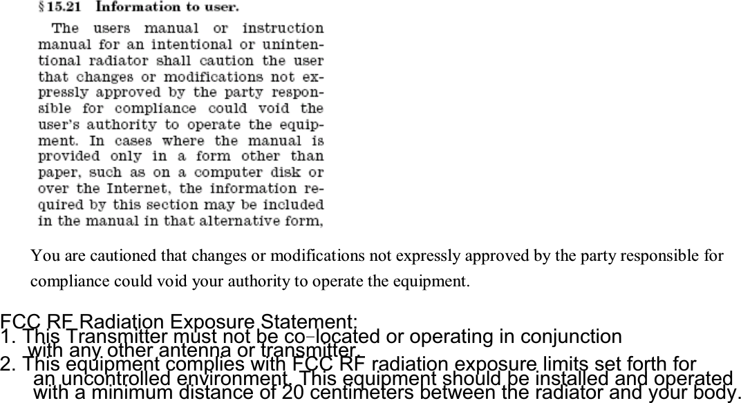 You are cautioned that changes or modifications not expressly approved by the party responsible for compliance could void your authority to operate the equipment.   FCC RF Radiation Exposure Statement:1. This Transmitter must not be co®located or operating in conjunctionwith any other antenna or transmitter.2. This equipment complies with FCC RF radiation exposure limits set forth foran uncontrolled environment. This equipment should be installed and operatedwith a minimum distance of 20 centimeters between the radiator and your body.