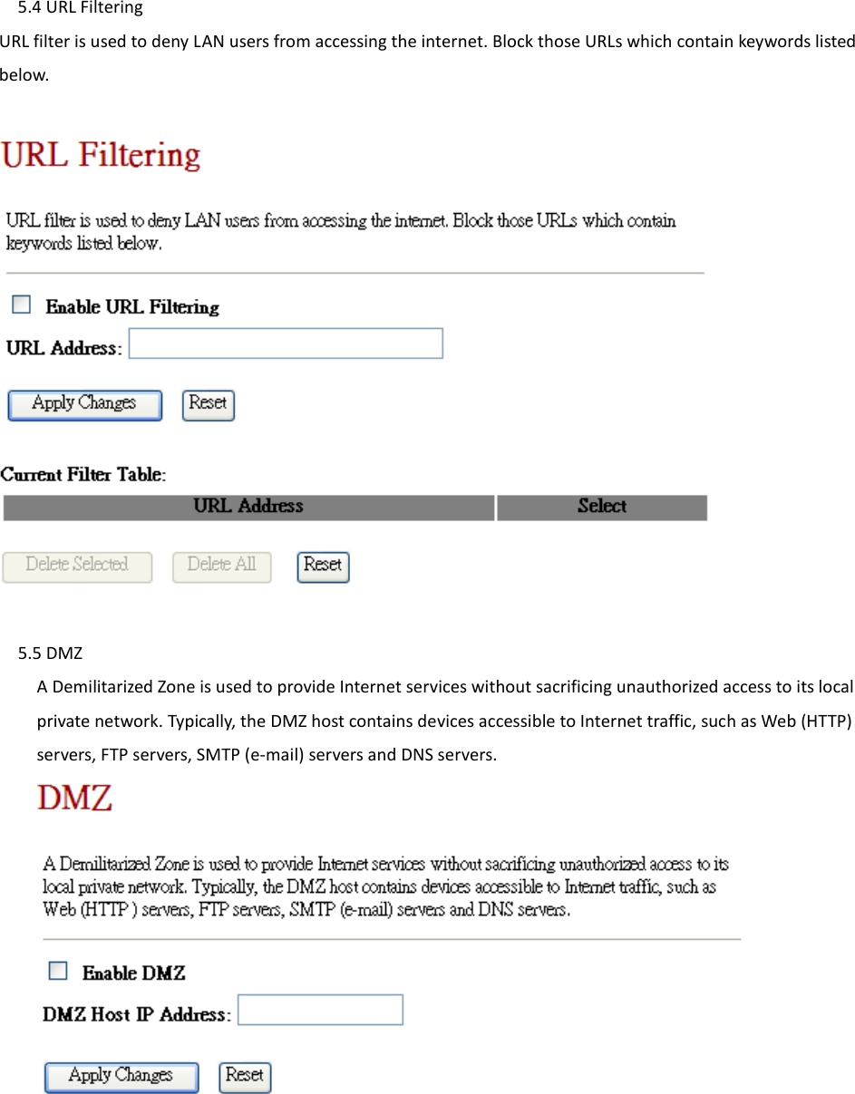 5.4 URL Filtering URL filter is used to deny LAN users from accessing the internet. Block those URLs which contain keywords listed below.        5.5 DMZ A Demilitarized Zone is used to provide Internet services without sacrificing unauthorized access to its local private network. Typically, the DMZ host contains devices accessible to Internet traffic, such as Web (HTTP) servers, FTP servers, SMTP (e-mail) servers and DNS servers.          