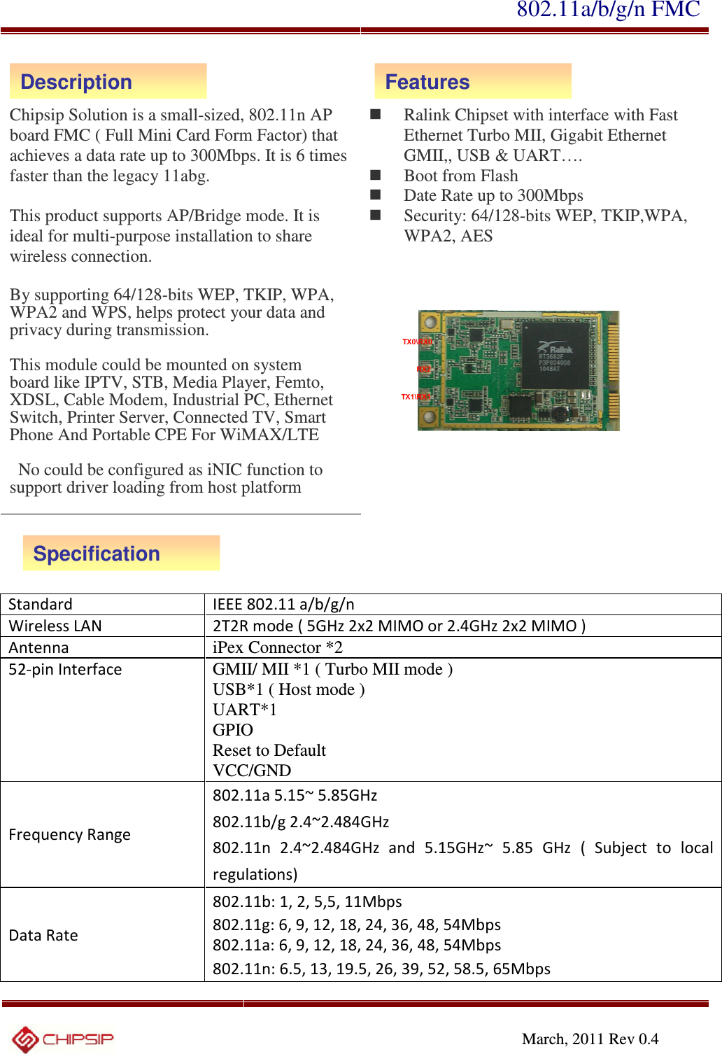 802.11a/b/g/n FMC     March, 2011 Rev 0.4    Chipsip Solution is a small-sized, 802.11n AP board FMC ( Full Mini Card Form Factor) that achieves a data rate up to 300Mbps. It is 6 times faster than the legacy 11abg.  This product supports AP/Bridge mode. It is ideal for multi-purpose installation to share wireless connection.  By supporting 64/128-bits WEP, TKIP, WPA, WPA2 and WPS, helps protect your data and privacy during transmission.  This module could be mounted on system board like IPTV, STB, Media Player, Femto, XDSL, Cable Modem, Industrial PC, Ethernet Switch, Printer Server, Connected TV, Smart Phone And Portable CPE For WiMAX/LTE      No could be configured as iNIC function to support driver loading from host platform     Ralink Chipset with interface with Fast Ethernet Turbo MII, Gigabit Ethernet GMII,, USB &amp; UART….    Boot from Flash    Date Rate up to 300Mbps  Security: 64/128-bits WEP, TKIP,WPA, WPA2, AES       Standard IEEE 802.11 a/b/g/n  Wireless LAN  2T2R mode ( 5GHz 2x2 MIMO or 2.4GHz 2x2 MIMO ) Antenna iPex Connector *2 52-pin Interface  GMII/ MII *1 ( Turbo MII mode )   USB*1 ( Host mode ) UART*1 GPIO Reset to Default   VCC/GND  Frequency Range 802.11a 5.15~ 5.85GHz 802.11b/g 2.4~2.484GHz 802.11n  2.4~2.484GHz  and  5.15GHz~  5.85  GHz  (  Subject  to  local regulations) Data Rate 802.11b: 1, 2, 5,5, 11Mbps 802.11g: 6, 9, 12, 18, 24, 36, 48, 54Mbps 802.11a: 6, 9, 12, 18, 24, 36, 48, 54Mbps 802.11n: 6.5, 13, 19.5, 26, 39, 52, 58.5, 65Mbps Description Features Specification 