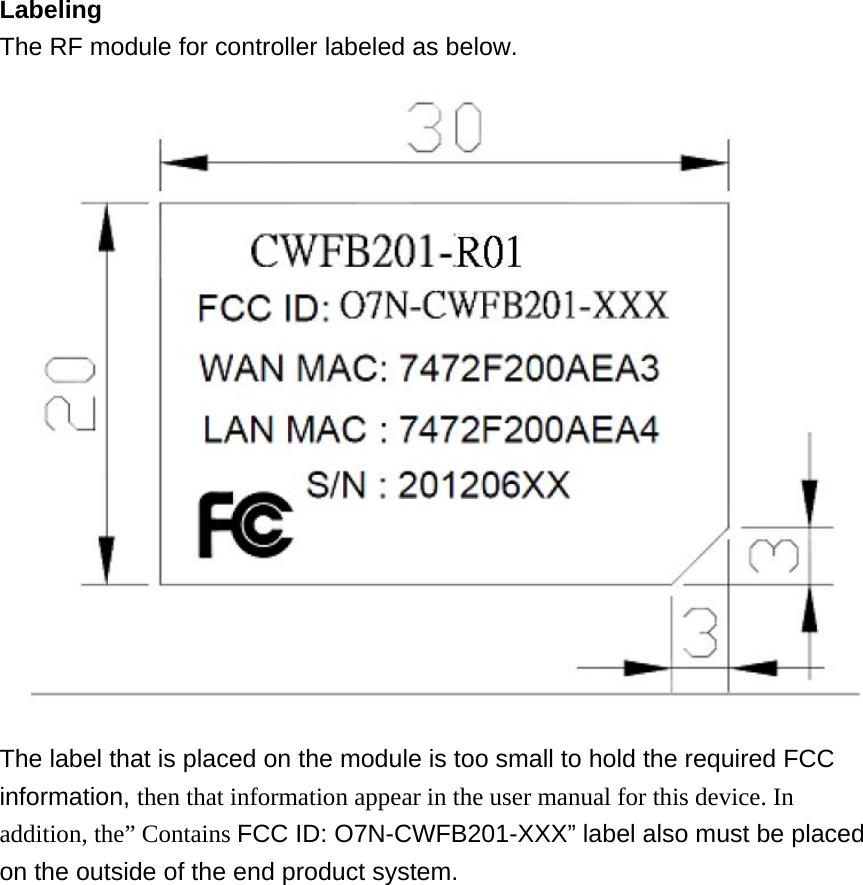 Labeling The RF module for controller labeled as below. The label that is placed on the module is too small to hold the required FCC information, then that information appear in the user manual for this device. In addition, the” Contains FCC ID: O7N-CWFB201-XXX” label also must be placed on the outside of the end product system. 