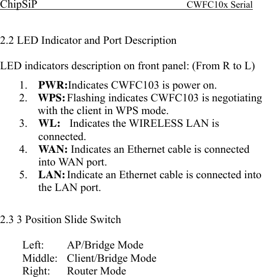 ChipSiP                            CWFC10x Serial                             2.2 LED Indicator and Port Description LED indicators description on front panel: (From R to L) 1.  PWR:Indicates CWFC103 is power on. 2.  WPS: Flashing indicates CWFC103 is negotiating with the client in WPS mode. 3.  WL:    Indicates the WIRELESS LAN is connected. 4.  WAN: Indicates an Ethernet cable is connected into WAN port. 5.  LAN: Indicate an Ethernet cable is connected into the LAN port.  2.3 3 Position Slide Switch Left:   AP/Bridge  Mode Middle: Client/Bridge Mode Right: Router Mode  