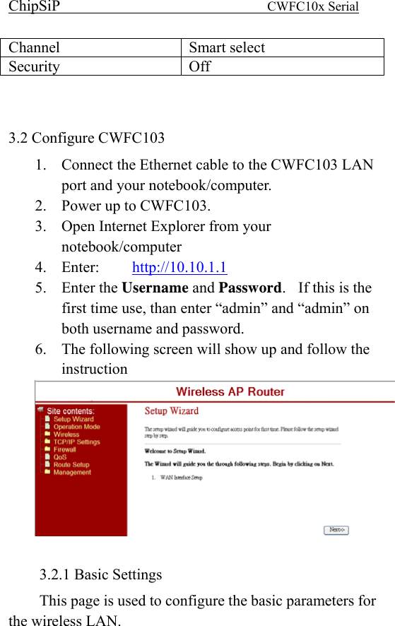ChipSiP                            CWFC10x Serial                             Channel Smart select Security Off   3.2 Configure CWFC103   1.  Connect the Ethernet cable to the CWFC103 LAN port and your notebook/computer. 2.  Power up to CWFC103. 3.  Open Internet Explorer from your notebook/computer 4. Enter:   http://10.10.1.1 5. Enter the Username and Password.    If this is the first time use, than enter “admin” and “admin” on both username and password. 6.  The following screen will show up and follow the instruction   3.2.1 Basic Settings This page is used to configure the basic parameters for the wireless LAN.   