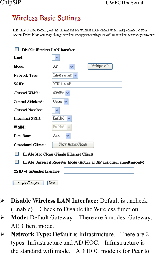 ChipSiP                            CWFC10x Serial                               Disable Wireless LAN Interface: Default is uncheck (Enable).   Check to Disable the Wireless function.   Mode: Default Gateway.    There are 3 modes: Gateway, AP, Client mode.   Network Type: Default is Infrastructure.    There are 2 types: Infrastructure and AD HOC.  Infrastructure is the standard wifi mode.    AD HOC mode is for Peer to 