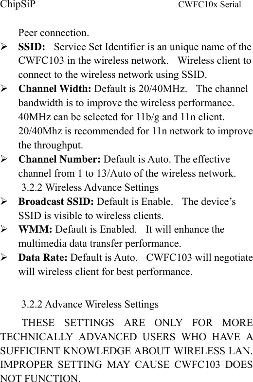 ChipSiP                            CWFC10x Serial                             Peer connection. SSID:    Service Set Identifier is an unique name of the CWFC103 in the wireless network.    Wireless client to connect to the wireless network using SSID. Channel Width: Default is 20/40MHz.    The channel bandwidth is to improve the wireless performance. 40MHz can be selected for 11b/g and 11n client.   20/40Mhz is recommended for 11n network to improve the throughput. Channel Number: Default is Auto. The effective channel from 1 to 13/Auto of the wireless network. 3.2.2 Wireless Advance Settings Broadcast SSID: Default is Enable.    The device’s SSID is visible to wireless clients.   WMM: Default is Enabled.    It will enhance the multimedia data transfer performance. Data Rate: Default is Auto.    CWFC103 will negotiate will wireless client for best performance.  3.2.2 Advance Wireless Settings THESE SETTINGS ARE ONLY FOR MORE TECHNICALLY ADVANCED USERS WHO HAVE A SUFFICIENT KNOWLEDGE ABOUT WIRELESS LAN. IMPROPER SETTING MAY CAUSE CWFC103 DOES NOT FUNCTION. 