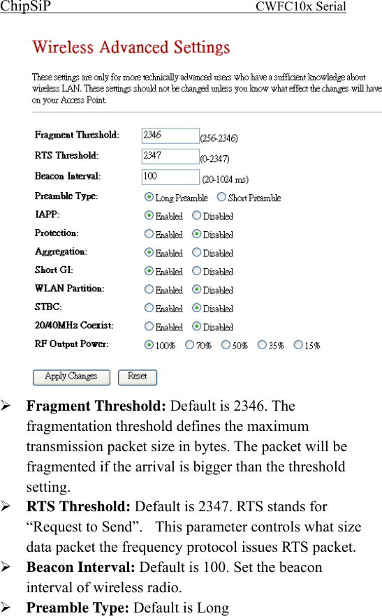 ChipSiP                            CWFC10x Serial                              Fragment Threshold: Default is 2346. The fragmentation threshold defines the maximum transmission packet size in bytes. The packet will be fragmented if the arrival is bigger than the threshold setting.  RTS Threshold: Default is 2347. RTS stands for “Request to Send”.    This parameter controls what size data packet the frequency protocol issues RTS packet. Beacon Interval: Default is 100. Set the beacon interval of wireless radio. Preamble Type: Default is Long 