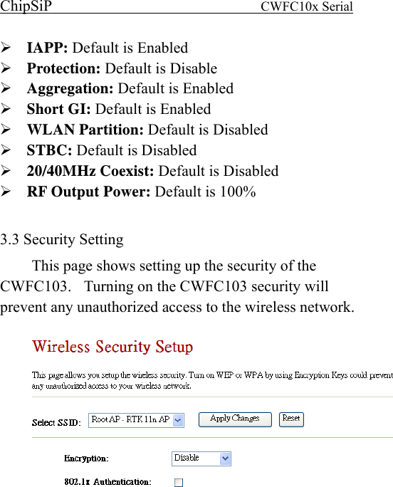 ChipSiP                            CWFC10x Serial                             IAPP: Default is Enabled Protection: Default is Disable Aggregation: Default is Enabled Short GI: Default is Enabled WLAN Partition: Default is Disabled STBC: Default is Disabled 20/40MHz Coexist: Default is Disabled RF Output Power: Default is 100%  3.3 Security Setting This page shows setting up the security of the CWFC103.    Turning on the CWFC103 security will prevent any unauthorized access to the wireless network.    