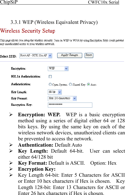 ChipSiP                            CWFC10x Serial                              3.3.1 WEP (Wireless Equivalent Privacy)  Encryption: WEP.  WEP is a basic encryption method using a series of digital either 64 or 128 bits keys. By using the same key on each of the wireless network devices, unauthorized clients can be prevented to access the network.     Authentication: Default Auto Key Length: Default 64-bit.  User can select either 64/128 bit Key Format: Default is ASCII.    Option: Hex   Encryption Key:  Key Length 64-bit: Enter 5 Characters for ASCII or Enter 10 hex characters if Hex is chosen.    Key Length 128-bit: Enter 13 Characters for ASCII or Enter 26 hex characters if Hex is chosen.       