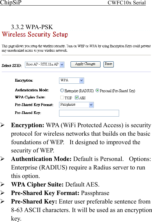 ChipSiP                            CWFC10x Serial                              3.3.2 WPA-PSK  Encryption: WPA (WiFi Protected Access) is security protocol for wireless networks that builds on the basic foundations of WEP.    It designed to improved the security of WEP.   Authentication Mode: Default is Personal.    Options: Enterprise (RADIUS) require a Radius server to run this option. WPA Cipher Suite: Default AES.   Pre-Shared Key Format: Passphrase Pre-Shared Key: Enter user preferable sentence from 8-63 ASCII characters. It will be used as an encryption key. 