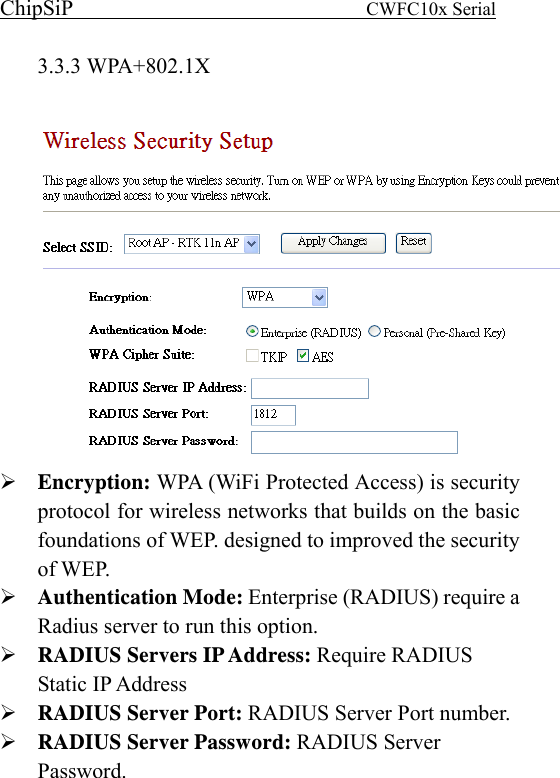 ChipSiP                            CWFC10x Serial                             3.3.3 WPA+802.1X   Encryption: WPA (WiFi Protected Access) is security protocol for wireless networks that builds on the basic foundations of WEP. designed to improved the security of WEP.   Authentication Mode: Enterprise (RADIUS) require a Radius server to run this option. RADIUS Servers IP Address: Require RADIUS Static IP Address RADIUS Server Port: RADIUS Server Port number. RADIUS Server Password: RADIUS Server Password.    